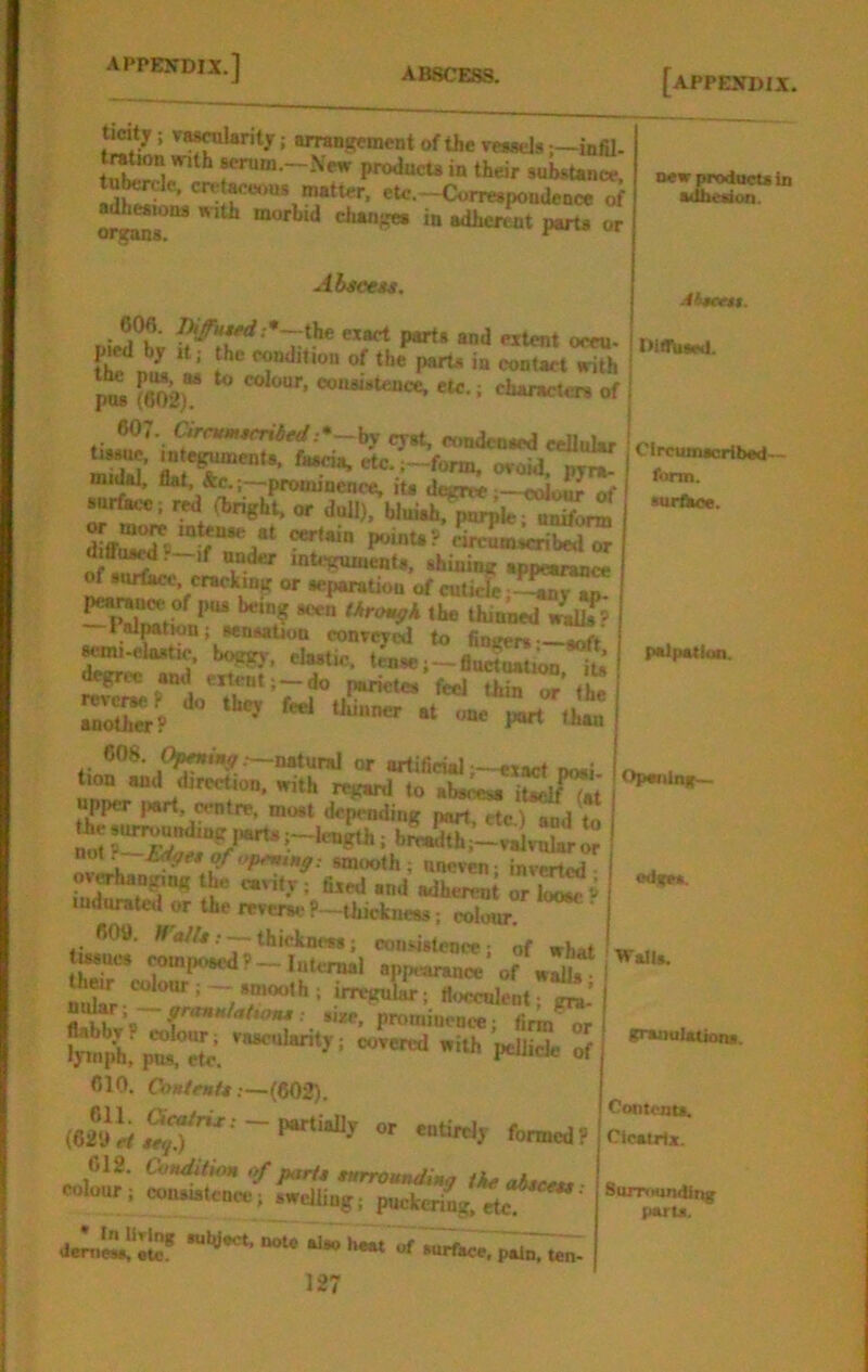 ticity ; va^Urity; arrangement of the veaaelsinfil- ^rum.-.Vear producto in their substance, tu^rdc. cretMeous matter, etc.-Correspondence of »^ions with morbid changes in adherent parts or Abicess. 60S. pifutfd ;*~the exact parts and extent oeeu- pied by It; the condition of the^it* in contact^h PM (602)“ ^ characters of ticyst, condensed eeUular mXl’ oroid. pyra- midal, flat. &c.;—.pronnnence, iu degite«Jour of surface; red (bright, or dull), bJuiah^par^k• nS^ I-it.?’rKm;c^wTr diffu^._,f under mU-guments. ghining appearance of surface, cracking or separation of cuticle —^^^n Pal^tion; sensation conveyed to fingers—anft -elastic, boggy, elastic, tense;—finctnatiOT its degree ami extent; — do parietes feel thin or the reverse P do thev feel thnvn.m .1 another? ^ ^ than 608. natural or artificial—exact noai ini^ with r«^ to abseesa itaelTit I upper ,«rt. centre, most depending part etclMd thesur,vunding parU;-lc^^^ i nvl-h smooth; Uneven; inverted ***•'' = ■** udherent or W e indurated or the reverse ? -thickiiess; colour. ‘ 609. WW/g..._thickness; ooiisistcnce; of what tmucs imposed?-Internal app,*ranoe of wit ^eir colonr; —smooth; irregular; floccnlent; gra’ ttah^vV 9’’‘^»f*it>otu: SIM, promiucDce; firmer 010. Cbs/eafr.—(802). (620 ci ~ *“t>«ly formed? 612. CunditHtn of parU tHrrounding tke abrccti colour; cou»uitcnce;^welling; puckering, etc new products in adheidon. -liaeett. Circumscribad- form. surthce. ‘••o b*« of surfMC. pal^Tten. 107 in*/ p*ll>atioa. ' Opcviinip— I ! od*e». WaJU. gvsnulaOons. Oontents. Cicatrix. Surrrtunding parts.