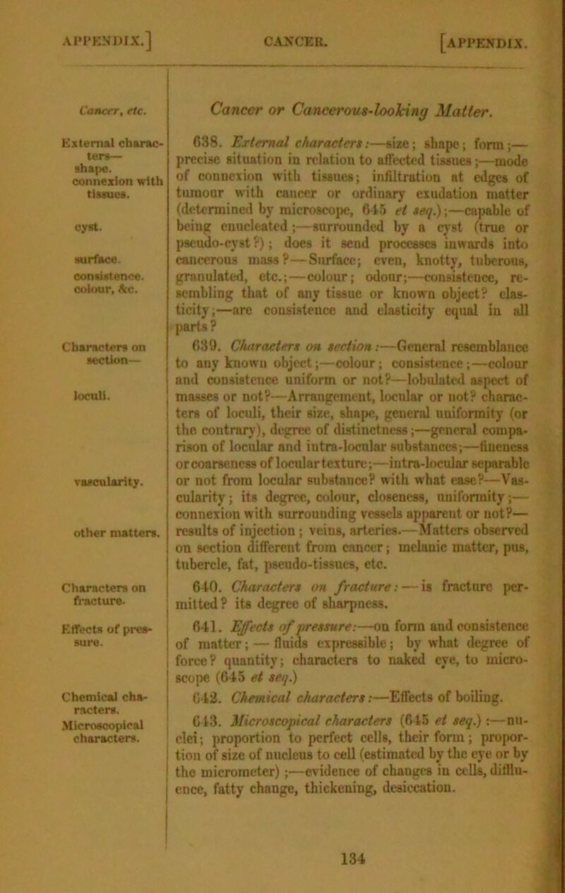Cancer, etc. External charac- ters— shape. connexion with tissues. cyst. surface, consistence, colour, &c. Characters on section— loculi. vascularity. other matters. Characters on fl-acture- Effects of pres- sure. Chemical cha- racters. Microscopical characters. Cancer or Cancerous-looking Matter. 638. External characters:—size; shape; form;— precise situation in relation to affected tissues;—mode of connexion with tissues; infiltration at edges of tumour with cancer or ordinary exudation matter (determined by microscoi>e, 645 ei seq.) \—capable of being enucleated;—surrounded by a cyst (true or pseudo-cyst ?); does it send processes inwards into cancerous mass?—Surface; even, knotty, tuberous, granulated, etc.;—colour; odour;—consistence, re- sembling that of any tissue or known object? elas- ticity;—are consistence and elasticity equal in all parts? 639. Characters on section;—General resemblance to any known object;—colour; consistence;—colour and consistence uniform or not?—lobulated aspect of masses or not?—Arrangement, locular or not? charac- ters of loculi, their size, shape, general uniformity (or the contrary), degree of distinctness;—general compa- rison of locular and intra-locular substances;—fineness or coarseness of locular texture;—intra-locular seimrable or not from locular substance? with what case?—Vas- cularity ; its degree, colour, closeness, uniformity;— connexion with surrounding vessels apparent or not?— results of injection; veins, arteries.—Matters observed on section different from cancer; mclanic matter, pus, tubercle, fat, pseudo-tissues, etc. 640. Characters on fracture: — is fracture per- mitted? its degree of sliarpness. 641. Effects of pressure:—on form and consistence of matter; — fluids expressible; by what degree of force? quantity; characters to naked eye, to micro- scope (645 et seq^ 642. Chemical characters:—Effects of boiling. 643. Microscopical characters (645 ei seq.):—nu- clei; proportion to perfect cells, their form; propor- tion of size of nucleus to cell (estimated by the eye or by the micrometer);—evidence of changes in cells, difflu- ence, fatty change, thickening, desiccation.