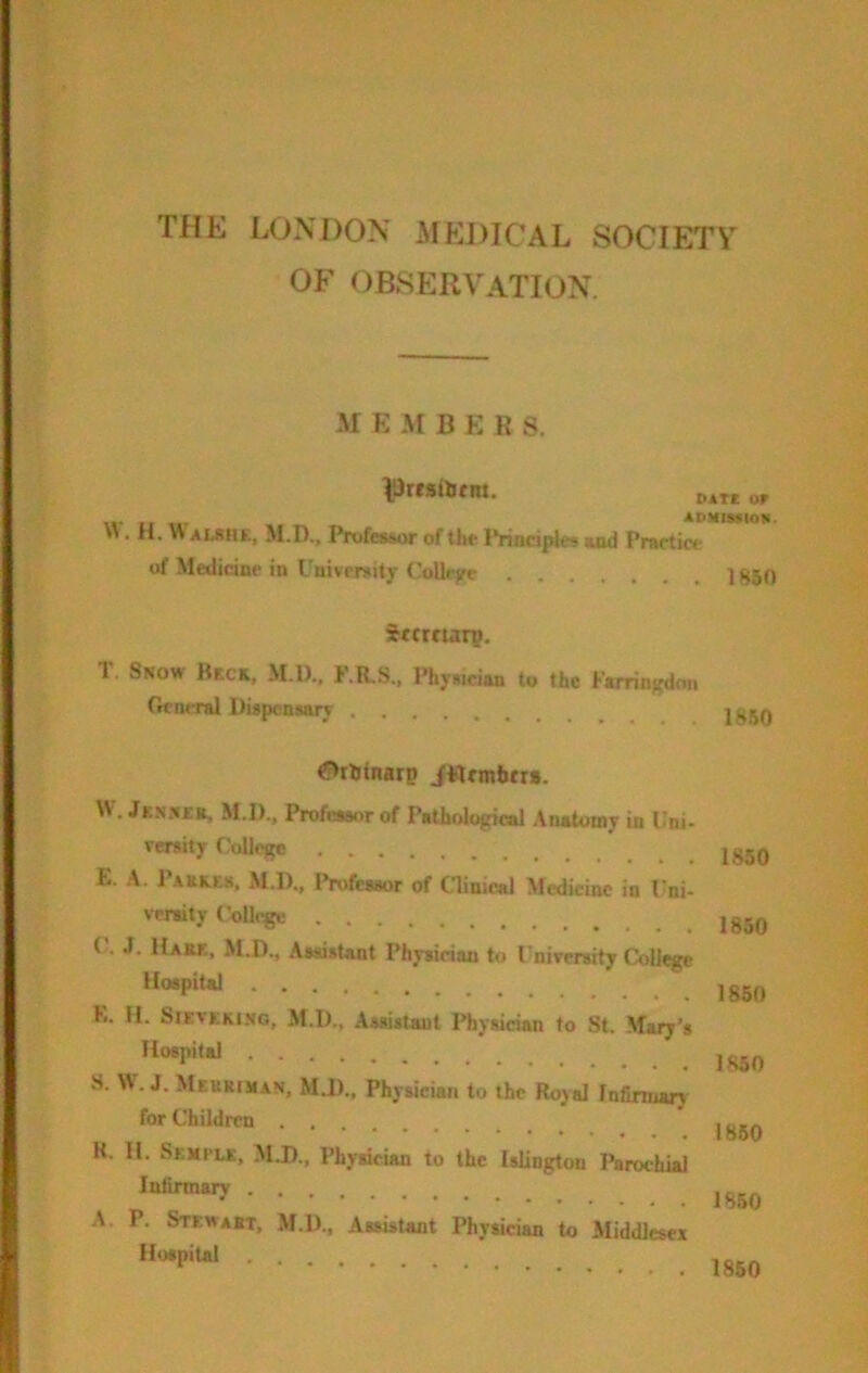 THE LONDON AO^DICAL SOCIETY OF observation. M E M BEKS. IDrfsiifiu. \%- If If % ADMISilOli- «. H, W ALSH£. M.D., Professor of the IVindples md Practiw* of Medicine in University CoUejre Ig50 ifcrnarp. T. Snow Bkck, M.l)., F.R.S., Physician to the Furinjfdon GciMTal Dupensary 1850 <f>tlj<narp JFlnnbtr*. W. Jknn£r. M.D., Professor of Pathological .\uatomy in Uni- versity f'oUegc E. A. Paer.e«, M.l)., iVofessor of Clinical Medicine in Uni- versity College C'. J. Haiu, M.D., Assistant Physician to University College Hospital E. H. SiEVEKi.NG, M.D., Assistant Physician to St. Mary's Hospital S. W. J. MeuRtMAN, M.D., Physician to the Royal Infmnary for Children K. 11. SEMfLK, M.D., Physician to the Islington Parochial lutinnary A. P. Stewart, M.D., Assistant Physician to Middlesex Hospital 1.850 1850 1850 1850 I860 1850