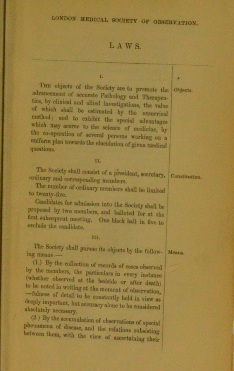 OF OBSERVATION. L A W S. I. The object* of the Society are to promote the ot^. aarancmeat of accurate Pathology and Therapeu- inveatigation., the eWue of which shaU be wtimated by the munerieal uwthiHl; and to exhibit the special adxaatage* which may accrue to the science of medicine, by the oo^j^tion of aereraJ person* working on a uniform pUn toward* the dncidation of giren medical I ■laeation*. I II. ! The SocietT shall consist of a president, aecr^arv • r -< . ordinary and corre^nding mewLn. ^ The number of ordinary member* thaU be bmited lo tirentv-Dve. Candidate* for admission into the Society shall be proposed by two member*, and balloted for at the first subs^uent meeting. One black ball in live to ^ exclude the candidate. ' III. ing^ment!!^!!^ \ hv ‘‘l' of records of cases observed ' y he memben. the particular* in ereiy instance I ^helher observed at the bedside or .L death) to noted m writing at the moment of observation. ftocM of detail to be constantly held in view as OJ) By the acenranlation of observaUons of special »j .k. .„b.E k«.«. tk„, Oc .i„ or S