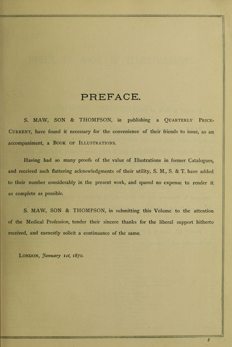 PREFACE S, MAW, SON & THOMPSON, in publishing a QUARTERLY Price- CURRENT, have found it necessary for the convenience of their friends to issue, as an accompaniment, a Book OF ILLUSTRATIONS. Having had so many proofs of the value of Illustrations in former Catalogues, and received such flattering acknowledgments of their utility, S. M., S. & T. have added to their number considerably in the present work, and spared no expense to render it as complete as possible, S. MAW, SON & THOMPSON, in submitting this Volume to the attention of the Medical Profession, tender their sincere thanks for the liberal support hitherto received, and earnestly solicit a continuance of the same. London, Jamiary \st, 1870. b
