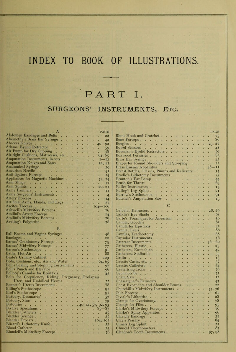 PART I. SURGEONS’ INSTRUMENTS, Etc. A Abdomen Bandages and Belts . Abernethy’s Brass Ear Syringe . Abscess Knives Adams’ Eyelid Retractor . . . Air Pump for Dry Cupping . . Air-tight Cushions, Mattresses, etc. Amputation Instruments, in sets . Amputation Knives and Saws Anatomical .Syringe .... Aneurism Needle Anti-ligature Forceps .... Appliances for Magnetic Machines Arm .Slings Arm Splints Army Panniers Army Surgeons’ Instruments . . Artery Forceps Artificial Arms, Hands, and Legs Ascites Trocars Ashwell’s Midwifery Forceps . . Assilini’s Artery Forceps . . . Assilini’s Midwifery P’orceps . Aveling’s Polyptrite PAGE , . 22 . . 42 , 40—92 ■ • 59 . . 38 • 64, 65 I—12 . 12, 13 • • 39 . . 41 . . 14 ■ 73, 74 ■ ■ 17 . 20, 21 . . 11 ■ • 4 , . 14 . . 17 104—106 . . 76 . . 14 , . 76 , . 78 B Ball Enema and Vagina Syringes 48 Bandages 22 Barnes’ Craniotomy Forceps 75 Barnes’ Midwifery Forceps 77 Barron’s Stethoscope 91 Baths, Hot Air 88 Beale’s Urinary Cabinet 109 Beds, Cushions, etc., Air and Water 64, 65 Bell’s Scaling and .Stopping Instruments 97 Bell’s Punch and Elevator 96 Bellocq’s Canulas for Epistaxis 42 Belts for Corpulency, Riding, Pregnancy, Prolapsus Uteri, and Umbilical Hernia 22 Bennett’s Uterus Instruments 78 Billing’s Stethoscope 91 Bird’s Stethoscope 91 Bistoury, Ucsmarres’ 57 Bistoury, Sims’ 79 Bistouries 40, 41, 57, 92, 93 Bivalve Speculums 85—87 Bladder Catheters 25 Bladder Syringe 25 Bladder Trocars 104, 105 Blizard’s Lithotomy Knife 32 • Blood Catheter 23 Blundell’s Midwifery Forceps 76 Blunt Hook and Crotchet Bone Forceps Bougies Bowel Scissors Bowman’s Eyelid Retractors Boxwood Pessaries Brass Ear Syringe Braces for Round Shoulders and Stooping Brass Enema Apparatus Breast Bottles, Glasses, Pumps and Relievers Brodie’s Lithotomy Instruments Brunton’s Ear Lamp Brush for Throat Bullet Instruments Bulley’s Leg Splint Burrow’s Stethoscope Butcher’s Amputation Saw PAGE 23, 75 89 27 41 59 . 83 • 42 22 48-55 37 33 44 69 15 21 91 13 C Calculus Extractors 28, 29 Calkin’s Eye Shade 61 Carte’s Tourniquet for Aneurism 16 Canula, Gooch's 81 Canula for Epistaxis 42 Canula, Lee's 80 Canulas, Tracheotomy 68 Capsular Instruments 5^ Cataract Instruments 56—60 Catheters, Elastic 23 Catheters, Eustachian 42 Catheters, Stafford’s 35 Catlin 13 Caustic Cases, etc 37 Caustic Catheters • . . . . 24 Cauterising Irons 78 Cephalotribe 75 Chain Saw 12 Chassaignac’s Ecraseurs 47 Chest Expanders and Shoulder Braces 22 Churchill’s Midwifery Instruments . . . . . . 75> 7^ Cilia Forceps 61 Civiale’s Lithotrite 28 Clamps for Ovariotomy 78 Clamps for Piles 95 Clarke’s Midwifery Forceps 76 Clarke’s Spray Apparatus 96 Clavicle Bandage 21 Clay’s Pessary 84 Cline’s Leg Splint 2I Clinical Thermometers 87 Clendon’s Tooth Instruments 97, 98