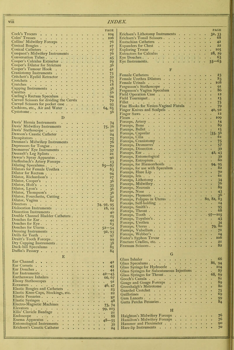 Cock’s Trocars Coles’ Trusses Collins’ Midwifery Forceps Conical Bougies Conical Catheters Conquest’s Midwifery Instruments Conversation Tubes Cooper’s Calculus Extractor Cooper’s Dilator for Stricture Cooper’s Tumour Hook Craniotomy Instruments Critchett’s Eyelid Retractor Crotchets Crutches Cupping Instruments Curettes Curling’s Rectum Speculum Curved Scissors for dividing the Cervix Curved Scissors for pocket case Cushions, etc., Air and Water Cystotome D Davis’ Hernia Instruments Davis’ Midwifery Instruments Davis’ Stethoscope Dawson’s Caustic Catheter Decapitators Denman’s Midwifery Instruments Depressors for Tongue Desmarres’ Eye Instruments Dessault’s Leg Splints Dewar’s Spray Apparatus Dieffenbach’s Artery Forceps Dilating Speculums Dilators for Female Urethra Dilator for Rectum Dilator, Richardson’s Dilator, Cooper’s Dilator, Holt’s Dilator, Lyon’s Dilator, Thompson’s Dilator, Fourchette, Cutting Dilator, Vagina Directors Dislocation Instruments Dissection Instruments Double Channel Bladder Catheters Douches for Ear Douches for Eye Douches for Uterus Dressing Instruments Drills for Teeth • Druitt’s Tooth Forceps Dry Cupping Instruments Duck-bill Speculums Duffin’s Pessary E Ear Channel . Ear Cornets Ear Douches Ear Instruments Earthenware Inhalers Ebony Stethoscopes Ecraseurs Elastic Bougies and Catheters Elastic Knee-Caps, Stockings, etc Elastic Pessaries Elastic Syringes Electro-Magnetic Machines Elevators Ellis’ Clavicle Bandage Endoscope Enema Apparatus Entomological Instruments Erichsen’s Caustic Catheter PAGE . 104 . 106 • 76 • 27 • 27 ■ 76 • 45 • 29 • 36 ■ 41 • 75 • 59 • 75 18 • 38 • 56 • 94 • 79 • 93 64. 65 • 56 . . 74 • 75. 76 . . 91 . . 24 • • 75 . . 76 . . 70 • • 57 . . 21 . . 96 • • 13 • 85-87 . . 83 • • 94 . . 27 . . 36 • • 35 . . 36 . . 36 . . 32 . . 82 74. 92, 95 18, 19 . . 40 • • 25 • • 44 . . 63 • 52-54 • 92. 93 • • 97 • • 99 . . 38 . . 85 . . 84 . 42 • 45 • 44 42—45 66, 67 • 91 46, 47 • 23 . 22 • 82 . 48 73. 74 99. 103 . 21 . 88 48—55 39 24 PAGE Erichsen’s Lithotomy Instruments 32, 33 Erichsen’s Tonsil Scissors 68 Eustachian Catheters 42 Expanders for Chest 22 Exploring Trocar 105 Extractors for Calculus 28, 29 Eye Douches 63 Eye Instruments. 55—^3 F Female Catheters Female Urethra Dilators Female Urinals Fergusson’s Stethoscope Fergusson’s Vagina Speculum Field Operation Case Field Tourniquet Fillet Fine Hooks for Vesico-Vaginal Fistula . . . Finger Knives and Scalpels Finger Saws Fleam Forceps, Artery Forceps, Bone Forceps, Bullet Forceps, Capsular Forceps, Cilia Forceps, Craniotomy Forceps, Desmarres’ Forceps, Dissection Forceps, Ear Forceps, Entomological Forceps, Entropium Forceps, for Haemorrhoids Forceps, for use with Speculum Forceps, Hare Lip Forceps, Iris Forceps, Lithotomy Forceps, Midwifery Forceps, Necrosis Forceps, Nose Forceps, Phymosis Forceps, Polypus in Uterus Forceps, Self-holding Forceps, Smith’s Forceps, Throat Forceps, Tooth Forceps, Toynbee’s Forceps, Urethra Forceps, Uterus Forceps, Vulsellum Forceps, Webber’s Foster’s Syphon Trocar Fracture Cradles, etc Froenum Scissors G Glass Inhaler Glass Speculums Glass Syringe for Hydrocele . Glass Syringes for Subcutaneous Injections . . Glass Syringes for Throat Gooch’s Canula Gouge and Gouge Forceps Greenhalgh’s Metrotome Guarded Crotchet Guillotines Gum Lancets Gutta Percha Pessaries 23 83 108 91 86 12 15 . 75 79 40, , 92 12 109 14 89 15 155, . 5(> 6i 75 . 57 39 42, . 43 39 60 94, , 95 82 70 61 34 76 , 89 43 3h ), 82, . 83 14 , 95 68 97- 103 43 34 79, . 80 71 14 106 21 82 66 86, 94 104 87 68, 69 81 89 80 • 75 69 99 84 H Haighton’s Midwifery Forceps 76 Hamilton’s Midwifery Forceps 76 Hammer and Pleximeter 90 Hare-lip Instruments