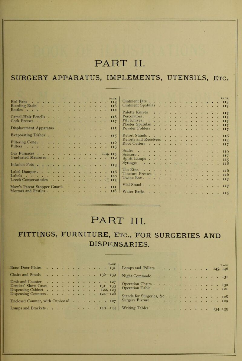 SURGERY APPARATUS, IMPLEMENTS, UTENSILS, Etc. PAGE Bed Pans 113 Bleeding Basin 116 Bottles 112 Camel-Hair Pencils 118 Cork Presser 117 Displacement Apparatus 115 Evaporating Dishes 115 Filtering Cone 116 Filters 113 Gas Furnaces 114, 115 Graduated Measures 112 Infusion Pots 113 Label Damper 116 Isabels 120 Leech Conservatories Maw’s Patent Stopper Guards • lu Mortars and Pestles n6 PAGE Ointment Jars 113 Ointment Spatulas 117 Palette Knives 117 Percolators 115 Pill Knives \yj Plaster Spatulas 117 Powder Folders 117 Retort Stands n6 Retorts and Receivers 114 Root Cutters 117 Scales Scissors j Spirit Lamps Syringes u8 Tin Etna Tincture Presses n6 Twine Box t,7 Vial Stand . Water Baths PART III. FITTINGS, FURNITURE, Etc., FOR SURGERIES AND DISPENSARIES. PAGE Brass Door-Plates 131 Chairs and Stools 136—139 Desk and Counter 127 Dentists’ Show Cases 131—133 Dispensing Cabinet 122, 123 Dispensing Counters 124—126 Enclosed Counter, with Cupboard 127 Lamps and Brackets 140—144 Lamps and Pillars 14^, 146 Night Commode i^i Operation Chairs i^o Operation Table Stands for Surgeries, &c 128 Surgery Fixture 129 Writing Tables 134. 13s