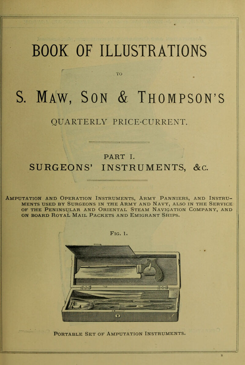 r TO 9 S. Maw, Son & Thompson’s QUARTERLY PRICE-CURRENT. PART I. SURGEONS’ INSTRUMENTS, &c. Amputation and Operation Instruments, Army Panniers, and Instru- ments USED BY Surgeons in the Army and Navy, also in the Service OF THE Peninsular and Oriental Steam Navigation Company, and on board Royal Mail Packets and Emigrant Ships. Portable Set of Amputation Instruments.