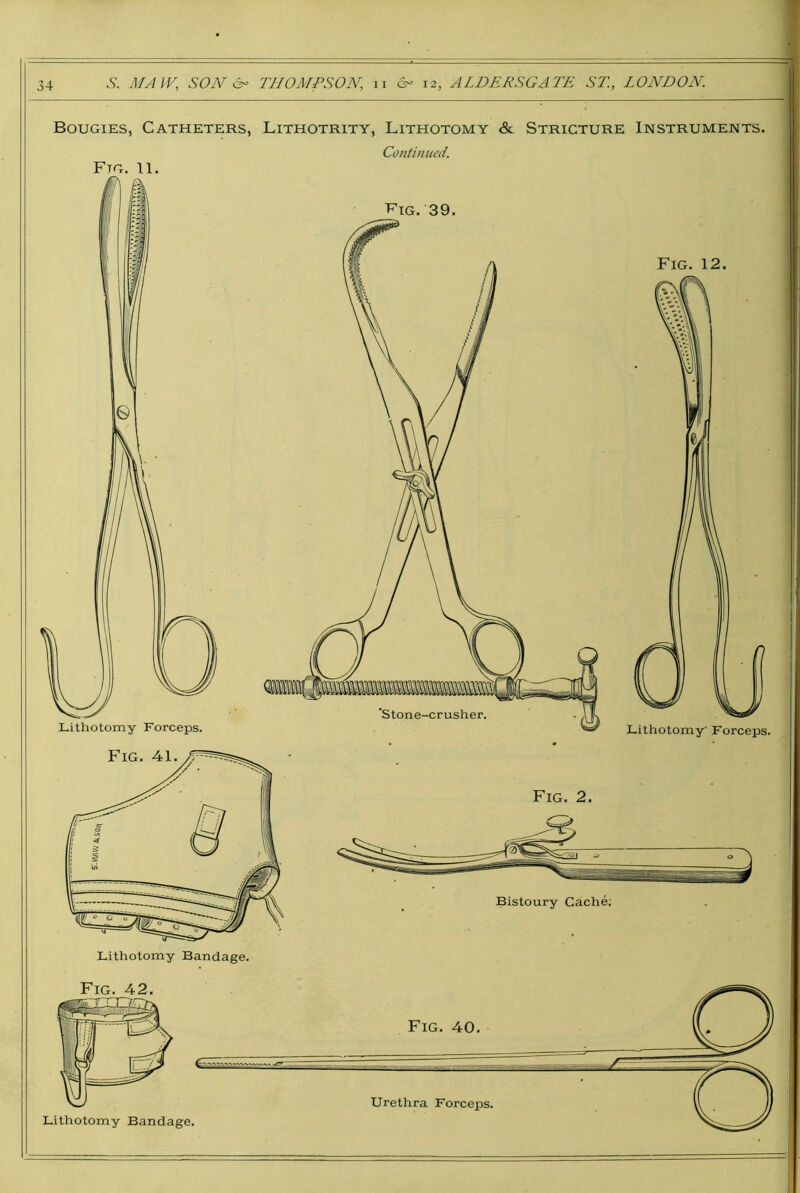34 .S'. AfAlV, SOJV 6^ THOMPSON, ii d- 12, ALDERSGATE ST, LONDON. Bougies, Catheters, Lithotrity, Lithotomy & Stricture Instruments. Continued. Ftg. 11. T^ig. 39. Fig. 12. Fig. 2. Bistoury Cache;