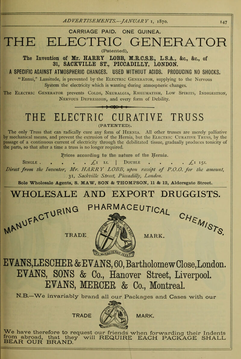 CARRIAGE PAID. ONE GUINEA. THE ELECTRIC GENERATOR (Patented), The Invention of Mr. HAERY LOBB, M.R.C.S.E., L.S.A., &c., &c., of 31, SACKVILLE ST., PICCADILLY, LONDON. A SPECIFIC AGAINST ATMOSPHERIC CHANGES. USED WITHOUT ACIDS. PRODUCING NO SHOCKS. “Ennui,” Lassitude, is prevented by the Electric Generator, supplying to the Nervous System the electricity which is wanting during atmospheric changes. The Electric Generator prevents Colds, Neuralgia, Rheumatism, Low Spirits, Indigestion, Nervous Depression, and every form of Debility. n ) Ofln « n THE ELECTRIC CURATIVE TRUSS (PATENTED). The only Truss that can radically cure any form of Hernia. All other trusses are merely palliative j by mechanical means, and prevent the extrusion of the Hernia, but the Electric Curative Truss, by the I passage of a continuous current of electricity through the debilitated tissue, gradually produces tonicity of ' the parts, so that after a time a truss is no longer required. Ifrices according to the nature of the l^ernia. Single I Double . . . . Direct from the Inventor, Mr. HARRY LOBB, iipon receipt of P.0.0, for the amount, I 31, Sackville Street, Piccadilly, London. ' Sole Wholesale Agents, S. MAW, SON & THOMPSON, 11 & 12, Aldersgate Street. WHOLESALE AND EXPORT DRUGGISTS. PHARMACEUT/C/\i_ TRADE MARK. EVANS,LESCHEE &EVANS, 60, BartholomewClose,London. EVANS, SONS & Co., Hanover Street, Liverpool. EVANS, MERCER & Co., Montreal. N.B.—We invariably brand all our Packages and Cases with our MARK. ^We have therefore to request our friends when forwarding their Indents from abroad, that they will REQUIRE EACH PACKAGE SHALL bear our BFIAND.