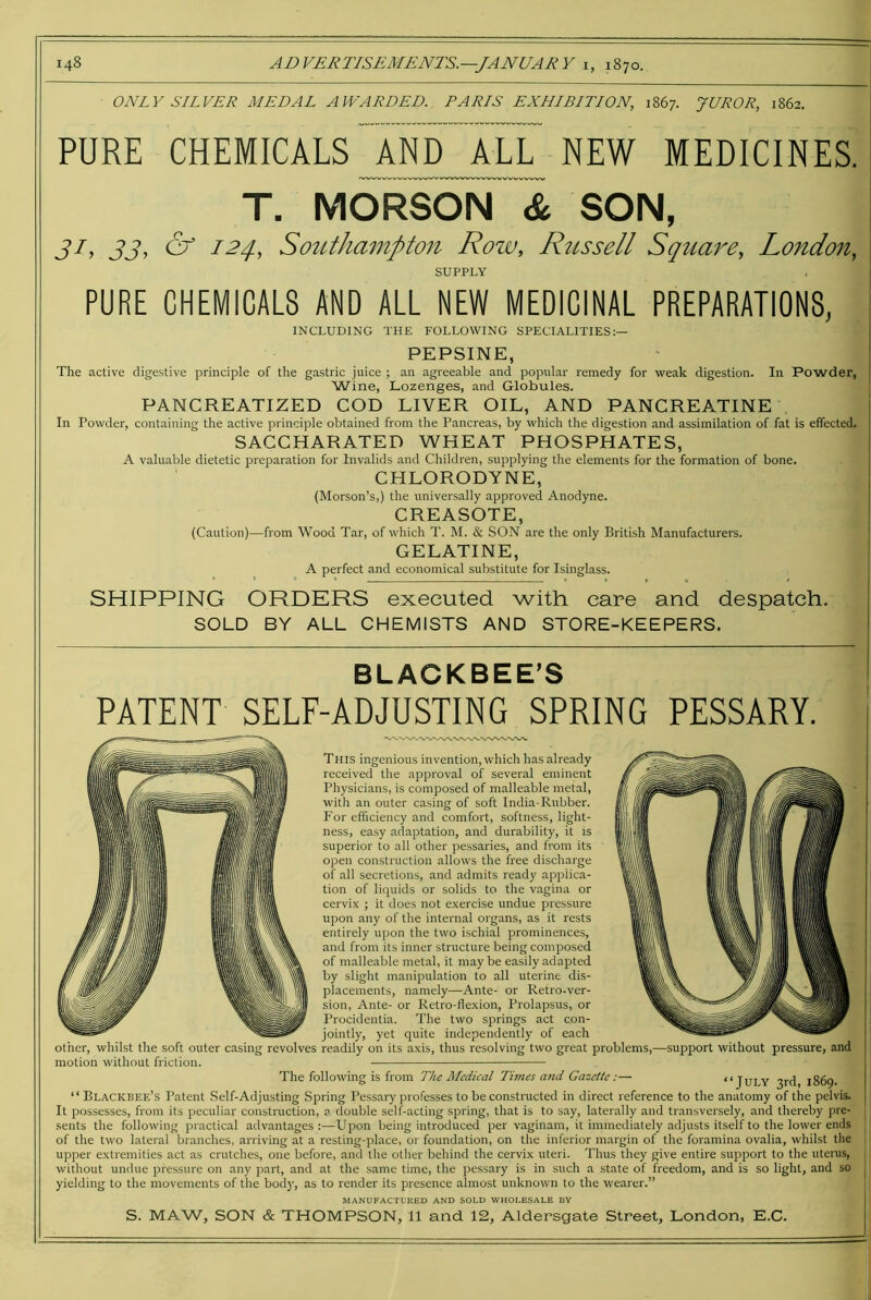 ONLY SILVER MEDAL AWARDED. PARIS EXHIBITION, 1867. JUROR, 1862. PURE CHEMICALS AND^ALL^ NEW MEDICINES. T. MORSGN & SON, 33^ ^ Sotithampton Row, Rtcssell Sqitare, London, SUPPLY PURE CHEMICALS AND ALL NEW MEDICINAL PREPARATIONS, INCLUDING THE FOLLOWING SPECIALITIES:— PEPSINE, The active digestive principle of the gastric juice ; an agreeable and popular remedy for weak digestion. In Powder, Wine, Lozenges, and Globules. PANCREATIZED COD LIVER OIL, AND PANCREATINE In Powder, containing the active principle obtained from the Pancreas, by which the digestion and assimilation of fat is effected. SACCHARATED WHEAT PHOSPHATES, A valuable dietetic preparation for Invalids and Children, supplying the elements for the formation of bone. CHLORODYNE, (Morson’s,) the universally approved Anodyne. CREASOTE, (Caution)—from Wood Tar, of which T. M. & SON are the only British Manufacturers. GELATINE, A perfect and economical substitute for Isinglass. SHIPPING ORDERS executed with care and despatch. SOLD BY ALL CHEMISTS AND STORE-KEEPERS. BLAOKBEE’S PATENT SELF-ADJUSTING SPRING PESSARY. This ingenious invention, which has already received the approval of several eminent Physicians, is composed of malleable metal, with an outer casing of soft India-Rubber. For efficiency and comfort, softness, light- ness, easy adaptation, and durability, it is superior to all other pessaries, and from its open construction allows the free discharge of all secretions, and admits ready applica- tion of liquids or solids to the vagina or cervix ; it does not exercise undue pressure upon any of the internal organs, as it rests entirely upon the two ischial prominences, and from its inner structure being composed of malleable metal, it may be easily adapted by slight manipulation to all uterine dis- placements, namely—Ante- or Retro-ver- sion, Ante- or Retro-flexion, Prolapsus, or Procidentia. The two springs act con- jointly, yet quite independently of each other, whilst the soft outer casing revolves readily on its axis, thus resolving two great problems,—support without pressure, and motion without friction. The following is from The Medical Times a7id Gazette:— “JULY 3rd, 1869. “ Blackbee’s Patent Self-Adjusting Spring Pessary professes to be constructed in direct reference to the anatomy of the pelvis. It possesses, from its peculiar constiniction, a double self-acting spring, that is to say, laterally and transversely, and thereby pre- sents the following practical advantages:—Upon being introduced per vaginam, it immediately adjusts itself to the lower ends of the two lateral branches, arriving at a resting-place, or foundation, on the inferior margin of the foramina ovalia, whilst the upper extremities act as crutches, one before, and the other behind the cervix uteri. Thus they give entire support to the uterus, without undue pressure on any part, and at the same time, the pessary is in such a state of freedom, and is so light, and so yielding to the movements of the bodj', as to render its presence almost unknown to the wearer.” MANUFACTURED AND SOLD WHOLESALE BY S. MAW, SON & THOMPSON, 11 and 12, Aldersgate Street, London, E.C.