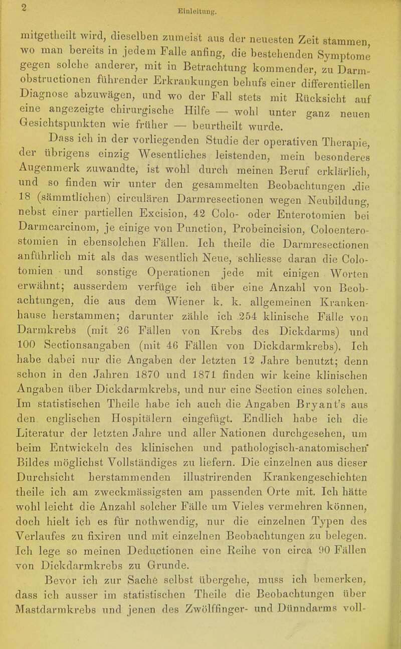 Einleitung. mitgetkeilt wird, dieselben zumeist aus der neuesten Zeit stammen, wo man bereits in jedem Falle anfing, die bestehenden Symptome gegen solche anderer, mit in Betrachtung kommender, zu Darm- obstructionen führender Erkrankungen behufs einer differentiellen Diagnose abzuwägen, und wo der Fall stets mit Rücksicht auf eine angezeigte chirurgische Hilfe — wohl unter ganz neuen Gesichtspunkten wie früher — beurtheilt wurde. Dass ich in der vorliegenden Studie der operativen Therapie, dei übrigens einzig Wesentliches leistenden, mein besonderes Augenmerk zuwandte, ist wohl durch meinen Beruf erklärlich, und so finden wir unter den gesammelten Beobachtungen .die 18 (sämmtlichen) circulären Darmresectionen wegen Neubildung, nebst einer partiellen Excision, 42 Colo- oder Enterotomien bei Darmcarcinom, je einige von Punction, Probeincision, Coloentero- stomien in ebensolchen Fällen. Icli theile die Darmresectionen anführlich mit als das wesentlich Neue, schliesse daran die Colo- tomien und sonstige Operationen jede mit einigen Worten erwähnt; ausserdem verfüge ich über eine Anzahl von Beob- achtungen, die aus dem Wiener k. k. allgemeinen Kranken- hause herstammen; darunter zähle ich 254 klinische Fälle von Darmkrebs (mit 26 Fällen von Krebs des Dickdarms) und 100 Sectionsangaben (mit 46 Fällen von Dickdarmkrebs). Ich habe dabei nur die Angaben der letzten 12 Jahre benutzt; denn schon in den Jahren 18/0 und 18/1 finden wir keine klinischen Angaben über Dickdarmkrebs, und nur eine Section eines solchen. Im statistischen Theile habe ich auch die Angaben Bryant’s aus den englischen Hospitälern eingefügt. Endlich habe ich die Literatur der letzten Jahre und aller Nationen durchgesehen, um beim Entwickeln des klinischen und pathologisch-anatomischen Bildes möglichst Vollständiges zu liefern. Die einzelnen aus dieser Durchsicht herstammenden illustrirenden Krankengeschichten theile ich am zweckmässigsten am passenden Orte mit. Ich hätte wohl leicht die Anzahl solcher Fälle um Vieles vermehren können, doch hielt ich es für nothwendig, nur die einzelnen Typen des Verlaufes zu fixiren und mit einzelnen Beobachtungen zu belegen. Ich lege so meinen Deduktionen eine Reihe von circa 90 Fällen von Dickdarmkrebs zu Grunde. Bevor ich zur Sache selbst übergehe, muss ich bemerken, dass ich ausser im statistischen Theile die Beobachtungen über Mastdarmkrebs und jenen des Zwölffinger- und Dünndarms voll-