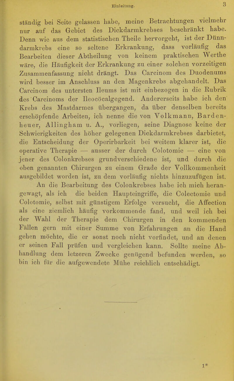 Einleituug- ständig bei Seite gelassen habe, meine Betrachtungen vielmehr nur auf das Gebiet des Dickdarmkrebses beschränkt habe. Denn wie aus dem statistischen Tkeile hervorgebt, ist der Dünn- darmkrebs eine so seltene Erkrankung, dass vorläufig das Bearbeiten dieser Abtheilung von keinem praktischen Werthe wäre, die Häufigkeit der Erkrankung zu einer solchen vorzeitigen Zusammenfassung nicht drängt. Das Carcinom des Duodenums wird besser im Anschluss an den Magenkrebs abgehandelt. Das Carcinom des untersten Ileums ist mit einbezogen in die Rubrik des Carcinoms der Ileocöcalgegend. Andererseits habe ich den Krebs des Mastdarmes übergangen, da über denselben bereits erschöpfende Arbeiten, ich nenne die von Volkmann, Barden- heuer, Allingham u. A., vorliegen, seine Diagnose keine der Schwierigkeiten des höher gelegenen Dickdarmkrebses darbietet, die Entscheidung der Operirbarkeit bei weitem klarer ist, die operative Therapie — ausser der durch Colotomie — eine von jener des Colonkrebscs grundverschiedene ist, und durch die oben genannten Chirurgen zu einem Grade der Vollkommenheit ausgebildet worden ist, zu dem vorläufig nichts hinzuzufügen ist. An die Bearbeitung des Colonkrebses habe ich mich heran- gewagt, als ich die beiden Haupteingriffe, die Colectomie und Colotomie, selbst mit günstigem Erfolge versucht, die Affection als eine ziemlich häufig vorkommende fand, und weil ich bei der Wahl der Therapie dem Chirurgen in den kommenden Fällen gern mit einer Summe von Erfahrungen an die Hand gehen möchte, die er sonst noch nicht vorfindet, und an denen er seinen Fall prüfen und vergleichen kann. Sollte meine Ab- handlung dem letzeren Zwecke genügend befunden werden, so bin ich für die aufgewendete Mühe reichlich entschädigt. 1*