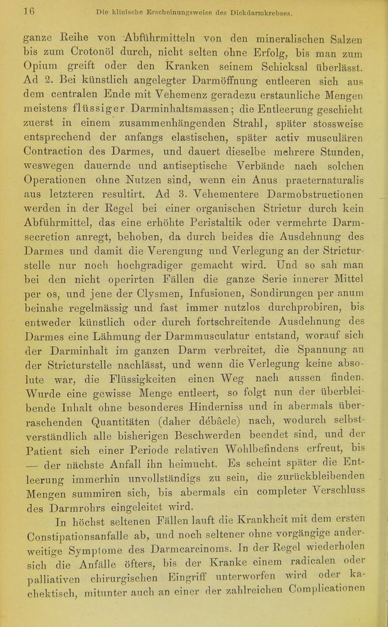 ganze Reihe von Abführmitteln von den mineralischen Salzen bis zum Crotonöl durch, nicht selten ohne Erfolg, bis man zum Opium greift oder den Kranken seinem Schicksal überlässt. Ad 2. Bei künstlich angelegter Darmöffnung entleeren sich aus dem centralen Ende mit Vehemenz geradezu erstaunliche Mengen meistens flüssiger Darminhaltsmassen; die Entleerung geschieht zuerst in einem zusammenhängenden Strahl, später stossweise entsprechend der anfangs elastischen, später activ musculären Contraction des Darmes, und dauert dieselbe mehrere Stunden, weswegen dauernde und antiseptische Verbände nach solchen Operationen ohne Nutzen sind, wenn ein Anus praeternaturalis aus letzteren resultirt. Ad 3. Vehementere Darmobstructionen werden in der Regel bei einer organischen Strictur durch kein Abführmittel, das eine erhöhte Peristaltik oder vermehrte Darm- secretion anregt, behoben, da durch beides die Ausdehnung des Darmes und damit die Verengung und Verlegung an der Strictur- stelle nur noch hochgradiger gemacht wird. Und so sah man bei den nicht operirten Fällen die ganze Serie innerer Mittel per os, und jene der Clysmen, Infusionen, Sondirungen per anum beinahe regelmässig und fast immer nutzlos durchprobiren, bis entweder künstlich oder durch fortschreitende Ausdehnung des Darmes eine Lähmung der Darmmusculatur entstand, worauf sich der Darminhalt im ganzen Darm verbreitet, die Spannung an der Stricturstelle nachlässt, und wenn die Verlegung keine abso- lute war, die Flüssigkeiten einen Weg nach aussen finden. Wurde eine gewisse Menge entleert, so folgt nun der überblei- bende Inhalt ohne besonderes Hinderniss und in abermals über- raschenden Quantitäten (daher döbäcle) nach, wodurch selbst- verständlich alle bisherigen Beschwerden beendet sind, und der Patient sich einer Periode relativen Wohlbefindens erfreut, bis — der nächste Anfall ihn heimucht. Es scheint später die Ent- leerung immerhin unvollständigs zu sein, die zurückbleibenden Mengen summiren sich, bis abermals ein completer Verschluss des Darmrohrs eingeleitet wird. In höchst seltenen Fällen lauft die Krankheit mit dem ersten Constipationsanfalle ab, und noch seltener ohne vorgängige ander- weitige Symptome des Darmcarcinoms. In der Regel wiederholen sich die Anfälle öfters, bis der Kranke einem radicalen oder palliativen chirurgischen Eingriff unterworfen wird oder ka- chektisch, mitunter auch an einer der zahlreichen Complicationen