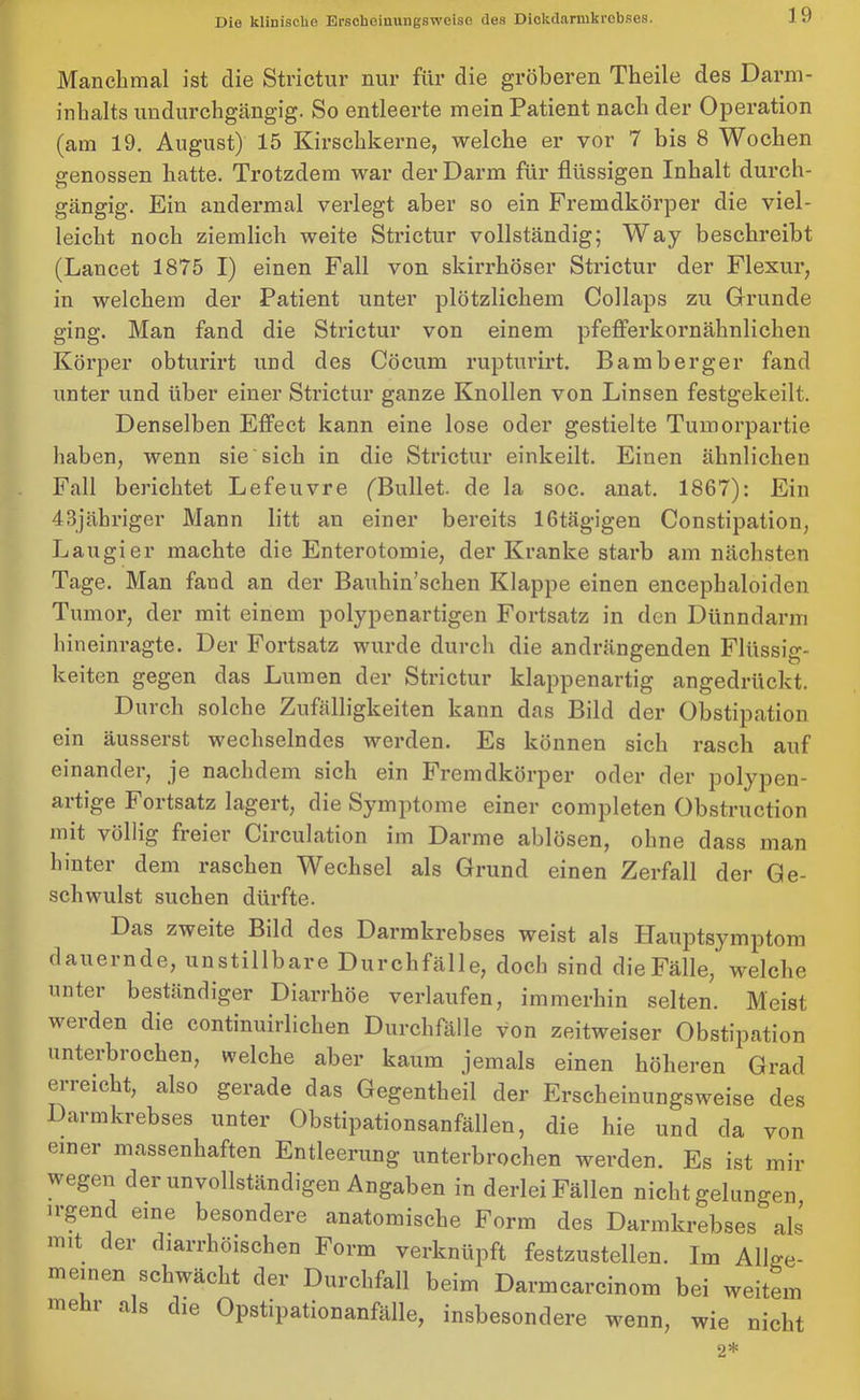 Manchmal ist die Strictur nur für die gröberen Theile des Darm- inhalts undurchgängig. So entleerte mein Patient nach der Operation (am 19. August) 15 Kirschkerne, welche er vor 7 bis 8 Wochen genossen hatte. Trotzdem war der Darm für flüssigen Inhalt durch- gängig. Ein andermal verlegt aber so ein Fremdkörper die viel- leicht noch ziemlich weite Strictur vollständig; Way beschreibt (Lancet 1875 I) einen Fall von skirrhöser Strictur der Flexur, in welchem der Patient unter plötzlichem Collaps zu Grunde ging. Man fand die Strictur von einem pfefferkornähnlichen Körper obturirt und des Göcum rupturirt. Bamberger fand unter und über einer Strictur ganze Knollen von Linsen festgekeilt. Denselben Effect kann eine lose oder gestielte Tumorpartie haben, wenn sie sich in die Strictur einkeilt. Einen ähnlichen Fall berichtet Lefeuvre ('Bullet, de la soc. anat. 1867): Ein 43jübriger Mann litt an einer bereits lGtägigen Constipation, Laugier machte die Enterotomie, der Kranke starb am nächsten Tage. Man fand an der Bauhin’schen Klappe einen encephaloidon Tumor, der mit einem polypenartigen Fortsatz in den Dünndarm hineinragte. Der Fortsatz wurde durch die andrängenden Flüssig- keiten gegen das Lumen der Strictur klappenartig angedrückt. Durch solche Zufälligkeiten kann das Bild der Obstipation ein äusserst wechselndes werden. Es können sich rasch auf einander, je nachdem sich ein Fremdkörper oder der polypen- artige I ortsatz lagert, die Symptome einer completen Obstruction mit völlig freier Circulation im Darme ablösen, ohne dass man hinter dem raschen Wechsel als Grund einen Zerfall der Ge- schwulst suchen dürfte. Das zweite Bild des Darmkrebses weist als Hauptsymptom dauernde, unstillbare Durchfälle, doch sind die Fälle,' welche unter beständiger Diarrhöe verlaufen, immerhin selten. Meist werden die continuirlichen Durchfälle von zeitweiser Obstipation unterbrochen, welche aber kaum jemals einen höheren Grad erreicht, also gerade das Gegentheil der Erscheinungsweise des Darmkrebses unter Obstipationsanfällen, die hie und da von einer massenhaften Entleerung unterbrochen werden. Es ist mir wegen der unvollständigen Angaben in derlei Fällen nicht gelungen irgend eine besondere anatomische Form des Darmkrebses als mit der diarrhöischen Form verknüpft festzustellen. Im Allge- meinen schwächt der Durchfall beim Darmcarcinom bei weitem mehr als die Opstipationanfälle, insbesondere wenn, wie nicht 2*