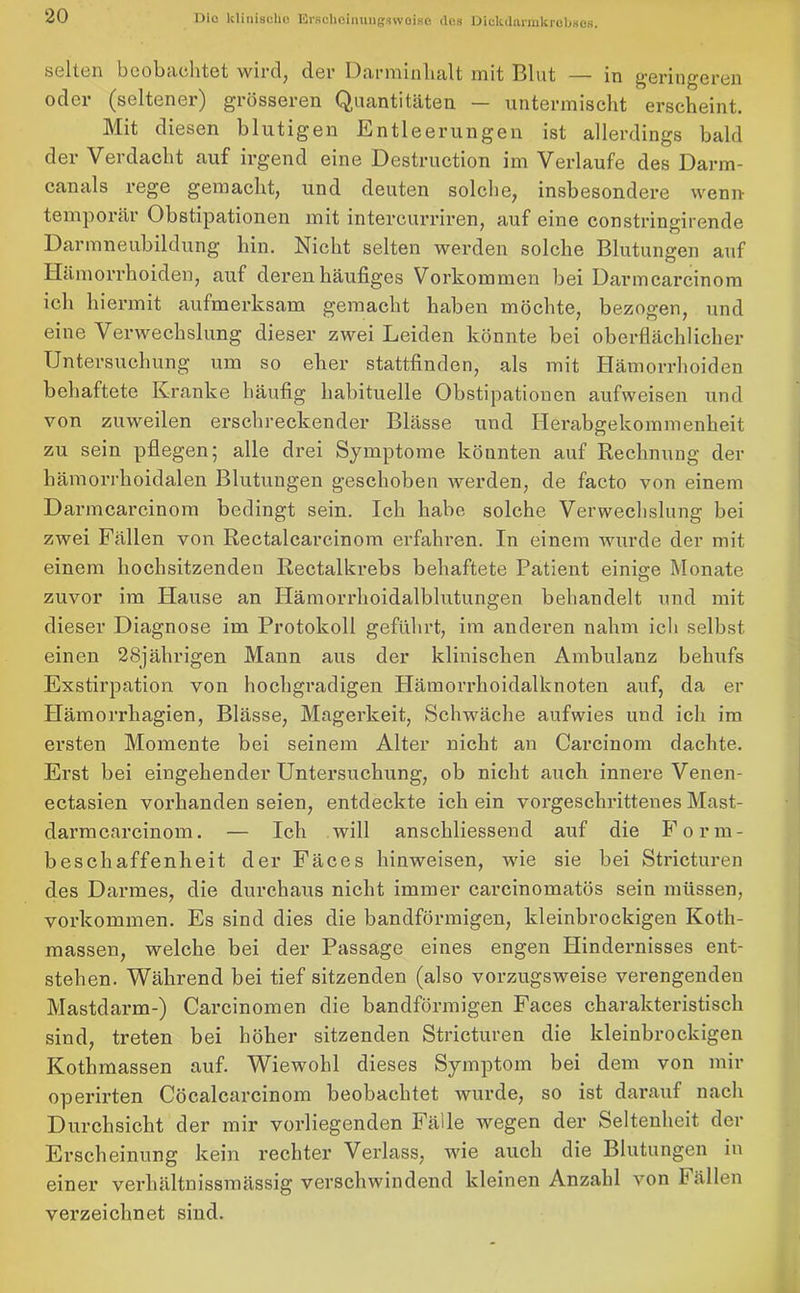 selten beobachtet wird, der Darminlialt mit Blut — in geringeren oder (seltener) grösseren Quantitäten — untermischt erscheint. Mit diesen blutigen Entleerungen ist allerdings bald der Verdacht auf irgend eine Destruction im Verlaufe des Darm- canals rege gemacht, und deuten solche, insbesondere wenn- temporär Obstipationen mit intercurriren, auf eine constringirende Darmneubildung hin. Nicht selten werden solche Blutungen auf Hämorrhoiden, auf deren häufiges Vorkommen bei Darmcarcinom ich hiermit aufmerksam gemacht haben möchte, bezogen, und eine Verwechslung dieser zwei Leiden könnte bei oberflächlicher Untersuchung um so eher stattfinden, als mit Hämorrhoiden behaftete Kranke häufig habituelle Obstipationen aufweisen und von zuweilen erschreckender Blässe und Hei’abgekommenheit zu sein pflegen; alle drei Symptome könnten auf Rechnung der hämorrlioidalen Blutungen geschoben werden, de facto von einem Darmcarcinom bedingt sein. Ich habe solche Verwechslung bei zwei Fällen von Rectalcarcinom erfahren. In einem wurde der mit einem hochsitzenden Rectalkrebs behaftete Patient einige Monate zuvor im Hause an Plämorrhoidalblutungen behandelt und mit dieser Diagnose im Protokoll geführt, im anderen nahm ich selbst einen 28jährigen Mann aus der klinischen Ambulanz behufs Exstirpation von hochgradigen Hämorrhoidalknoten auf, da er Hämorrhagien, Blässe, Magerkeit, Schwäche aufwies und ich im ersten Momente bei seinem Alter nicht an Carcinom dachte. Erst bei eingehender Untersuchung, ob nicht auch innere Venen- ectasien vorhanden seien, entdeckte ich ein vorgeschrittenes Mast- darmcarcinom. — Ich will anschliessend auf die Form- beschaffenheit der Fäces hinweisen, wie sie bei Stricturen des Darmes, die durchaus nicht immer carcinomatös sein müssen, Vorkommen. Es sind dies die bandförmigen, kleinbrockigen Koth- massen, welche bei der Passage eines engen Hindernisses ent- stehen. Während bei tief sitzenden (also vorzugsweise verengenden Mastdarm-) Carcinomen die bandförmigen Faces charakteristisch sind, treten bei höher sitzenden Stricturen die kleinbrockigen Kothmassen auf. Wiewohl dieses Symptom bei dem von mir operirten Cöcalcarcinom beobachtet wurde, so ist darauf nach Durchsicht der mir vorliegenden Fälle wegen der Seltenheit der Erscheinung kein rechter Verlass, wie auch die Blutungen in einer verliältnissmässig verschwindend kleinen Anzahl von Fällen verzeichnet sind.