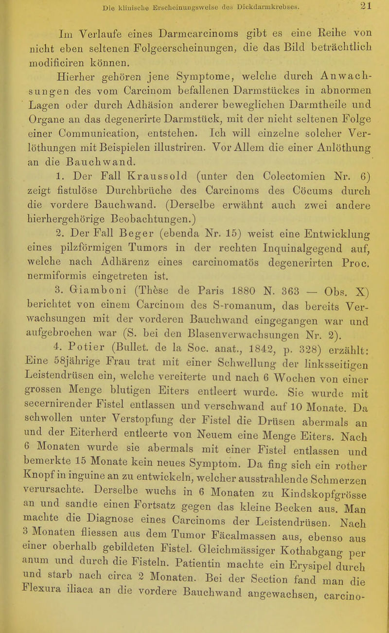 Im Verlaufe eines Darmcarcinoms gibt es eine Reihe von nicht eben seltenen Folgeerscheinungen, clie das Bild beträchtlich modificiren können. Hierher gehören jene Symptome, welche durch Anwach- sungen des vom Carcinom befallenen Darmstückes in abnormen Lagen oder durch Adhäsion anderer beweglichen Darmtheile und Organe an das degenerirte Darmstück, mit der nicht seltenen Folge einer Communication, entstehen. Ich will einzelne solcher Ver- löthungen mit Beispielen illustriren. Vor Allem die einer Anlöthung an die Bauchwand. 1. Der Fall Kraussold (unter den Colectomien Nr. 6) zeigt fistulöse Durchbrüche des Carcinoms des Cöcurns durch die vordere Bauchwand. (Derselbe erwähnt auch zwei andere hierhergehörige Beobachtungen.) 2. Der Fall Beger (ebenda Nr. 15) weist eine Entwicklung eines pilzförmigen Tumors in der rechten Inquinalgegend auf, welche nach Adhärenz eines carcinomatös degenerirten Proc. nermiformis eingetreten ist. 3. Griamboni (These de Paris 1880 N. 363 — Obs. X) berichtet von einem Carcinom des S-romanum, das bereits Ver- wachsungen mit der vorderen Bauchwand eingegangen war und aufgebrochen war (S. bei den Blasenverwachsungen Nr. 2). 4. Poti er (Bullet, de la Soc. anat., 1842, p. 328) erzählt: Eine 58jährige Frau trat mit einer Schwellung’ der linksseitigen Leistendrüsen ein, welche vereiterte und nach 6 Wochen von einer grossen Menge blutigen Eiters entleert wurde. Sie wurde mit secernirender Fistel entlassen und verschwand auf 10 Monate. Da schwollen unter Verstopfung der Fistel die Drüsen abermals an und der Eiterherd entleerte von Neuem eine Menge Eiters. Nach 6 Monaten wurde sie abermals mit einer Fistel entlassen und bemerkte 15 Monate kein neues Symptom. Da fing sich ein rother Knopf in inguine an zu entwickeln, welcher ausstrahlende Schmerzen verursachte. Derselbe wuchs in 6 Monaten zu Kindskopfgrösse an und sandte einen Fortsatz gegen das kleine Becken aus. Man machte die Diagnose eines Carcinoms der Leistendrüsen. Nach 3 Monaten fliessen aus dem Tumor Fäcalmassen aus, ebenso aus einer oberhalb gebildeten Fistel. Gleichmässiger Kothabgang per anum und durch die Fisteln. Patientin machte ein Erysipel durch und starb nach circa 2 Monaten. Bei der Section fand man die exura lhaca an die vordere Bauchwand angewachsen, carcino-