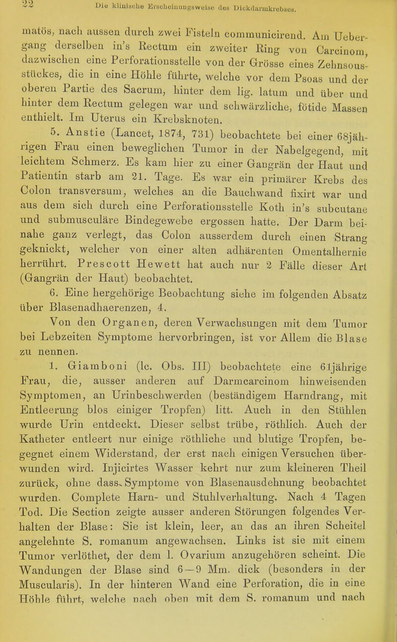 matös, nach aussen durch zwei Fisteln communicirend. Am Ueber- gang derselben ins Rectum ein zweiter Ring von Carcinom dazwischen eine Perforationsstelle von der Grösse eines Zehnsous- stückes, die in eine Höhle führte, welche vor dem Psoas und der obexen I artie des Sacrum, hinter dem lig. latum und über und hinter dem Rectum gelegen war und schwärzliche, fötide Massen enthielt. Im Uterus ein Krebsknoten. 5. Anstie (Lancet, 1874, 731) beobachtete bei einer 68jäh- ngen Frau einen beweglichen Tumor in der Nabelgegend, mit leichtem Schmerz. Es kam hier zu einer Gangrän der Haut und 1 atientin starb am 21. Tage. Es war ein primärer Krebs des Colon transversum, welches an die Bauchwand fixirt war und aus dem sich dui’ch eine Perforationsstelle Koth in's subcutane und submusculäre Bindegewebe ergossen hatte. Der Darm bei- nahe ganz verlegt, das Colon ausserdem durch einen Strang geknickt, welcher von einer alten adhärenten Omentalhernie herrührt. Prescott He wett hat auch nur 2 Fälle dieser Art (Gangrän der Haut) beobachtet. 6. Eine hergehörige Beobachtung siehe im folgenden Absatz über Blasenadhaerenzen, 4, Von den Organen, deren Verwachsungen mit dem Tumor bei Lebzeiten Symptome hervorbringen, ist vor Allein die Blase zu nennen. 1. Giamboni (lc. Obs. III) beobachtete eine 61jährige Frau, die, ausser anderen auf Darmcarcinom hinweisenden Symptomen, an Urinbeschwerden (beständigem Harndrang, mit Entleerung blos einiger Tropfen) litt. Auch in den Stühlen wurde Urin entdeckt. Dieser selbst trübe, rötklick. Auch der Katheter entleert nur einige röthliehe und blutige Tropfen, be- gegnet einem Widerstand, der erst nach einigen Versuchen über- wunden wird. Injicirtes Wasser kehrt nur zum kleineren Theil zurück, ohne dass. Symptome von Blasenausdehnung beobachtet wurden. Complete Plarn- und Stuhlverhaltung. Nach 4 Tagen Tod. Die Section zeigte ausser anderen Störungen folgendes Ver- halten der Blase: Sie ist klein, leer, an das an ihren Scheitel angelehnte S. romanum angewachsen. Links ist sie mit einem Tumor verlöthet, der dem 1. Ovarium anzugehören scheint. Die Wandungen der Blase sind 6 — 9 Mm. dick (besonders in der Muscularis). In der hinteren Wand eine Perforation, die in eine Höhle führt, welche nach oben mit dem S. romanum und nach