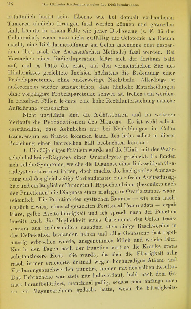 irrtliümlich basirt sein. Ebenso wie bei doppelt vorhandenen Tumoren ähnliche Irrungen fatal werden können und geworden sind, könnte in einem Falle wie jener Dolbeaus (s. F. 36 der Colotomien), wenn man nicht zufällig die Colotomie am Cöcum macht, eine Dickdarmeröffnung am Colon ascendens oder deseen- dens (bes. nach der Amussat’schen Methode) fatal werden. Bei Versuchen einer Radicaloperation klärt sich der Irrtlium bald auf, und es hätte die erste, auf den vermeintlichen Sitz des Hindernisses gerichtete Incision höchstens die Bedeutung einer Probelaparotomie, ohne anderweitige Nachtheile. Allerdings ist andererseits wieder zuzugestehen, dass ähnliche Entscheidungen ohne vorgängige Probelaparotomie schwer zu treffen sein werden. In einzelnen Fällen könnte eine hohe Rectaluntersuchung manche Aufklärung verschaffen. Nicht unwichtig sind die Adhäsionen und im weiteren Verlaufe die Perforationen des Magens. Es ist wohl selbst- verständlich, dass Aehnliches nur bei Neubildungen im Colon transversum zu Stande kommen kann. Ich habe selbst in dieser Beziehung einen lehrreichen Fall beobachten können: 1. Ein 30jähriges Fräulein wurde auf die Klinik mit der Wahr- scheinlichkeits-Diagnose einer Ovarialcyste geschickt. Es fanden sich solche Symptome, welche die Diagnose einer linksseitigen Ova- rialcyste unterstützt hätten, doch machte die hochgradige Abmage- rung und das gleichzeitige Vorhandensein einer freien Ascitesflüssig- keit und ein länglicher Tumor im 1. Hypochondrium (besonders nach den Punctionen) die Diagnose eines malignen Ovarialtumors wahr- scheinlich. Die Punction des cystischen Raumes — wie sich nach- träglich erwies, eines abgesackten Peritoncal-Transsudats — ergab klare, gelbe Ascitesflüssigkeit und ich sprach nach der Punction bereits auch die Möglichkeit eines Carcinoms des Colon trans- versum aus, insbesondere nachdem stets einige Beschwerden in der Defaecation bestanden haben und alles Genossene fast regel- mässig erbrochen wurde, ausgenommen Milch und weiche Eier. Nur in den Tagen nach der Punction vertrug die Kranke etwas substanzlosere Kost. Sie wurde, da sich die Flüssigkeit sela- rasch immer erneuerte, dreimal wegen hochgradigen Athem- um Verdauungsbeschwerden punctirt, immer mit demselben Resultat. Das Erbrochene war stets nur halb verdaut, bald nach dem Ge- nuss heraufbefördert, manchmal gallig, sodass man anfangs auc an ein Magencarcinom gedacht batte, wozu die Flussigkeits-