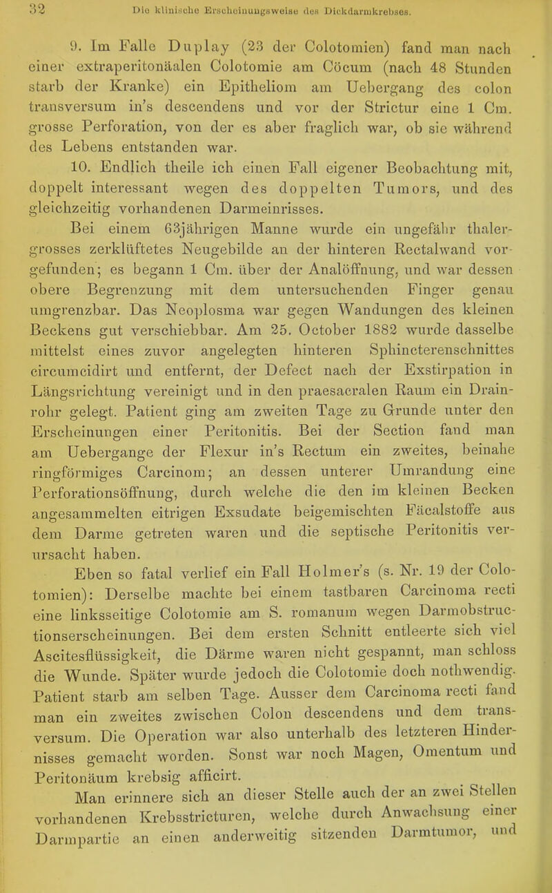 9. Im Falle Duplay (23 der Colotomien) fand man nach einer extraperitonäalen Colotomie am Cöcum (nach 48 Stunden starb der Kranke) ein Epitheliom am Uebergang des colon transversum in’s descendens und vor der Strictur eine 1 Cm. grosse Perforation, von der es aber fraglich war, ob sie während des Lebens entstanden war. 10. Endlich theile ich einen Fall eigener Beobachtung mit, doppelt interessant wegen des doppelten Tumors, und des gleichzeitig vorhandenen Danneinrisses. Bei einem 63jährigen Manne wurde ein ungefähr thaler- grosses zerklüftetes Neugebilde an der hinteren Rectalwand vor- gefunden; es begann 1 Cm. über der Analöffnung, und war dessen obere Begrenzung mit dem untersuchenden Finger genau umgrenzbar. Das Neoplosma war gegen Wandungen des kleinen Beckens gut verschiebbar. Am 25. October 1882 wurde dasselbe mittelst eines zuvor angelegten hinteren Sphincterenschnittes circumcidirt und entfernt, der Defect nach der Exstirpation in Längsrichtung vereinigt und in den praesacralen Raum ein Drain- rohr gelegt. Patient ging am zweiten Tage zu Grunde unter den Erscheinungen einer Peritonitis. Bei der Section fand man am Uebergange der Flexur in’s Rectum ein zweites, beinahe ringförmiges Careinom; an dessen unterer Umrandung eine Perforationsöffnung, durch welche die den im kleinen Becken angesammelten eifrigen Exsudate beigemischten h äcalstoffe aus dem Darme getreten waren und die septische Peritonitis ver- ursacht haben. Eben so fatal verlief ein Fall Holmer’s (s. Nr. 19 der Colo- tomien): Derselbe machte bei einem tastbaren Carcinoma lect.i eine linksseitige Colotomie am S. romanum wegen Darmobstiuc- tionserscheinungen. Bei dem ersten bclinitt entleerte sich \iel Ascitesflüssigkeit, die Därme waren nicht gespannt, man schloss die Wunde. Später wurde jedoch die Colotomie doch notliwendig. Patient starb am selben Tage. Ausser dem Carcinoma recti fand man ein zweites zwischen Colon descendens und dem trans- versum. Die Operation war also unterhalb des letzteren Hinder- nisses gemacht worden. Sonst war noch Magen, Omentum und Peritonäum krebsig afficirt. Man erinnere sich an dieser Stelle auch der an zwei Stellen vorhandenen Krebsstricturen, welche durch Anwachsung einer Darmpartie an einen anderweitig sitzenden Darmtumor, und