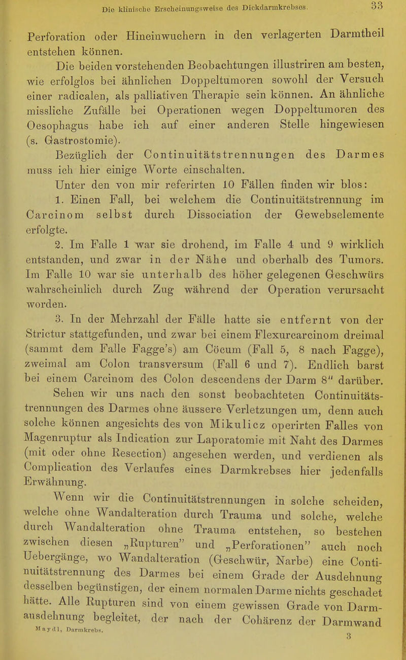 Perforation oder Hineinwuchern in den verlagerten Darmtheil entstehen können. Die beiden vorstehenden Beobachtungen illustriren am besten, wie erfolglos bei ähnlichen Doppeltumoren sowohl der Versuch einer radicalen, als palliativen Therapie sein können. An ähnliche missliche Zufälle bei Operationen wegen Doppeltumoren des Oesophagus habe ich auf einer anderen Stelle hingewiesen (s. Gastrostomie). Bezüglich der Continuitätstrennungen des Darmes muss ich hier einige Worte einschalten. Unter den von mir referirten 10 Fällen finden wir blos: 1. Einen Fall, bei welchem die Continuitätstrennung im Carcinom selbst durch Dissociation der Gewebselemente erfolgte. 2. Im Falle 1 war sie drohend, im Falle 4 und 9 wirklich entstanden, und zwar in der Nähe und oberhalb des Tumors. Im Falle 10 war sie unterhalb des höher gelegenen Geschwürs wahrscheinlich durch Zug während der Operation verursacht worden. 3. In der Mehrzahl der Fälle hatte sie entfernt von der Strictur stattgefunden, und zwar bei einem Flexurcarcinom dreimal (sammt dem Falle Fagge’s) am Cöcum (Fall 5, 8 nach Fagge), zweimal am Colon transversum (Fall 6 und 7). Endlich barst bei einem Carcinom des Colon descendens der Darm 8 darüber. Sehen wir uns nach den sonst beobachteten Continuitäts- trennungen des Darmes ohne äussere Verletzungen um, denn auch solche können angesichts des von Mikulicz operirten Falles von Mageniuptux als Indication zur Laporatomie mit Naht des Darmes (mit odei ohne Resection) angesehen werden, und verdienen als Complication des Verlaufes eines Darmkrebses hier jedenfalls Erwähnung. Venn wii die Continuitätstrennungen in solche scheiden, welche ohne Wandalteration durch Trauma und solche, welche durch Wandalteration ohne Trauma entstehen, so bestehen zwischen diesen „Rupturen” und „Perforationen” auch noch Uebergänge, wo Wandalteration (Geschwür, Narbe) eine Conti- nuitätstrennung des Darmes bei einem Grade der Ausdehnung desselben begünstigen, der einem normalen Darme nichts geschadet hatte. Alle Rupturen sind von einem gewissen Grade von Darm- ausdehnung begleitet, der nach der Cohärenz der Darmwand May dl, Darmkrebs. 3