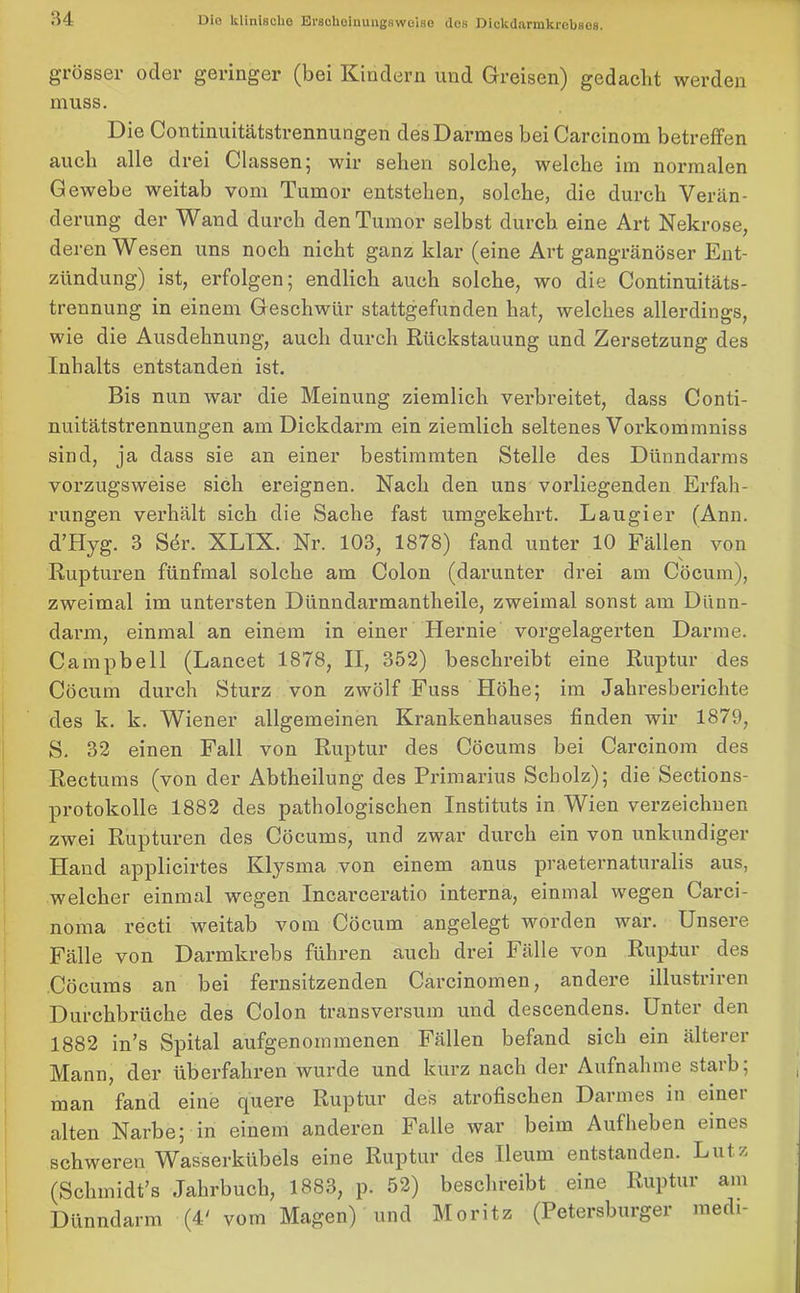 grösser oder geringer (bei Kindern und Greisen) gedacht werden muss. Die Continuitätstrennungen des Darmes bei Oarcinom betreffen auch alle drei Classen; wir sehen solche, welche im normalen Gewebe weitab vom Tumor entstehen, solche, die durch Verän- derung der Wand durch den Tumor selbst durch eine Art Nekrose, deren Wesen uns noch nicht ganz klar (eine Art gangränöser Ent- zündung) ist, erfolgen; endlich auch solche, wo die Continuitäts- trennung in einem Geschwür stattgefunden hat, welches allerdings, wie die Ausdehnung, auch durch Rückstauung und Zersetzung des Inhalts entstanden ist. Bis nun war die Meinung ziemlich verbreitet, dass Conti- nuitätstrennungen am Dickdarm ein ziemlich seltenes Vorkommniss sind, ja dass sie an einer bestimmten Stelle des Dünndarms vorzugsweise sich ereignen. Nach den uns vorliegenden Erfah- rungen verhält sich die Sache fast umgekehrt. Laugier (Ann. d’Hyg. 3 Sör. XLIX. Nr. 103, 1878) fand unter 10 Fällen von Rupturen fünfmal solche am Colon (darunter drei am Cöcum), zweimal im untersten Dünndarmantheile, zweimal sonst am Dünn- darm, einmal an einem in einer Hernie vorgelagerten Darme. Campbell (Lancet 1878, II, 352) beschreibt eine Ruptur des Cöcum durch Sturz von zwölf Fuss Höhe; im Jahresberichte des k. k. Wiener allgemeinen Krankenhauses finden wir 1879, S. 32 einen Fall von Ruptur des Cöcums bei Carcinom des Rectums (von der Abtheilung des Primarius Scholz); die Sections- protokolle 1882 des pathologischen Instituts in Wien verzeichnen zwei Rupturen des Cöcums, und zwar durch ein von unkundiger Hand applicirtes Klysma von einem anus praeternaturalis aus, welcher einmal wegen Incarceratio interna, einmal wegen Carci- noma recti weitab vom Cöcum angelegt worden war. Unsere Fälle von Darmkrebs führen auch drei Fälle von Ruptur des Cöcums an bei fernsitzenden Carcinomen, andere illustriren Durchbrüche des Colon transversum und descendens. Unter den 1882 in’s Spital aufgenommenen Fällen befand sich ein älterer Mann, der überfahren wurde und kurz nach der Aufnahme starb; man fand eine quere Ruptur des atrofischen Darmes in einer alten Narbe; in einem anderen Falle war beim Aufheben eines schweren Wasserkübels eine Ruptur des Ileum entstanden. Lutz (Schmidt’s Jahrbuch, 1883, p. 52) beschreibt eine Ruptur am Dünndarm (4' vom Magen) und Moritz (Petersburger medi-