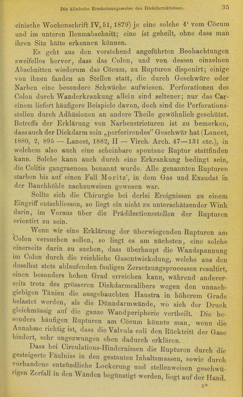 cinische Wochenschrift IV, 51, 1879) je eine solche 4' vom Cöcum und im unteren Ileumabschnitt; eine ist geheilt, ohne dass man ihren Sitz hätte erkennen können. Es geht aus den vorstehend angeführten Beobachtungen zweifellos hervor, dass das Colon, und von dessen einzelnen Abschnitten wiederum das Cöcum, zu Rupturen disponirt; einige von ihnen fanden an Stellen statt, die durch Geschwüre oder Narben eine besondere Schwäche aufwiesen. Perforationen des Colon durch Wanderkrankung allein sind seltener; nur das Car- cinom liefert häufigere Beispiele davon, doch sind die Perforations- stellen durch Adhäsionen an andere Theile gewöhnlich geschützt. Betreffs der Erklärung von Narbenstricturen ist zu bemerken, dass auch der Dickdarm sein „perforirendes” Geschwür hat (Lancet, 1880, 2, 895 — Lancet, 1882, II — Virch. Arch. 47—131 etc.), in welchem also auch eine scheinbare spontane Ruptur stattfinden kann. Solche kann auch durch eine Erkrankung bedingt sein, die Colitis gangraenosa benannt wurde. Alle genannten Rupturen starben bis auf einen Fall Moritz’, in dem Gas und Exsudat in der Bauchhöhle nachzuweisen gewesen war. Sollte sich die Chirurgie bei derlei Ereignissen zu einem Eingriff entschliessen, so liegt ein nicht zu unterschätzender Wink darin, im Voraus über die Prädilectionsstellen der Rupturen orientirt zu sein. Wenn wir eine Erklärung der überwiegenden Rupturen am Colon versuchen sollen, so liegt es am nächsten, eine solche einerseits darin zu suchen, dass überhaupt die Wandspannung im Colon durch die reichliche Gasentwickelung, welche aus den daselbst stets ablaufenden fauligen Zersetzungsprocessen resultirt, einen besonders hohen Grad erreichen kann, während anderer- seits trotz des grösseren Dickdarmcalibers wegen den unnach- giebigen Tänien die ausgebauchten Haustra in höherem Grade belastet werden, als die Dünndarmwände, wo sich der Druck gleichmassig auf die ganze Wandperipherie vertheilt. Die be- sonders häufigen Rupturen am Cöcum könnte man, wenn die Annahme richtig ist, dass die Valvula coli den Rücktritt der Gase hindert, sehr ungezwungen eben dadurch erklären. Dass bei Circulations-Hindernissen die Rupturen durch die gesteigerte Fäulniss in den gestauten Inhaltsmassen, sowie durch vorhandene entzündliche Lockerung und stellenweisen geschwü- ngen Zerfall m den Wänden begünstigt werden, liegt auf der Hand. 3*