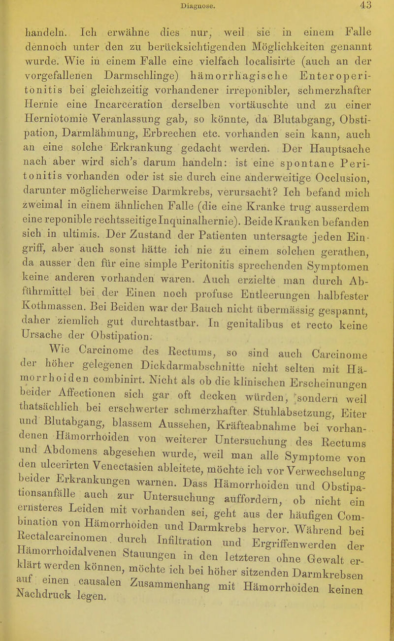 handeln. Ich erwähne dies nur, weil sie in einem Falle dennoch unter den zu berücksichtigenden Möglichkeiten genannt wurde. Wie in einem Falle eine vielfach localisirte (auch an der vorgefallenen Darmschlinge) hämorrhagische Enteroperi- tonitis bei gleichzeitig vorhandener irreponibler, schmerzhafter Hernie eine Incarceration derselben vortäuschte und zu einer Herniotomie Veranlassung gab, so könnte, da Blutabgang, Obsti- pation, Darmlähmung, Erbrechen etc. vorhanden sein kann, auch an eine solche Erkrankung gedacht werden. Der Hauptsache nach aber wird sich’s darum handeln: ist eine spontane Peri- tonitis vorhanden oder ist sie durch eine anderweitige Occlusion, darunter möglicherweise Darmkrebs, verursacht? Ich befand mich zweimal in einem ähnlichen Falle (die eine Kranke trug ausserdem eine reponible rechtsseitigelnquinalhernie). Beide Kranken befanden sich in ultimis. Der Zustand der Patienten untersagte jeden Ein- giiff, aber auch sonst hätte ich nie zn einem solchen gerathen, da ausser den für eine simple Peritonitis sprechenden Symptomen keine anderen vorhanden waren. Auch erzielte man durch Ab- führmittel bei der Einen noch profuse Entleerungen halbfester Kothmassen. Bei Beiden war der Bauch nicht übermässig gespannt, daher ziemlich gut durchtastbar. In genitalibus et recto keine Ursache der Obstipation. Wie Carcinome des Rectums, so sind auch Carcinome der höher gelegenen Dickdarmabschnitte nicht selten mit Hä- morrhoiden combinirt. Nicht als ob die klinischen Erscheinungen beider Affectionen sich gar oft decken würden, 'sondern weil thatsächlich bei erschwerter schmerzhafter Stuhlabsetzung, Eiter und Blutabgang,. blassem Aussehen, Kräfteabnahme bei vorhan- c enen ^Hämorrhoiden von weiterer Untersuchung des Rectums und Abdomens abgesehen wurde, weil man alle Symptome von den ulcerirten Venectasien ableitete, möchte ich vor Verwechselung beider Erkrankungen warnen. Dass Hämorrhoiden und Obstipa- tionsanfalle auch zur Untersuchung auffordern, ob nicht ein einsteies Leiden mit vorhanden sei, geht aus der häufigen Com- bmation von Hämorrhoiden und Darmkrebs hervor. Während bei Rectalcarcinomen durch Infiltration und Ergriffenwerden der Hamorrhoidalvenen Stauungen in den letzteren ohne Gewalt er- klärt werden können, möchte ich bei höher sitzenden Darmkrebsen Nachdrack 6n H“°ide» keinen