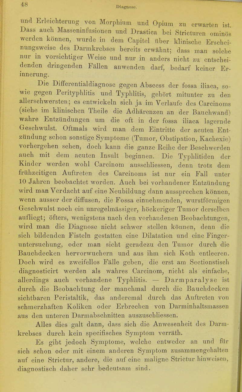 Diagnose. und Erleichterung von Morphium und Opium zu erwarten ist. Dass auch Masseninfusionen und Drastica bei Stricturen ominös werden können, wurde in dem Capitel über klinische Erschei- nungsweise des Darmkrebses bereits erwähnt; dass man solche nur m vorsichtiger Weise und nur in anders nicht zu entschei- denden dringenden Fällen anwenden darf, bedarf keiner Er- innerung. Die Differentialdiagnose gegen Abscess der fossa iliaca, so- wie gegen Perityphlitis und Typhlitis, gehört mitunter zu den alleischwersten; es entwickeln sich ja im Verlaufe des Carcinoms (siehe im klinischen Theile die Adhärenzen an der Bauchwand) wahre Entzündungen um die oft in der fossa iliaca lagernde Geschwulst. Oftmals wird man dem Eintritte der acuten Ent- zündung schon sonstige Symptome (Tumor, Obstipation, Kachexie) vorhergehen sehen, doch kann die ganze Reihe der Beschwerden auch mit dem acuten Insult beginnen. Die Typhlitiden der Kinder werden wobl Carcinom ausscliliessen, denn trotz dem frühzeitigen Auftreten des Carcinoms ist nur ein Fall unter 10 Jahren beobachtet worden. Auch bei vorhandener Entzündung: wird man Verdacht auf eine Neubildung dann aussprechen können, wenn ausser der diffusen, die Fossa einnehmenden, wurstförmigen Geschwulst noch ein unregelmässiger, höckeriger Tumor derselben aufliegt; öfters, wenigstens nach den vorhandenen Beobachtungen, wird man die Diagnose nicht schwer stellen können, denn die sich bildenden Fisteln gestatten eine Dilatation und eine Finger- untersuchung, oder man sieht geradezu den Tumor durch die Bauchdecken hervorwuchern und aus ihm sich Koth entleeren. Doch wird es zweifellos Fälle geben, die erst am Sectionstisch diagnosticirt werden als wahres Carcinom, nicht als einfache, allerdings auch vorhandene Typhlitis. — Darmparalyse ist durch die Beobachtung der manchmal durch die Bauchdecken sichtbaren Peristaltik, das anderemal durch das Auftreten von schmerzhaften Koliken oder Erbrechen von Darminhaltsmassen aus den unteren Darmabschnitten auszuschliessen. Alles dies galt dann, dass sich die Anwesenheit des Darm- krebses durch kein specifisckes Symptom verräth. Es gibt jedoch Symptome, welche entweder an und für sich schon oder mit einem anderen Symptom zusamraengehalten auf eine Strictur, andere, die auf eine maligne Strictur hinweisen, diagnostisch daher sehr bedeutsam sind.