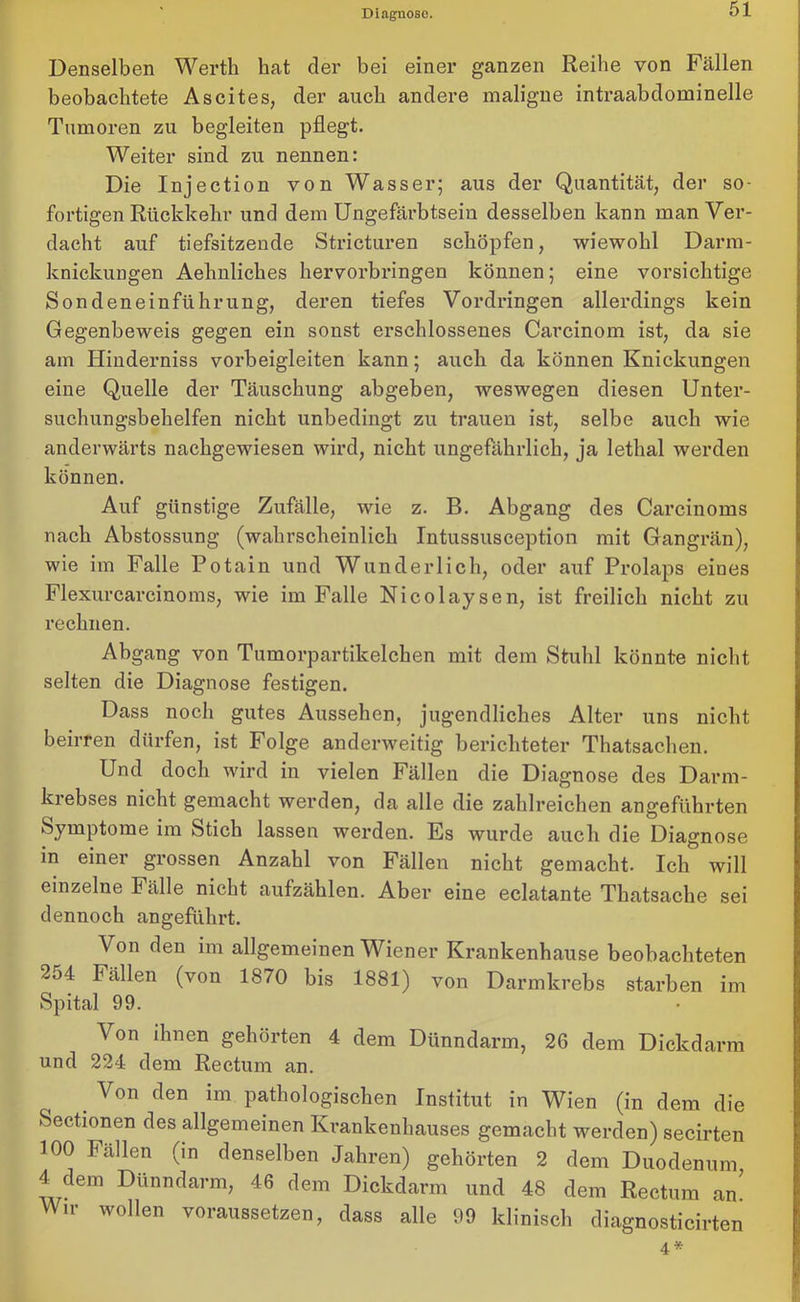 Denselben Werth hat der bei einer ganzen Reihe von Fällen beobachtete Ascites, der auch andere maligne intraabdominelle Tumoren zu begleiten pflegt. Weiter sind zu nennen: Die Injection von Wasser; aus der Quantität, der so- fortigen Rückkehr und dem Ungefärbtsein desselben kann man Ver- dacht auf tiefsitzende Stricturen schöpfen, wiewohl Darm- knickungen Aehnliches hervorbringen können; eine vorsichtige Sondeneinführung, deren tiefes Vordringen allerdings kein Gegenbeweis gegen ein sonst erschlossenes Carcinom ist, da sie am Hinderniss vorbeigleiten kann; auch da können Knickungen eine Quelle der Täuschung abgeben, weswegen diesen Unter- suchungsbehelfen nicht unbedingt zu trauen ist, selbe auch wie anderwärts nachgewiesen wird, nicht ungefährlich, ja lethal werden können. Auf günstige Zufälle, wie z. B. Abgang des Carcinoms nach Abstossung (wahrscheinlich Intussusception mit Gangrän), wie im Falle Potain und Wunderlich, oder auf Prolaps eines Flexurcarcinoms, wie im Falle Nicolaysen, ist freilich nicht zu rechnen. Abgang von Tumorpartikelchen mit dem Stuhl könnte nicht selten die Diagnose festigen. Dass noch gutes Aussehen, jugendliches Alter uns nicht beirren dürfen, ist Folge anderweitig berichteter Thatsachen. Und doch wird in vielen Fällen die Diagnose des Darm- krebses nicht gemacht werden, da alle die zahlreichen angeführten Symptome im Stich lassen werden. Es wurde auch die Diagnose in einer grossen Anzahl von Fällen nicht gemacht. Ich will einzelne Fälle nicht aufzählen. Aber eine eclatante Thatsache sei dennoch angeführt. Von den im allgemeinen Wiener Krankenhause beobachteten 2d4 Fällen (von 1870 bis 1881) von Darmkrebs starben im Spital 99. Von ihnen gehörten 4 dem Dünndarm, 26 dem Dickdarm und 224 dem Rectum an. Von den im pathologischen Institut in Wien (in dem die Sectionen des allgemeinen Krankenhauses gemacht werden) secirten 100 Fällen (in denselben Jahren) gehörten 2 dem Duodenum 4 dem Dünndarm, 46 dem Dickdarm und 48 dem Rectum an' Wir wollen voraussetzen, dass alle 99 klinisch diagnosticirten 4 *