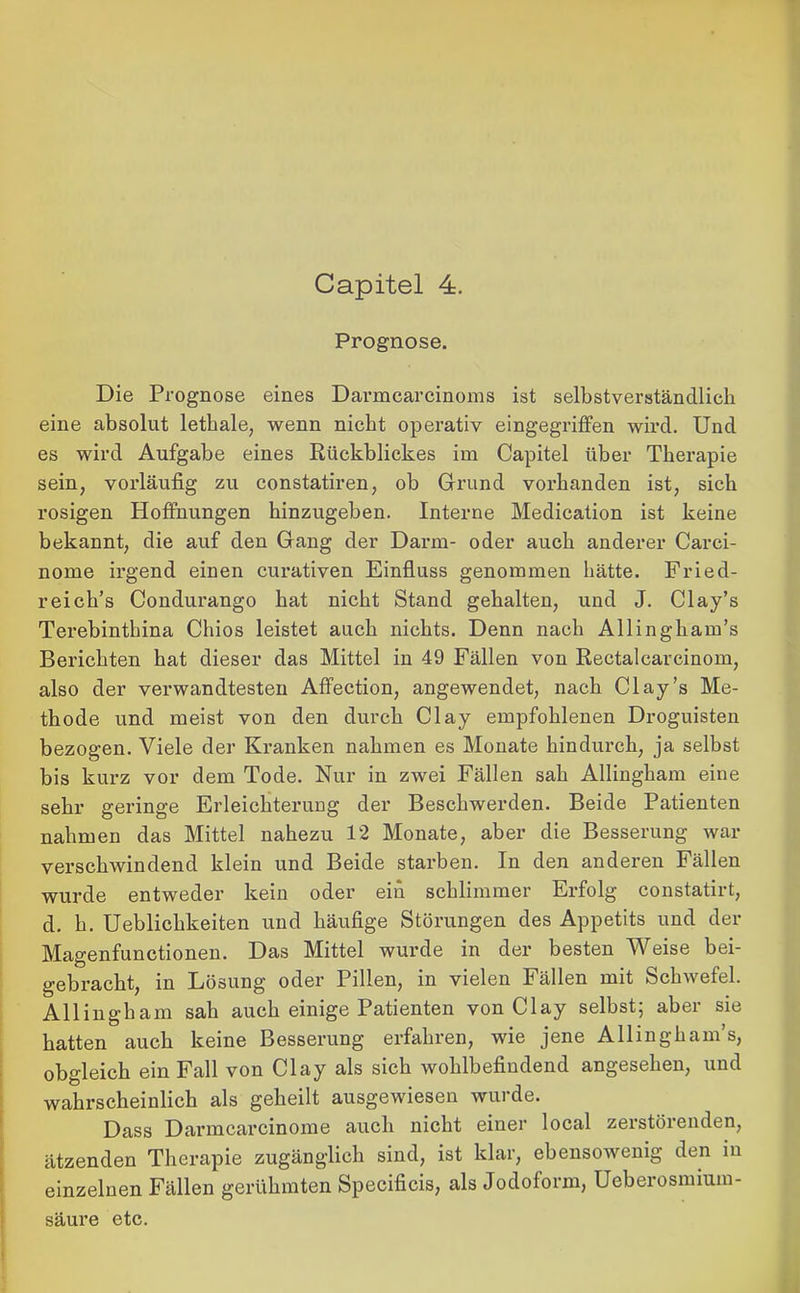 Prognose. Die Prognose eines Darmcarcinoms ist selbstverständlich eine absolut lethale, wenn nicht operativ eingegriffen wird. Und es wird Aufgabe eines Rückblickes im Capitel über Therapie sein, vorläufig zu constatiren, ob Grund vorhanden ist, sich rosigen Hoffnungen hinzugeben. Interne Medication ist keine bekannt, die auf den Gang der Dann- oder auch anderer Carei- nome irgend einen curativen Einfluss genommen hätte. Fried- reich’s Condurango hat nicht Stand gehalten, und J. Clay’s Terebinthina Cliios leistet auch nichts. Denn nach Allingham’s Berichten hat dieser das Mittel in 49 Fällen von Rectalcarcinom, also der verwandtesten Affection, angewendet, nach Clay’s Me- thode und meist von den durch Clay empfohlenen Droguisten bezogen. Viele der Kranken nahmen es Monate hindurch, ja selbst bis kurz vor dem Tode. Nur in zwei Fällen sah Allingham eine sehr geringe Erleichterung der Beschwerden. Beide Patienten nahmen das Mittel nahezu 12 Monate, aber die Besserung war verschwindend klein und Beide starben. In den anderen Fällen wurde entweder kein oder ein schlimmer Erfolg constatirt, d. h. Ueblichkeiten und häufige Störungen des Appetits und der Magenfunctionen. Das Mittel wurde in der besten Weise bei- gebracht, in Lösung oder Pillen, in vielen Fällen mit Schwefel. Allingham sah auch einige Patienten von Clay selbst; aber sie hatten auch keine Besserung erfahren, wie jene Allingham’s, obgleich ein Fall von Clay als sich wohlbefindend angesehen, und wahrscheinlich als geheilt ausgewiesen wurde. Dass Darmcarcinome auch nicht einer local zerstörenden, ätzenden Therapie zugänglich sind, ist klar, ebensowenig den in einzelnen Fällen gerühmten Specificis, als Jodoform, Ueberosmium- säure etc.