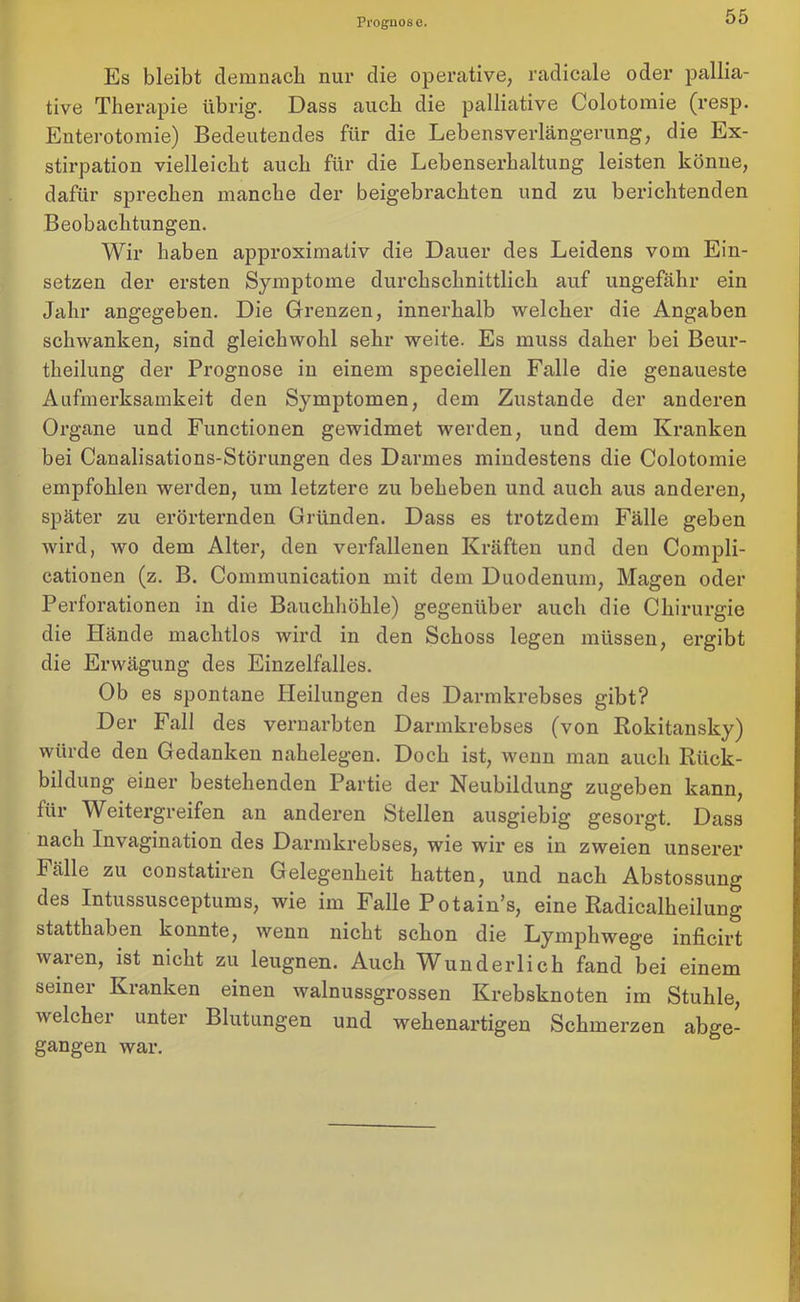 Prognose. Es bleibt demnach nur die operative, radicale oder pallia- tive Therapie übrig. Dass auch die palliative Colotomie (resp. Euterotomie) Bedeutendes für die Lebensverlängerung, die Ex- stirpation vielleicht auch für die Lebenserhaltung leisten könne, dafür sprechen manche der beigebrachten und zu berichtenden Beobachtungen. Wir haben approximativ die Dauer des Leidens vom Ein- setzen der ersten Symptome durchschnittlich auf ungefähr ein Jahr angegeben. Die Grenzen, innerhalb welcher die Angaben schwanken, sind gleichwohl sehr weite. Es muss daher bei Beur- theilung der Prognose in einem speciellen Falle die genaueste Aufmerksamkeit den Symptomen, dem Zustande der anderen Organe und Functionen gewidmet werden, und dem Kranken bei Canalisations-Störungen des Darmes mindestens die Colotomie empfohlen werden, um letztere zu beheben und auch aus anderen, später zu erörternden Gründen. Dass es trotzdem Fälle geben wird, wo dem Alter, den verfallenen Kräften und den Compli- cationen (z. B. Communication mit dem Duodenum, Magen oder Perforationen in die Bauchhöhle) gegenüber auch die Chirurgie die Hände machtlos wird in den Schoss legen müssen, ergibt die Erwägung des Einzelfalles. Ob es spontane Heilungen des Darmkrebses gibt? Der Fall des vernarbten Darmkrebses (von Rokitansky) würde den Gedanken nahelegen. Doch ist, wenn man auch Rück- bildung einer bestehenden Partie der Neubildung zugeben kann, für Weitergreifen an anderen Stellen ausgiebig gesorgt. Dass nach Invagination des Darmkrebses, wie wir es in zweien unserer Fälle zu constatiren Gelegenheit hatten, und nach Abstossung des Intussusceptums, wie im Falle Potain’s, eine Radicalheilung statthaben konnte, wenn nicht schon die Lymphwege inficirt waren, ist nicht zu leugnen. Auch Wunderlich fand bei einem seiner Kranken einen walnussgrossen Krebsknoten im Stuhle, welcher unter Blutungen und wehenartigen Schmerzen abge- gangen war.