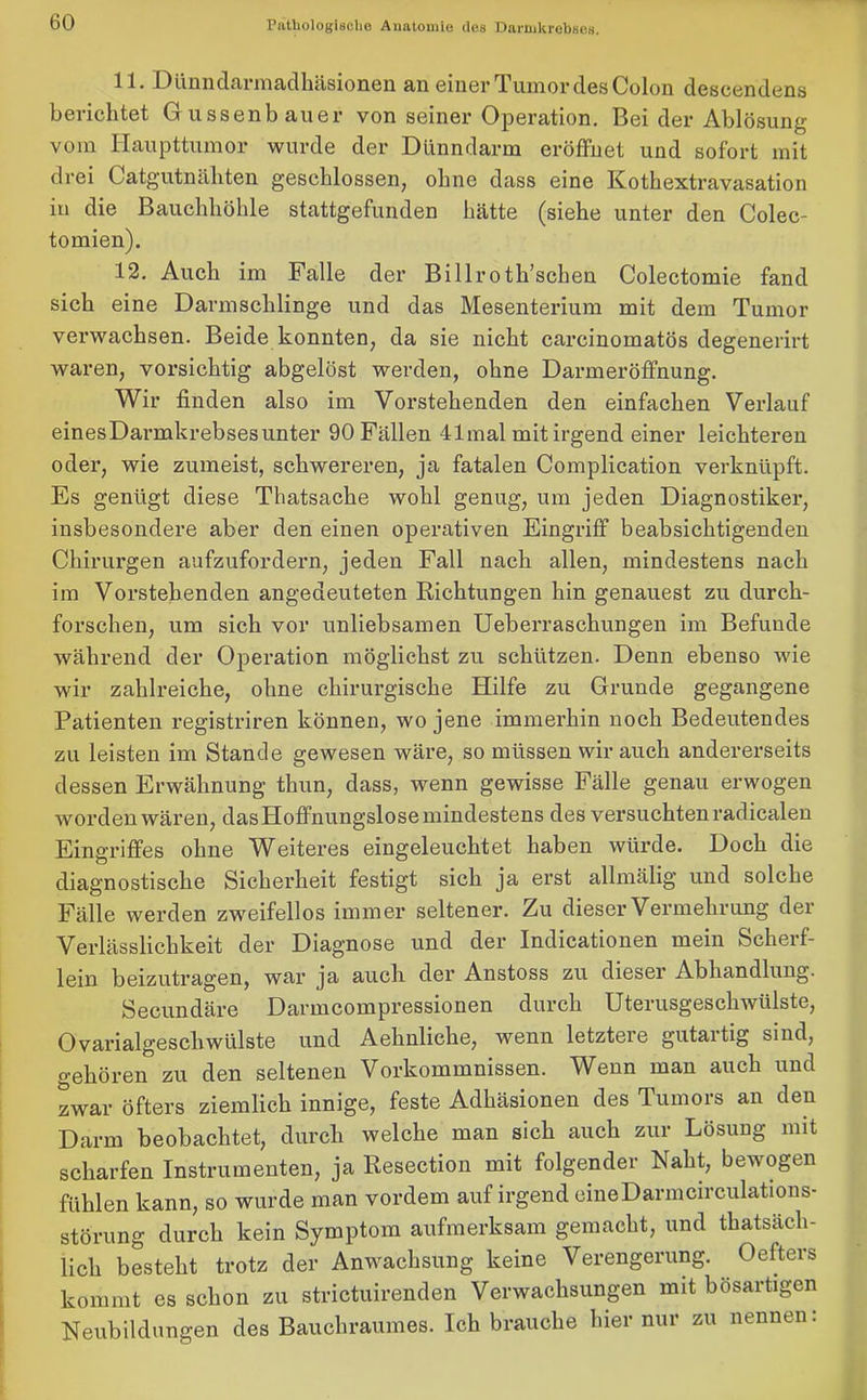 11. Dünndarmadhäsionen an einer Tumor des Colon descendens berichtet Gussenbauer von seiner Operation. Bei der Ablösung vom Haupttumor wurde der Dünndarm eröffnet und sofort mit drei Catgutnäliten geschlossen, ohne dass eine Kothextravasation in die Bauchhöhle stattgefunden hätte (siehe unter den Colec- tomien). 12. Auch im Falle der Billroth’schen Colectomie fand sich eine Darmschlinge und das Mesenterium mit dem Tumor verwachsen. Beide konnten, da sie nicht carcinomatös degenerirt waren, vorsichtig abgelöst werden, ohne Darmeröffnung. Wir finden also im Vorstehenden den einfachen Verlauf einesDarmkrebsesunter 90 Fällen 41mal mit irgend einer leichteren oder, wie zumeist, schwereren, ja fatalen Complication verknüpft. Es genügt diese Thatsacke wohl genug, um jeden Diagnostiker, insbesondere aber den einen operativen Eingriff beabsichtigenden Chirurgen aufzufordern, jeden Fall nach allen, mindestens nach im Vorstehenden angedeuteten Richtungen hin genauest zu durch- forschen, um sich vor unliebsamen Ueberrasckungen im Befunde während der Operation möglichst zu schützen. Denn ebenso wie wir zahlreiche, ohne chirurgische Hilfe zu Grunde gegangene Patienten registriren können, wo jene immerhin noch Bedeutendes zu leisten im Stande gewesen wäre, so müssen wir auch andererseits dessen Erwähnung thun, dass, wenn gewisse Fälle genau erwogen worden wären, dasHoffnungslose mindestens des versuchten radicalen Eingriffes ohne Weiteres eingeleuchtet haben würde. Doch die diagnostische Sicherheit festigt sich ja erst allmälig und solche Fälle werden zweifellos immer seltener. Zu dieser Vermehrung der Verlässlichkeit der Diagnose und der Indicationen mein Scherf- lein beizutragen, war ja auch der Anstoss zu dieser Abhandlung. Secundäre Darmcompressionen durch Uterusgeschwülste, Ovarialgeschwülste und Aehnliche, wenn letztere gutartig sind, gehören zu den seltenen Vorkommnissen. Wenn man auch und zwar öfters ziemlich innige, feste Adhäsionen des Tumors an den Darm beobachtet, durch welche man sich auch zur Lösung mit scharfen Instrumenten, ja Resection mit folgender Naht, bewogen fühlen kann, so wurde man vordem auf irgend eineDarmcirculations- störung durch kein Symptom aufmerksam gemacht, und thatsäch- lich besteht trotz der Anwachsung keine Verengerung. Oefters kommt es schon zu strictuirenden Verwachsungen mit bösartigen Neubildungen des Bauchraumes. Ich brauche lner nur zu nennen.