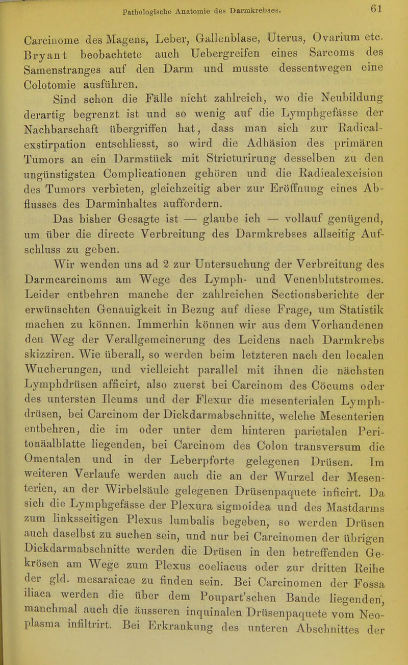 Careinome des Magens, Leber, Gallenblase, Uterus, Ovarium etc. Bryant beobachtete auch Uebergreifen eines Sarcoms des Samenstranges auf den Darm und musste dessentwegen eine Colotomie ausführen. Sind schon die Fälle nicht zahlreich, wo die Neubildung derartig begrenzt ist und so wenig auf die Lymphgefässe der Nachbarschaft Übergriffen hat, dass man sich zur Radical- exstirpation entschliesst, so wird die Adhäsion des primären Tumors an ein Darmstück mit Strieturirtrag desselben zu den ungünstigsten Complicationen gehören und die Radiealexcision des Tumors verbieten, gleichzeitig aber zur Eröffnung eines Ab- flusses des Darminhaltes auffordern. Das bisher Gesagte ist — glaube ich — vollauf genügend, um über die directe Verbreitung des Darmkrebses allseitig Auf- schluss zu geben. Wir wenden uns ad 2 zur Untersuchung der Verbreitung des Darmcarcinoms am Wege des Lymph- und Venenblutstromes. Leider entbehren manche der zahlreichen Sectionsberichte der erwünschten Genauigkeit in Bezug auf diese Frage, um Statistik machen zu können. Immerhin können wir aus dem Vorhandenen den Weg der Verallgemeinerung des Leidens nach Darmkrebs skizziren. Wie überall, so werden beim letzteren nach den localen Wucherungen, und vielleicht parallel mit ihnen die nächsten Lymphdriisen afficirt, also zuerst bei Carcinom des Cöcums oder des untersten Ileums und der Flexur die mesenterialen Lympli- drüsen, bei Carcinom der Dickdarmabschnitte, welche Mesenterien entbehren, die im oder unter dem hinteren parietalen Peri- tonäalblatte liegenden, bei Carcinom des Colon transversum die Omentalen und in der Leberpforte gelegenen Drüsen. Im weiteren Verlaufe werden auch die an der Wurzel der Mesen- terien, an der Wirbelsäule gelegenen Drüsenpaquete inficirt. Da sich die Lymphgefässe der Plexura sigmoidea und des Mastdarms zum linksseitigen Plexus lumbalis begeben, so werden Drüsen auch daselbst zu suchen sein, und nur bei Carcinomen der übrigen Dickdarmabschnitte werden die Drüsen in den betreffenden Ge- krösen am Wege zum Plexus coeliacus oder zur dritten Reihe dei gld. mesaraicae zu finden sein. Bei Carcinomen der Fossa diaca werden die über dem Poupart’schen Bande liegenden, manchmal auch die äusseren inquinalen Drüsenpaquete vom Neo- plasma infiltrirt. Bei Erkrankung des unteren Abschnittes der