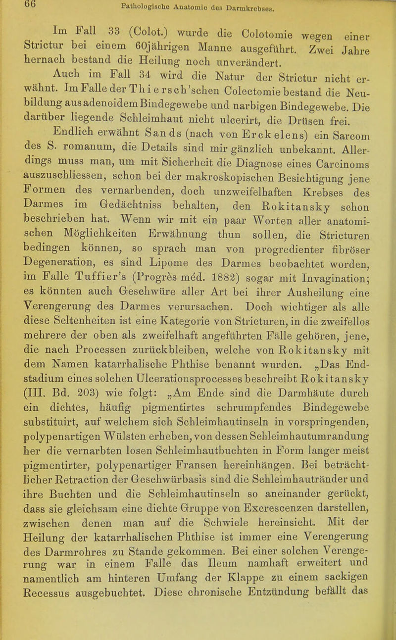 Im Fall 33 (Colot.) wurde die Colotomie wegen einer Strictur bei einem 60jährigen Manne ausgeführt. Zwei Jahre hernach bestand die Heilung noch unverändert. Auch im Fall 34 wird die Natur der Strictur nicht er- wähnt. Im Falle der Th i e rs ch 'sehen Colectomie bestand die Neu- bildung ausadenoidemBindegewebe und narbigen Bindegewebe. Die daiübei liegende Schleimhaut nicht ulcerirt, die Drüsen frei. Endlich erwähnt Sands (nach von Erckelens) ein Sarcom des S. romanum, die Details sind mir gänzlich unbekannt. Aller- dings muss man, um mit Sicherheit die Diagnose eines Carcinoms auszuschliessen, schon bei der makroskopischen Besichtigung jene Formen des vernarbenden, doch unzweifelhaften Krebses des Darmes im Gredächtniss behalten, den Rokitansky schon beschrieben hat. Wenn wir mit ein paar Worten aller anatomi- schen Möglichkeiten Erwähnung thun sollen, die Stricturen bedingen können, so sprach man von progredienter fibröser Degeneration, es sind Lipome des Darmes beobachtet worden, im Falle Tuffier’s (Progres med. 1882) sogar mit Invagination; es könnten auch Geschwüre aller Art bei ihrer Ausheilung eine Verengerung des Darmes verursachen. Doch wichtiger als alle diese Seltenheiten ist eine Kategorie von Stricturen, in die zweifellos mehrere der oben als zweifelhaft angeführten Fälle gehören, jene, die nach Processen Zurückbleiben, welche von Rokitansky mit dem Namen katarrhalische Phthise benannt wurden. „Das End- stadium eines solchen Ulcerationsprocesses beschreibt Rokitansky (III. Bd. 203) wie folgt: „Am Ende sind die Darmhäute durch ein dichtes, häufig pigmentirtes schrumpfendes Bindegewebe substituirt, auf welchem sich Schleimhautinseln in vorspringenden, polypenartigen Wülsten erheben, von dessen Schleimhautumrandung her die vernarbten losen Schleimhautbuchten in Form langer meist pigmentirter, polypenartiger Fransen hereinhängen. Bei beträcht- licher Retraction der Geschwürbasis sind die Schleimhautränder und ihre Buchten und die Schleimhautinseln so aneinander gerückt, dass sie gleichsam eine dichte Gruppe von Excrescenzen darstellen, zwischen denen man auf die Schwiele hereinsieht. Mit der Pleilung der katarrhalischen Phthise ist immer eine Verengerung des Darmrohres zu Stande gekommen. Bei einer solchen Verenge- rung war in einem Falle das Ileum namhaft erweitert und namentlich am hinteren Umfang der Klappe zu einem sackigen Recessus ausgebuchtet. Diese chronische Entzündung befällt das
