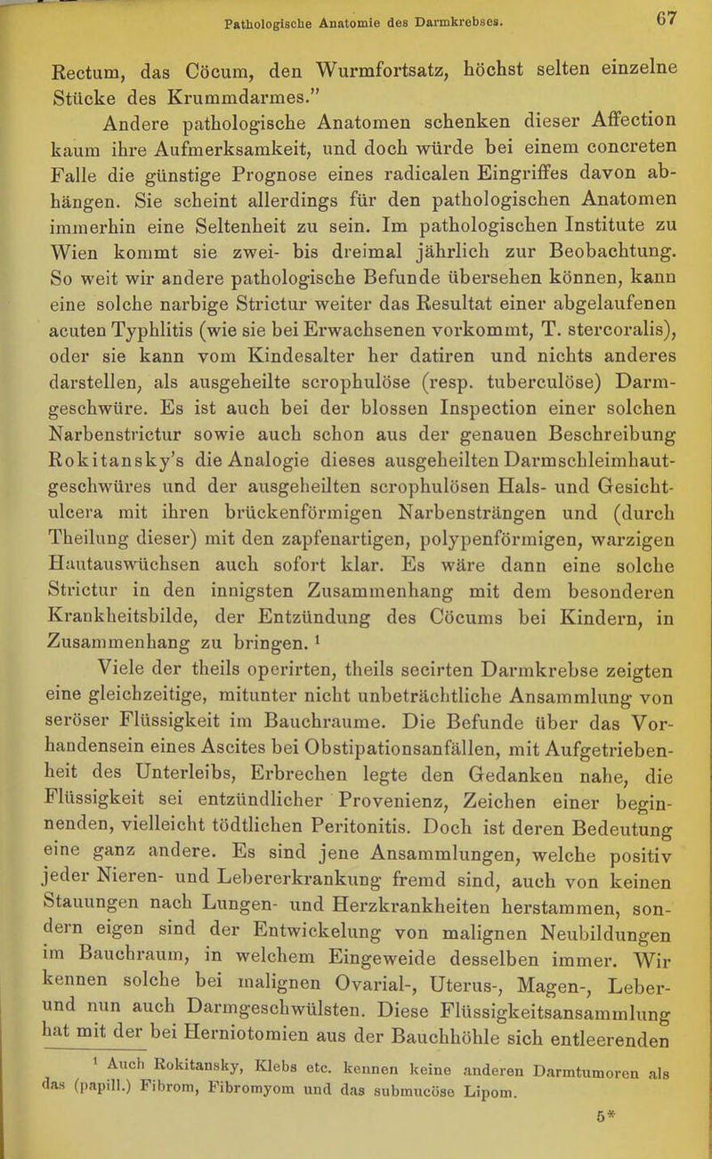 Rectum, das Cöcum, den Wurmfortsatz, höchst selten einzelne Stücke des Krummdarmes.” Andere pathologische Anatomen schenken dieser Affection kaum ihre Aufmerksamkeit, und doch würde bei einem concreten Falle die günstige Prognose eines radicalen Eingriffes davon ab- hängen. Sie scheint allerdings für den pathologischen Anatomen immerhin eine Seltenheit zu sein. Im pathologischen Institute zu Wien kommt sie zwei- bis dreimal jährlich zur Beobachtung. So weit wir andere pathologische Befunde übersehen können, kann eine solche narbige Strictur weiter das Resultat einer abgelaufenen acuten Typhlitis (wie sie bei Erwachsenen vorkommt, T. stercoralis), oder sie kann vom Kindesalter her datiren und nichts anderes darstellen, als ausgeheilte scrophulöse (resp. tuberculöse) Darm- geschwüre. Es ist auch bei der blossen Inspection einer solchen Narbenstrictur sowie auch schon aus der genauen Beschreibung Rokitansky’s die Analogie dieses ausgeheilten Darmschleimhaut- geschwüres und der ausgeheilten scrophulösen Hals- und Gesicht- ulcera mit ihren brückenförmigen Narbensträngen und (durch Theilung dieser) mit den zapfenartigen, polypenförmigen, warzigen Hautauswüchsen auch sofort klar. Es wäre dann eine solche Strictur in den innigsten Zusammenhang mit dem besonderen Krankheitsbilde, der Entzündung des Cöcums bei Kindern, in Zusammenhang zu bringen. 1 Viele der theils operirten, theils secirten Darmkrebse zeigten eine gleichzeitige, mitunter nicht unbeträchtliche Ansammlung von seröser Flüssigkeit im Bauchraume. Die Befunde über das Vor- handensein eines Ascites bei Obstipationsanfällen, mit Aufgetrieben- heit des Unterleibs, Erbrechen legte den Gedanken nahe, die Flüssigkeit sei entzündlicher Provenienz, Zeichen einer begin- nenden, vielleicht tödtlichen Peritonitis. Doch ist deren Bedeutung eine ganz andere. Es sind jene Ansammlungen, welche positiv jeder Nieren- und Lebererkrankung fremd sind, auch von keinen Stauungen nach Lungen- und Herzkrankheiten herstammen, son- dern eigen sind der Entwickelung von malignen Neubildungen im Bauchraum, in welchem Eingeweide desselben immer. Wir kennen solche bei malignen Ovarial-, Uterus-, Magen-, Leber- und nun auch Darmgeschwülsten. Diese Flüssigkeitsansammlung hat mit der bei Herniotomien aus der Bauchhöhle sich entleerenden Audi Rokitansky, Klebs etc. kennen keine anderen Darmtumoren als das (papill.) Fibrom, Fibromyom und das submucöse Lipom. 5*