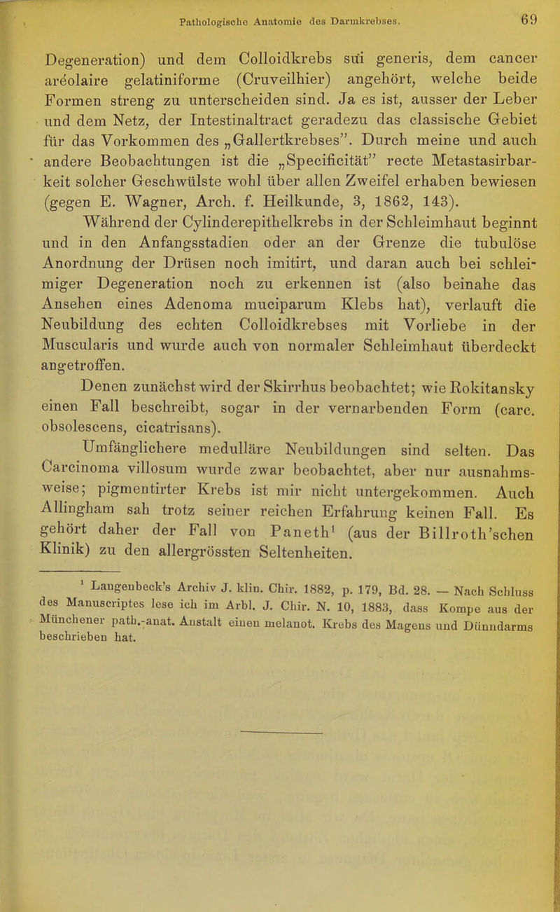 Degenerntion) und dem Colloidkrebs sui generis, dem cancer ardolaire gelatiniforme (Cruveilhier) angehört, welche beide Formen streng zu unterscheiden sind. Ja es ist, ausser der Leber und dem Netz, der Intestinaltract geradezu das classische Gebiet für das Vorkommen des „Gallertkrebses”. Durch meine und auch andere Beobachtungen ist die „Specificität” recte Metastasirbar- keit solcher Geschwülste wohl über allen Zweifel erhaben bewiesen (gegen E. Wagner, Arch. f. Heilkunde, 3, 1862, 143). Während der Cylinderepithelkrebs in der Schleimhaut beginnt und in den Anfangsstadien oder an der Grenze die tubulöse Anordnung der Drüsen noch imitirt, und daran auch bei schlei* rniger Degeneration noch zu erkennen ist (also beinahe das Ansehen eines Adenoma muciparum Klebs hat), verlauft die Neubildung des echten Colloidkrebses mit Vorliebe in der Muscularis und wurde auch von normaler Schleimhaut überdeckt angetroffen. Denen zunächst wird der Skirrhus beobachtet; wie Rokitansky einen Fall beschreibt, sogar in der vernarbenden Form (carc. obsolescens, cicatrisans). Umfänglichere medulläre Neubildungen sind selten. Das Carcinoma villosum wurde zwar beobachtet, aber nur ausnahms- weise pigmentirter Krebs ist mir nicht untergekommen. Auch Allingham sah trotz seiner reichen Erfahrung keinen Fall. Es geliöit daher der Fall von Paneth1 (aus der Billrotli’schen Klinik) zu den allergrössten Seltenheiten. 1 Laugenbeck’s Archiv J. klin. Chir. 1882, p. 179, Bd. 28. — Nach Schluss des Manuscriptes lese ich im Arbl. J. Chir. N. 10, 1883, dass Kompe aus der Muncheuer path.-auat. Anstalt eineu melanot. Krebs des Magens und Dünndarms beschrieben hat.