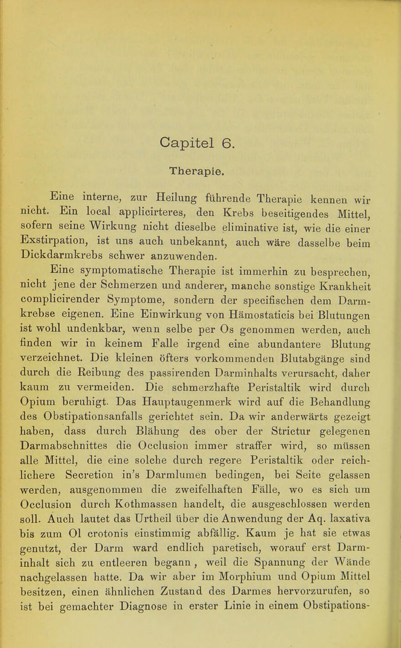 Capitel 6. Therapie. Eine interne, zur Heilung führende Therapie kennen wir nicht. Ein local applicirteres, den Krebs beseitigendes Mittel, sofern seine Wirkung nicht dieselbe eliminative ist, wie die einer Exstirpation, ist uns auch unbekannt, auch wäre dasselbe beim Dickdarmkrebs schwer anzuwenden. Eine symptomatische Therapie ist immerhin zu besprechen, nicht jene der Schmerzen und anderer, manche sonstige Krankheit complicirender Symptome, sondern der specifischen dem Darm- krebse eigenen. Eine Einwirkung von Hämostaticis bei Blutungen ist wohl undenkbar, wenn selbe per Os genommen werden, auch finden wir in keinem Falle irgend eine abundantere Blutung verzeichnet. Die kleinen öfters vorkommenden Blutabgänge sind durch die Reibung des passirenden Darminhalts verursacht, daher kaum zu vermeiden. Die schmerzhafte Peristaltik wird durch Opium beruhigt. Das Hauptaugenmerk wird auf die Behandlung des Obstipationsanfalls gerichtet sein. Da wir anderwärts gezeigt haben, dass durch Blähung des ober der Strictur gelegenen Darmabschnittes die Occlusion immer straffer wird, so müssen alle Mittel, die eine solche durch regere Peristaltik oder reich- lichere Secretion in’s Darmlumen bedingen, bei Seite gelassen werden, ausgenommen die zweifelhaften Fälle, wo es sich um Occlusion durch Kothmassen handelt, die ausgeschlossen werden soll. Auch lautet das Urtheil über die Anwendung der Aq. laxativa bis zum Ol crotonis einstimmig abfällig. Kaum je hat sie etwas genutzt, der Darm ward endlich paretisch, worauf erst Darm- inhalt sich zu entleeren begann , weil die Spannung der Wände nachgelassen hatte. Da wir aber im Morphium und Opium Mittel besitzen, einen ähnlichen Zustand des Darmes hervorzurufen, so ist bei gemachter Diagnose in erster Linie in einem Obstipations-