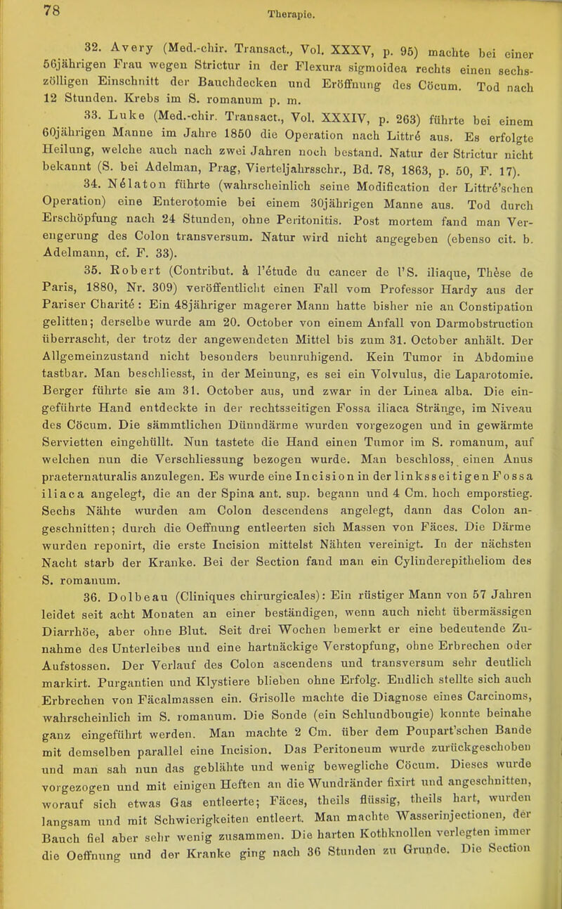 32. Avery (Med.-chir. Transact., Vol. XXXV, p. 95) machte bei einer 56jährigen Frau wegen Strictur in der Flexura sigmoidea rechts einen sechs- zölligen Einschnitt der Bauchdocken und Eröffnung des Cöcum. Tod nach 12 Stunden. Krebs im S. romanum p. m. 33. Luke (Med.-chir. Transact., Vol. XXXIV, p. 263) führte bei einem 60jährigen Manne im Jahre 1850 die Operation nach Littrö aus. Es erfolgte Heilung, welche auch nach zwei Jahren noch bestand. Natur der Strictur nicht bekannt (S. bei Adelman, Prag, Vierteljahrsschr., Bd. 78, 1863, p. 50, F. 17). 34. N61 ato n führte (wahrscheinlich seine Modification der LittrdVhen Operation) eine Enterotomie bei einem 30jährigen Manne aus. Tod durch Erschöpfung nach 24 Stunden, ohne Peritonitis. Post mortem fand man Ver- engerung des Colon transversum. Natur wird nicht angegeben (ebenso cit. b. Adelmann, cf. F. 33). 35. Robert (Contribut. k l’etude du cancer de PS. iliaque, Th&se de Paris, 1880, Nr. 309) veröffentlicht einen Fall vom Professor Hardy aus der Pariser Charite : Ein 48jähriger magerer Mann hatte bisher nie an Constipation gelitten; derselbe wurde am 20. October von einem Anfall von Darmobstruction überrascht, der trotz der angewendeten Mittel bis zum 31. October anhält. Der Allgemeinzustand nicht besonders beunruhigend. Kein Tumor in Abdomiue tastbar. Man beschliesst, in der Meinung, es sei ein Volvulus, die Laparotomie. Berger führte sie am 31. October aus, und zwar in der Linea alba. Die ein- geführte Hand entdeckte in der rechtsseitigen Fossa iliaca Stränge, im Niveau des Cöcum. Die sämmtlichen Dünndärme wurden vorgezogen und in gewärmte Servietten eingehüllt. Nun tastete die Hand einen Tumor im S. romanum, auf welchen nun die Verschliessung bezogen wurde. Man beschloss, einen Anus praeternaturalis anzulegen. Es wurde eine Incision in der linksseitigenFossa iliaca angelegt, die an der Spina ant. sup. begann und 4 Cm. hoch emporstieg. Sechs Nähte wurden am Colon descendens angelegt, dann das Colon an- geschnitten; durch die Oeffnung entleerten sich Massen von Fäces. Die Därme wurden reponirt, die erste Incision mittelst Nähten vereinigt. In der nächsten Nacht starb der Kranke. Bei der Section fand man ein Cylinderepitheliom des S. romanum. 36. Dolbeau (Cliniques chirurgicales): Ein rüstiger Mann von 57 Jahren leidet seit acht Monaten an einer beständigen, wenn auch nicht übermässigen Diarrhöe, aber ohne Blut. Seit drei Wochen bemerkt er eine bedeutende Zu- nahme des Unterleibes und eine hartnäckige Verstopfung, ohne Erbrechen oder Aufstossen. Der Verlauf des Colon ascendens und transversum sehr deutlich markirt. Purgantien und Klystiere blieben ohne Erfolg. Endlich stellte sich auch Erbrechen von Fäcalmassen ein. Grisolle machte die Diagnose eines Carcinoms, wahrscheinlich im S. romanum. Die Sonde (ein Schlundbougie) konnte beinahe ganz eingeführt werden. Man machte 2 Cm. über dem Poupart sehen Bande mit demselben parallel eine Incision. Das Peritoneum wurde zurückgeschoben und man sah nun das geblähte und wenig bewegliche Cöcum. Dieses wurde vorgezogen und mit einigen Heften an die Wundränder fixirt und angeschnitten, worauf sich etwas Gas entleerte; Fäces, theils flüssig, theils hart, wurden langsam und mit Schwierigkeiten entleert. Man machte Wasserinjectionen, der Bauch fiel aber sehr wenig zusammen. Die harten Kotbknollen verlegten immer die Oeffnung und der Kranke ging nach 36 Stunden zu Grunde. Die Section