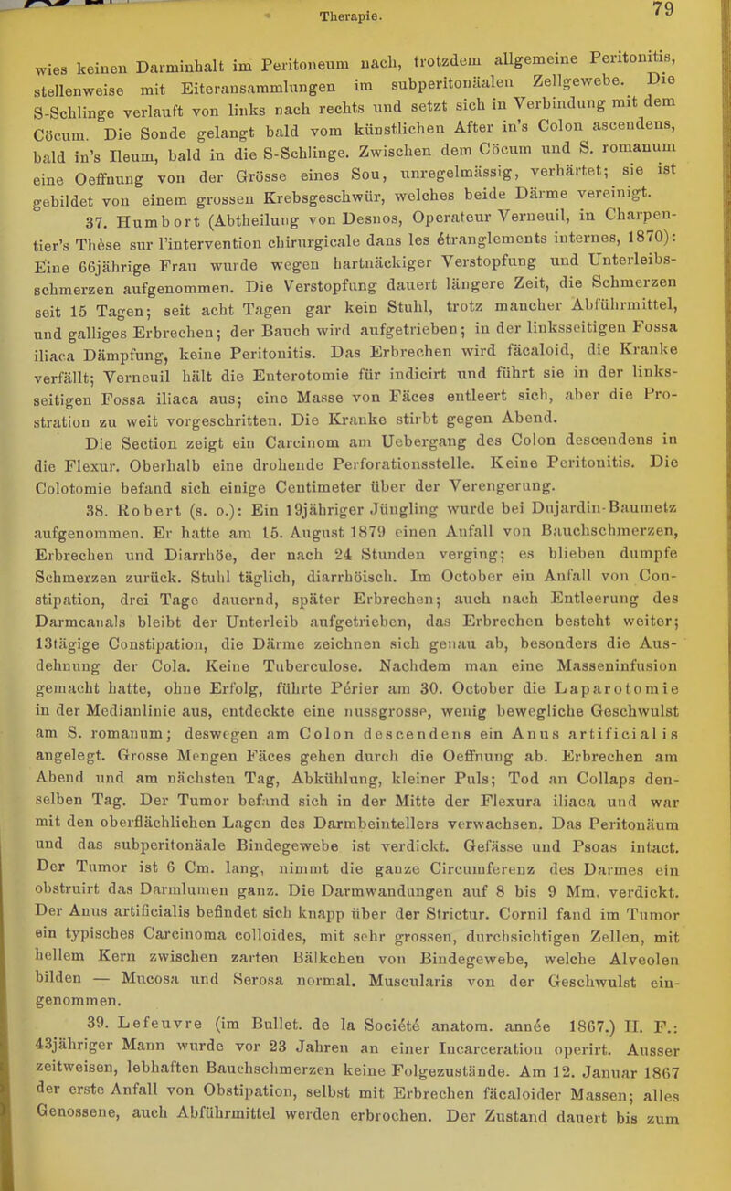 wies keinen Darminhalt im Peritoneum nach, trotzdem allgemeine Peritonitis, stellenweise mit Eiteransammlungen im subperitonaalen Zellgewebe.. ie S-Schlinge verlauft von links nach rechts und setzt sich in Verbindung mit dem Cöcum. Die Sonde gelangt bald vom künstlichen After in’s Colon ascendens, bald in’s Ileum, bald in die S-Schlinge. Zwischen dem Cöcum und S. romanum eine Oeffnung von der Grösse eines Sou, unregelmassig, verhärtet; sie ist gebildet von einem grossen Krebsgeschwür, welches beule Därme vereinigt. 37. Hum hört (Abtheilung von Desnos, Operateur Verneuil, in Charpen- tier’s Th£se sur l’intervention chirurgicale dans les dtranglements internes, 1870). Eine GGjährige Frau wurde wegen hartnäckiger Verstopfung und Unterleibs- schmerzen aufgenommen. Die Verstopfung dauert längere Zeit, die Schmerzen seit 15 Tagen; seit acht Tagen gar kein Stuhl, trotz mancher Abführmittel, und galliges Erbrechen; der Bauch wird aufgetrieben; in der linksseitigen Fossa iliaca Dämpfung, keine Peritonitis. Das Erbrechen wird fäcaloid, die Kranke verfällt; Verneuil hält die Entcrotomie für indicirt und führt sie in der links- seitigen Fossa iliaca aus; eine Masse von Fäces entleert sich, aber die Pro- stration zu weit vorgeschritten. Die Kranke stirbt gegen Abend. Die Section zeigt ein Careinom am Uobergang des Colon descendens in die Flexur. Oberhalb eine drohende Perforationsstelle. Keine Peritonitis. Die Colotomie befand sich einige Centimeter über der Verengerung. 38. Robert (s. o.): Ein l'djähriger Jüngling wurde bei Dujardin-Baumetz aufgenommen. Er hatte am 15. August 1879 einen Anfall von Bauchschmerzen, Erbrechen und Diarrhöe, der nach 24 Stunden verging; es blieben dumpfe Schmerzen zurück. Stuhl täglich, diarrhöisch. Im October eiu Anfall von Con- stipation, drei Tage dauernd, später Erbrechen; auch nach Entleerung des Darmcanals bleibt der Unterleib aufgetrieben, das Erbrechen besteht weiter; 13tägige Constipation, die Därme zeichnen sich genau ab, besonders die Aus- dehnung der Cola. Keine Tuberculose. Nachdem man eine Masseninfusion gemacht hatte, ohne Erfolg, führte Perier am 30. October die Laparotomie in der Medianlinie aus, entdeckte eine nussgrosse, wenig bewegliche Geschwulst am S. romanum; deswegen am Colon descendens ein Anus artificial is angelegt. Grosse Mengen Fäces gehen durch die Oeffnung ab. Erbrechen am Abend und am nächsten Tag, Abkühlung, kleiner Puls; Tod an Collaps den- selben Tag. Der Tumor befand sich in der Mitte der Flexura iliaca und war mit den oberflächlichen Lagen des Darmbeintellers verwachsen. Das Peritonäum und das subperitonäale Bindegewebe ist verdickt. Gefässe und Psoas intact. Der Tumor ist 6 Cm. lang, nimmt die ganze Circumferenz des Darmes ein obstruirt das Darmlumen ganz. Die Darmwandungen auf 8 bis 9 Mm. verdickt. Der Anus artificialis befindet, sich knapp über der Strictur. Cornil fand im Tumor ein typisches Carcinoma colloides, mit sehr grossen, durchsichtigen Zellen, mit hellem Kern zwischen zarten Bälkchen von Bindegewebe, welche Alveolen bilden — Mucosa und Serosa normal. Muscularis von der Geschwulst ein- genommen. 39. Lefeuvre (im Bullet, de la Socidtd anatom. annee 1867.) H. F.: 43jäliriger Mann wurde vor 23 Jahren an einer Incarceration operirt. Ausser zeitweisen, lebhaften Bauchschmerzen keine Folgezustände. Am 12. Januar 1807 der erste Anfall von Obstipation, selbst mit Erbrechen fäcaloider Massen; alles Genossene, auch Abführmittel werden erbrochen. Der Zustand dauert bis zum