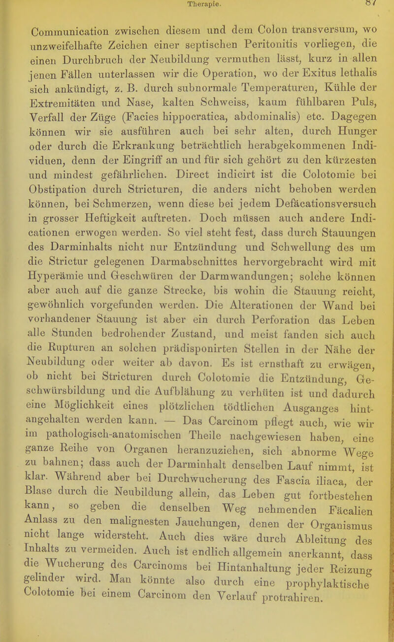 0/ Communication zwischen diesem und dem Colon transversum, wo unzweifelhafte Zeichen einer septischen Peritonitis vorliegen, die einen Durchbruch der Neubildung vermuthen Lässt, kurz in allen jenen Fällen unterlassen wir die Operation, wo der Exitus lethalis sich ankündigt, z. B. durch subnormale Temperaturen, Kühle der Extremitäten und Nase, kalten Schweiss, kaum fühlbaren Puls, Verfall der Züge (Facies hippocratica, abdominalis) etc. Dagegen können wir sie ausführen auch bei sehr alten, durch Hunger oder durch die Erkrankung beträchtlich herabgekommenen Indi- viduen, denn der Eingriff an und für sich gehört zu den kürzesten und mindest gefährlichen. Direct indicirt ist die Colotomie bei Obstipation durch Stricturen, die anders nicht behoben werden können, bei Schmerzen, wenn diese bei jedem Defäcationsversuch in grosser Heftigkeit auftreten. Doch müssen auch andere Indi- cationen erwogen werden. So viel steht fest, dass durch Stauungen des Darminhalts nicht nur Entzündung und Schwellung des um die Strictur gelegenen Darmabschnittes hervorgebracht wird mit Hyperämie und Geschwüren der Darmwandungen; solche können aber auch auf die ganze Strecke, bis wohin die Stauung reicht, gewöhnlich vorgefunden werden. Die Alterationen der Wand bei vorhandener Stauung ist aber ein durch Perforation das Leben alle Stunden bedrohender Zustand, und meist fanden sich auch die Rupturen an solchen prädisponirten Stellen in der Nähe der Neubildung oder weiter ab davon. Es ist ernsthaft zu erwägen, ob nicht bei Stricturen durch Colotomie die Entzündung, Ge- schwürsbildung und die Aufblähung zu verhüten ist und dadurch eine Möglichkeit eines plötzlichen tödtlichen Ausganges hint- angehalten werden kann. — Das Carcinom pflegt auch, wie wir im pathologisch-anatomischen Theile nachgewiesen haben, eine ganze Reihe von Organen heranzuziehen, sich abnorme Wege zu bahnen; dass auch der Darminhalt denselben Lauf nimmt, ist klar. Während aber bei Durchwucherung des Fascia iliaca, der Blase durch die Neubildung allein, das Leben gut fortbestehen kann, so geben die denselben Weg nehmenden Fäcalien Anlass zu den malignesten Jauchungen, denen der Organismus nicht lange widersteht. Auch dies wäre durch Ableitung des Inhalts zu vermeiden. Auch ist endlich allgemein anerkannt, dass die Wucherung des Carcinoms bei Hintanhaltung jeder Reizun«- gelinder wird. Man könnte also durch eine prophylaktische Colotomie bei einem Carcinom den Verlauf protrahiren.