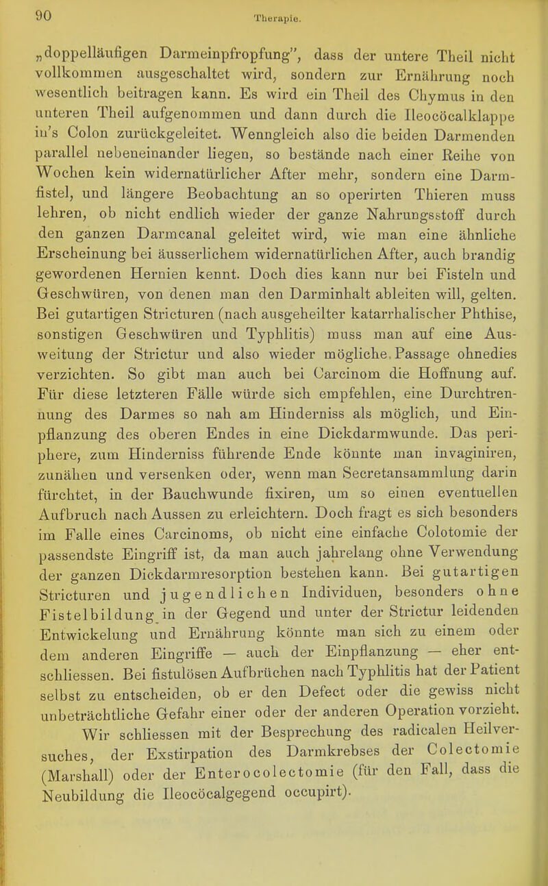 „doppelläufigen Darmeinpfropfung”, dass der untere Theil nicht vollkommen ausgeschaltet wird, sondern zur Ernährung noch wesentlich beitragen kann. Es wird ein Theil des Chymus in den unteren Theil aufgenommen und dann durch die Ileocöcalklappe iu’s Colon zurückgeleitet. Wenngleich also die beiden Darmenden parallel nebeneinander liegen, so bestände nach einer Reihe von Wochen kein widernatürlicher After mehr, sondern eine Darm- fistel, und längere Beobachtung an so operirten Thieren muss lehren, ob nicht endlich wieder der ganze Nahrungsstoff durch den ganzen Darmcanal geleitet wird, wie man eine ähnliche Ex’scheinung bei äusserlichem widernatürlichen After, auch brandig gewordenen Hernien kennt. Doch dies kann nur bei Fisteln und Geschwüren, von denen man den Darminhalt ableiten will, gelten. Bei gutartigen Stricturen (nach ausgeheilter katarrhalischer Phthise, sonstigen Geschwüren und Typhlitis) muss man auf eine Aus- weitung der Strictur und also wieder mögliche, Passage ohnedies verzichten. So gibt man auch bei Carcinom die Hoffnung auf. Für diese letzteren Fälle würde sich empfehlen, eine Durchtren- nung des Darmes so nah am Hinderniss als möglich, und Ein- pflanzung des oberen Endes in eine Dickdarmwunde. Das peri- phere, zum Hinderniss führende Ende könnte man invaginiren, zunähen und versenken oder, wenn man Secretansammlung darin fürchtet, in der Bauchwunde fixiren, um so einen eventuellen Aufbruch nach Aussen zu erleichtern. Doch fragt es sich besonders im Falle eines Carcinoms, ob nicht eine einfache Colotomie der passendste Eingriff ist, da man auch jahrelang ohne Verwendung der ganzen Dickdarmresorption bestehen kann. Bei gutartigen Stricturen und jugendlichen Individuen, besonders ohne Fistelbildüng in der Gegend und unter der Strictur leidenden Entwickelung und Ernährung könnte man sich zu einem oder dem anderen Eingriffe — auch der Einpflanzung — eher ent- schlossen. Bei fistulösen Aufbrüchen nach Typhlitis hat der Patient selbst zu entscheiden, ob er den Defect oder die gewiss nicht unbeträchtliche Gefahr einer oder der anderen Operation vorzieht. Wir schliessen mit der Besprechung des radicalen Heilver- suches, der Exstirpation des Darmkrebses der Colectomie (Marshall) oder der Enterocolectomie (für den Fall, dass die Neubildung die Ileocöcalgegend occupirt).