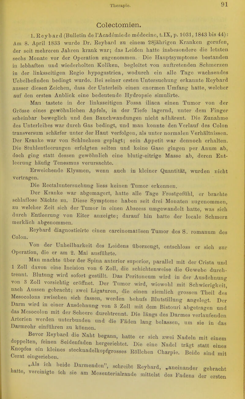 Colectomien. I.Beybard (Bulletin de l’Academiede medecine, t.IX, p. 1031, 1843 bis 44): Am 8. April 1833 wurde Dr. Beybard zu einem 28jährigen Kranken gerufen, der seit mehreren Jahren krank war; das Leiden hatte insbesondere die letzten sechs Monate vor der Operation zugenommen. Die Hauptsymptome bestanden in lebhaften und wiederholten Koliken, begleitet von auftretenden Schmerzen in der linksseitigen Begio hypogastrica, wodurch ein alle Tage wachsendes Uebelbefinden bedingt wurde. Bei seiner ersten Untersuchung erkannte Beybard ausser diesen Zeichen, dass der Unterleib einen enormen Umfang hatte, welcher auf den ersten Anblick eine bedeutende Hydropsie simulirte. Man tastete in der linksseitigen Fossa iliaca einen Tumor von der Grösse eines gewöhnlichen Apfels, in der Tiefe lagernd, unter dem Finger scheinbar beweglich und den Bauchwandungen nicht adhärent. Die Zunahme des Unterleibes war durch Gas bedingt, und man konnte den Verlauf des Colon transversum schärfer unter der Haut verfolgen, als unter normalen Verhältnissen. Der Kranke war von Schluchzen geplagt; sein Appetit war dennoch erhalten. Die Stuhlentleerungen erfolgten selten und keine Gase gingen per Anum ab, doch ging statt dessen gewöhnlich eine blutig-eitrige Masse ab, deren Ent- leerung häufig Tenesmus verursachte. Erweichende Klysmen, wenn auch in kleiner Quantität, wurden nicht vertragen. Die Bectaluntersuchung liess keinen Tumor erkennen. Der Kranke war abgemagert, hatte alle Tage Frostgefühl, er brachte schlaflose Nächte zu. Diese Symptome haben seit drei Monaten zugenommen, zu welcher Zeit sich der Tumor in einen Abscess umgewandelt hatte, was sich durch Entleerung von Eiter anzeigte; darauf hin hatte der locale Schmerz merklich abgenommen. Beybard diagnosticirte einen carciuomatösen Tumor des S. romanum des Colon. ^ on dei Unheilbarkeit des Leidens überzeugt, entschloss er sich zur Operation, die er am 2. Mai ausführte. Man machte über der Spina anterior superior, parallel mit der Crista und 1 Zoll davon eine Incision von 6 Zoll, die schichtenweise die Gewebe durch- trennt. Blutung wird sofort gestillt. Das Peritoneum wird in der Ausdehnung von 3 Zoll vorsichtig eröffnet. Der Tumor wird, wiewohl mit Schwierigkeit, nach Aussen gebracht; zwei Ligaturen, die einen ziemlich grossen Theil des Mesocolons zwischen sich fassen, werden behufs Blutstillung angelegt Der Darm wird in einer Ausdehnung von 3 Zoll mit dem Bistouri abgetragen und das Mesocolon mit der Scheere durchtrennt. Die längs des Darmes verkaufenden Arterien werden unterbunden und die Fäden lang belassen, um sie in das Darmrohr einführen zu können. Bevor Beybard die Naht begann, hatte er sich zwei Nadeln mit einem coppelten, feinen Seidenfaden hergerichtet. Die eine Nadel trägt statt eines Knopfes ein kleines stecknadelkopfgrosses Böllcken Charpie. Beide sind mit Lerat eingerieben. „Als ich bejde Darmenden, schreibt Beybard, „aneinander gebracht hatte, vereinigte ich sie am Mesenterialrande mittelst des Fadens der ersten