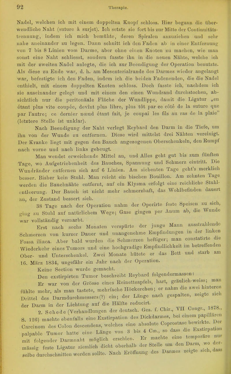 Nadel, welchen ich mit einem doppelten Knopf schloss. Hier begann die über- weudliche Naht (suture suvjet). Ich setzte sie fort bis zur Mitte der Continuitäts- trenuung, indem ich mich bemühte, deren Spiralen anzuzieheu und sehr nahe aneinander zu legen. Dann schnitt ich den Faden ab in einer Entfernung von 7 bis 8 Linien vom Darme, aber ohne einen Knoten zu machen, wie man sonst eine Naht scliliesst, sondern fasste ihn in die neuen Nähte, welche ich mit der zweiten Nadel anlegte, die ich zur Beendigung der Operation benutzte. Als diese zu Ende war, d. h. am Mesenterialrande des Darmes wieder angelangt war, befestigte ich den Faden, indem ich die beiden Fadenenden, die die Nadel enthielt, mit einem doppelten Knoten schloss. Doch fasste ich, nachdem ich sie auseinander gelegt und mit einem den einen Wundrand durchstochen, ab- sichtlich nur die peritonäale Fläche der Wundlippe, damit die Ligatur „en etant plus vite coupee, devint plus libre, plus töt par ce cote de la suture que par l’autre; ce dernier noeud etant fait, je coupai les fils au ras de la plaie” (letztere Stelle ist unklar). Nach Beendigung der Naht verlegt Reybard den Darm in die Tiefe, um ihn von der Wunde zu entfernen. Diese wird mittelst drei Nähten vereinigt. Der Kranke liegt mit gegen den Bauch angezogeuen Oberschenkeln, den Rumpf nach vorne und nach links gebeugt. Man wendet erweichende Mittel an, und Alles geht gut bis zum fünften Tage, wo Aufgetriebenheit des Bauches, Spannung und Schmerz eintritt. Die Wundränder entfernen sich auf 6 Linien. Am siebenten Tage geht s merklich besser. Bisher kein Stuhl. Man reicht ein bischen Bouillon. Am zehnten Tage werden die Bauchnähte entfernt, auf ein Klysma erfolgt eine reichliche Stuhl- entleerung. Der Bauch ist nicht mehr schmerzhaft, das Wohlbefinden daueit an, der Zustand bessert sich. 38 Tage nach der Operation nahm der Operirte feste Speisen zu sich, giug zu Stuhl auf natürlichem Wege; Gase gingen per An um ab, die Wunde war vollständig vernarbt. Erst nach sechs Monaten verspürte der junge Mann ausstrahlende Schmerzen von kurzer Dauer und unangenehme Empfindungen in der hu en Fossa iliaca. Aber bald wurden die Schmerzen heftiger; man constatirte die Wiederkehr eines Tumors und eine hochgradige Empfindlichkeit im betreffenden Ober- und Unterschenkel. Zwei Monate hütete er das Bett und starb am 16. März 1834, ungefähr ein Jahr nach der Operation. Keine Section wurde gemacht. Den exstirpirten Tumor beschreibt Reybard folgendermassen: Er war von der Grösse eines Reinetteapfels, hart, gräulich-weiss; mau fühlte mehr, als man tastete, mehrfache Höckerchen; er nahm die zwei hinteren Drittel des Darmdurchmessers (?) ein; der Länge nach gespalten, zeigte sich der Darm in der Lichtung auf die Hälfte reducirt. 2 Schede (Verhandlungen der deutsch. Ges. f. Clnr., VII Gongi., •> S. 120) machte .befall» ein. Exstirpation des Dickdarmes, bei einem PfP«“™ Carcinom des Colon deseendens, welches eine absolnte Coprostase palpable Tumor hatte eine Länge von S bis 4 Cm so dass die toü pahon mit folgender Darmnaht möglich erschien. Er machte euie un\ < massig feste Ligatur ziemlich dicht oberhalb der Stelle um den Darm, »o du- selbe durchschnitten werden sollte. Nach Eröffnung des Darmes zagte steh, d.ts»