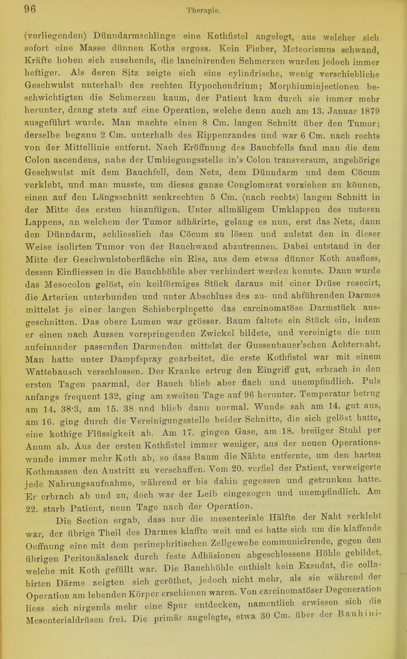 (vorliegenden) Dünndarmschlinge eine Kotlifistel angelegt, aus welcher sich sofort, eine Masse dünnen Koths ergoss. Kein Fieber, Meteorismus schwand, Kräfte hoben sich zusehends, die lancinirendcn Schmerzen wurden jedoch immer heftiger. Als deren Sitz zeigte sich eine cylindrische, wenig verschiebliche Geschwulst unterhalb des rechten Hypochondrium; Morphiuminjectionen be- schwichtigten die Schmerzen kaum, der Patient kam durch sie immer mehr herunter, drang stets auf eine Operation, welche denn auch am 13. Januar 1879 ausgeführt wurde. Man machte einen 8 Cm. langen Schnitt über den Tumor; derselbe begann 2 Cm. unterhalb des Rippenrandes und war 6 Cm. nach rechts von der Mittellinie entfernt. Nach Eröffnung des Bauchfells fand man die dem Colon ascendens, nahe der Umbiegungsstelle in’s Colon trausversum, angehörige Geschwulst mit dem Bauchfell, dem Netz, dem Dünndarm und dem Cöcum verklebt, und man musste, um dieses ganze Conglomerat vorziehen zu können, einen auf den Längsschnitt senkrechten 5 Cm. (nach rechts) langen Schnitt in der Mitte des ersten hinzufügen. Unter allmäligem Umklappen des unteren Lappens, an welchem der Tumor adhärirte, gelang es nun, erst das Netz, dann den Dünndarm, schliesslich das Cöcum zu lösen und zuletzt den in dieser Weise isolirten Tumor von der Bauchwand abzutrennen. Dabei entstand in der Mitte der Geschwulstoberfläche ein Riss, aus dem etwas dünner Koth ausfloss, dessen Einfliessen in die Bauchhöhle aber verhindert werden konnte. Dann wurde das Mesocolon gelöst, ein keilförmiges Stück daraus mit einer Drüse resecirt, die Arterien unterbunden und unter Abschluss des zu- und abführenden Darmes mittelst je einer langen Schieberpincette das carcinomatöse Darmstück aus- geschnitten. Das obere Lumen war grösser. Baum faltete ein Stück ein, indem er einen nach Aussen vorspringenden Zwickel bildete, und vereinigte die nun aufeinander passenden Darmenden mittelst der Gussenbauer’schen Achternaht. Man hatte unter Dampfspray gearbeitet, die erste Kothfistel war mit einem Wattebausch verschlossen. Der Kranke ertrug den Eingriff gut, erbrach in den ersten Tagen paarmal, der Bauch blieb aber flach und unempfindlich. Puls anfangs frequent 132, ging am zweiten Tage auf 96 herunter. Temperatui betiug am 14. 38-3, am 15. 38 und blieb dann normal. Wunde sah am 14. gut aus, am 16. ging durch die Vereinigungsstelle beider Schnitte, die sich gelöst hatte, eine kothige Flüssigkeit ab. Am 17. gingen Gase, am 18. breiiger Stuhl pei Anum ab. Aus der ersten Kothfistel immer weniger, aus der neuen Opeiations- wunde immer mehr Koth ab, so dass Baum die Nähte entfernte, um den harten Kothmassen den Austritt zu verschaffen. Vom 20. verfiel der Patient, verweigerte jede Nahrungsaufnahme, während er bis dahin gegessen und getrunken hatte. Er erbrach ab und zu, doch war der Leib eingezogen und unempfindlich. Am 22. starb Patient, neun Tage nach der Operation. Die Section ergab, dass nur die mesenteriale Hälfte der Naht verklebt war, der übrige Theil des Darmes klaffte weit und es hatte sich um die klaffende Oeffnung eine mit dem perinephritischen Zellgewebe comraunicirende, gegen den übrigen Peritonäalsack durch feste Adhäsionen abgeschlossene Höhle gebildet, welche mit Koth gefüllt war. Die Bauchhöhle enthielt kein Exsudat, die colla- birten Därme zeigten sich gerötliet, jedoch nicht mehr, als sie während der Operation am lebenden Körper erschienen waren. Von carcinomatöser Degeneration liess sich nirgends mehr eine Spur entdecken, namentlich erwiesen sich die Mesonterialdrüsen frei. Die primär angelegte, etwa 30 Cm. über der Baun in-