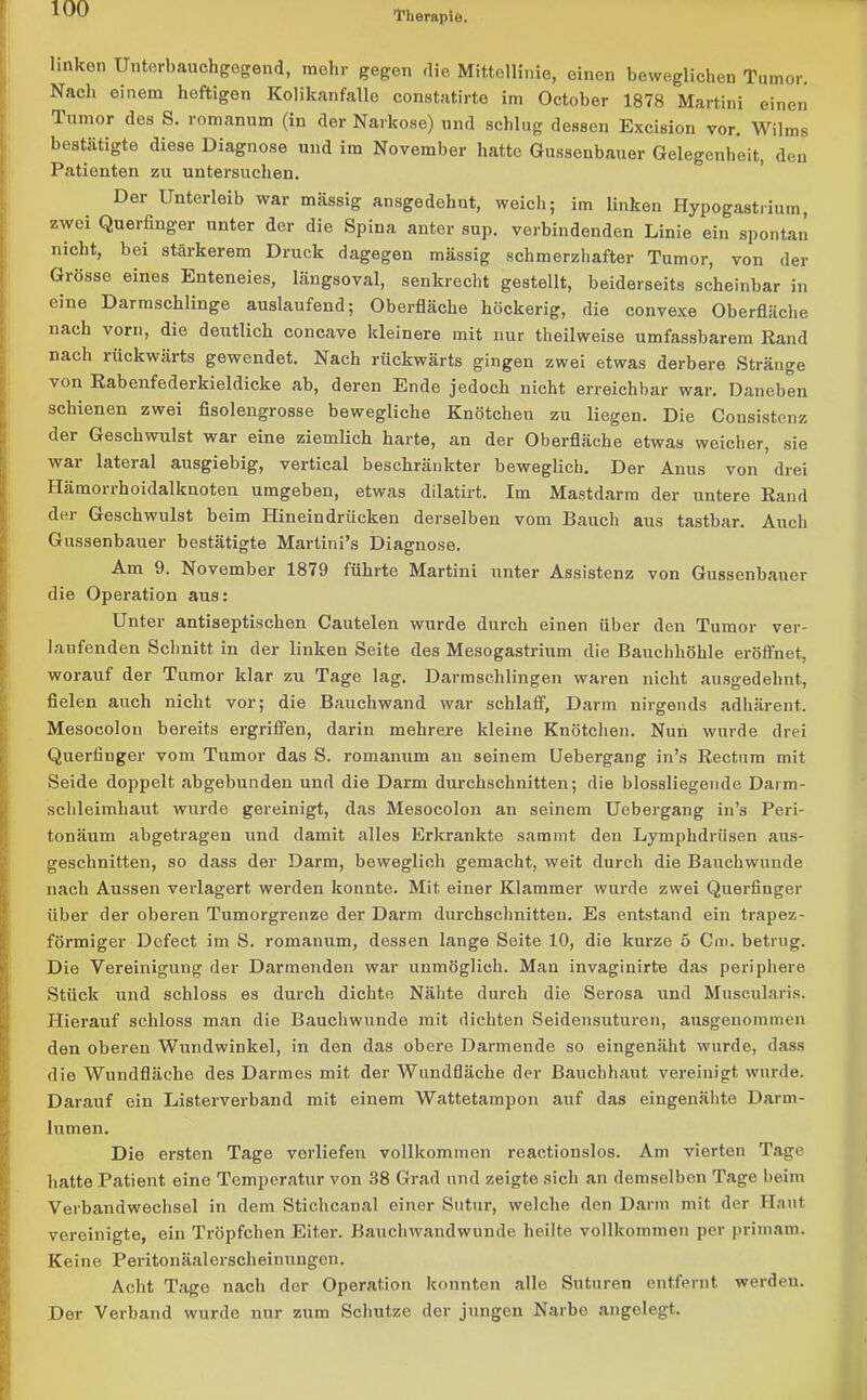 Therapie. linken Unterbauchgegend, mehr gegen die Mittellinie, einen beweglichen Tumor. Nach einem heftigen Kolikanfalle constatirte im October 1878 Martini einen lumor des S. romanum (in der Narkose) und schlug dessen Excision vor. Wilms bestätigte diese Diagnose und im November hatte Gussenbauer Gelegenheit, den Patienten zu untersuchen. Der Unterleib war massig ansgedehnt, weich; im linken Hypogastrium, zwei Querfinger unter der die Spina anter sup. verbindenden Linie ein spontan nicht, bei stärkerem Druck dagegen massig schmerzhafter Tumor, von der Grösse eines Enteneies, längsoval, senkrecht gestellt, beiderseits scheinbar in eine Darmschlinge auslaufend; Oberfläche höckerig, die convexe Oberfläche nach vorn, die deutlich concave kleinere mit nur theilweise umfassbarem Rand nach rückwärts gewendet. Nach rückwärts gingen zwei etwas derbere Stränge von Rabenfederkieldicke ab, deren Ende jedoch nicht erreichbar war. Daneben schienen zwei fisolengrosse bewegliche Knötchen zu liegen. Die Consistcnz dei Geschwulst war eine ziemlich harte, an der Oberfläche etwas weicher, sie wai lateial ausgiebig, vertical beschränkter beweglich. Der Anus von drei Hämorrhoidalknoten umgeben, etwas dilatirt. Im Mastdarm der untere Rand der Geschwulst beim Hinein drücken derselben vom Bauch aus tastbar. Auch Gussenbauer bestätigte Martini’s Diagnose. Am 9. November 1879 führte Martini unter Assistenz von Gussenbauer die Operation aus: Unter antiseptischen Cautelen wurde durch einen über den Tumor ver- laufenden Schnitt in der linken Seite des Mesogastrium die Bauchhöhle eröffnet, worauf der Tumor klar zu Tage lag. Darmschlingen waren nicht ausgedehnt, fielen auch nicht vor; die Bauchwand war schlaff, Darm nirgends adhärent. Mesocolon bereits ergriffen, darin mehrere kleine Knötchen. Nun wurde drei Querfinger vom Tumor das S. romanum an seinem Uebergang in’s Rectum mit Seide doppelt abgebunden und die Darm durchschnitten; die blossliegende Darm- schleimhaut wurde gereinigt, das Mesocolon an seinem Uebergang in’s Peri- tonäum abgetragen und damit alles Erkrankte sammt den Lymphdrüsen aus- geschnitten, so dass der Darm, beweglich gemacht, weit durch die Bauchwunde nach Aussen verlagert werden konnte. Mit einer Klammer wurde zwei Querfinger über der oberen Tumorgrenze der Darm durchschnitten. Es entstand ein trapez- förmiger Dc.fect im S. romanum, dessen lange Seite 10, die kurze 5 Cm. betrug. Die Vereinigung der Darmenden war unmöglich. Man invaginirte das periphere Stück und schloss es durch dichte Nähte durch die Serosa und Muscularis. Hierauf schloss man die Bauchwunde mit dichten Seidensuturen, ausgenommen den oberen Wundwinkel, in den das obere Darmende so eingenäht wurde, dass die Wundfläche des Darmes mit der Wundfläche der Bauchhaut vereinigt wurde. Darauf ein Listerverband mit einem Wattetampon auf das eingenähte Darm- lumen. Die ersten Tage vorliefen vollkommen reactionslos. Am vierten Tage hatte Patient eine Temperatur von 38 Grad und zeigte sich an demselben Tage beim Verbandwechsel in dem Stichcanal einer Sutur, welche den Darm mit der Haut vereinigte, ein Tröpfchen Eiter. Bauchwandwunde heilte vollkommen per primam. Keine Peritonäalerscheinungen. Acht Tage nach der Operation konnton alle Suturen entfernt werden. Der Verband wurde nur zum Schutze der jungen Narbe angelegt.