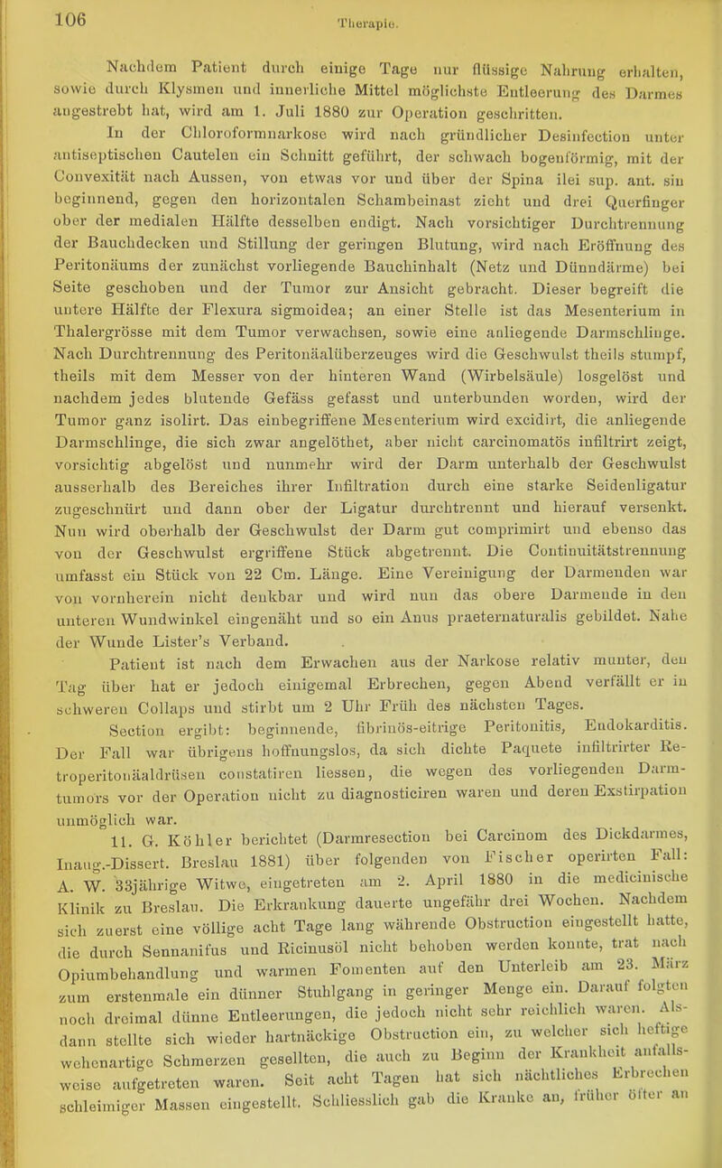 Nachdem Patient durch einige Tage nur flüssige Nahrung erhalten, sowie durch Klysmen und innerliche Mittel möglichste Entleerung des Darmes augestrebt hat, wird am 1. Juli 1880 zur Operation geschritten. In der Chloroformnarkose wird nach gründlicher Desinfection unter antiseptischen Cautelen ein Schnitt geführt, der schwach bogenförmig, mit der Convexität nach Aussen, von etwas vor und über der Spina ilei sup. ant. sin beginnend, gegen den horizontalen Schamheinast zieht und drei Querfinger ober der medialen Hälfte desselben endigt. Nach vorsichtiger Durchtrennung der Bauchdecken und Stillung der geringen Blutung, wird nach Eröffnung des Peritonäums der zunächst vorliegende Bauchinhalt (Netz und Dünndärme) bei Seite geschoben und der Tumor zur Ansicht gebracht. Dieser begreift die untere Hälfte der Flexura sigmoidea; an einer Stelle ist das Mesenterium in Thalergrösse mit dem Tumor verwachsen, sowie eine anliegende Darmschlinge. Nach Durchtrennung des Peritouäaliiberzeuges wird die Geschwulst theils stumpf, theils mit dem Messer von der hinteren Wand (Wirbelsäule) losgelöst und nachdem jedes blutende Gefäss gefasst und unterbunden worden, wird der Tumor ganz isolirt. Das einbegriffene Mesenterium wird excidirt, die anliegende Darmschlinge, die sich zwar angelöthet, aber nicht carcinomatös infiltrirt zeigt, vorsichtig abgelöst und nunmehr wird der Darm unterhalb der Geschwulst ausserhalb des Bereiches ihrer Infiltration durch eine starke Seidenligatur zugeschnürt und dann ober der Ligatur durchtrennt und hierauf versenkt. Nun wird oberhalb der Geschwulst der Darm gut comprimirt und ebenso das von der Geschwulst ergriffene Stück abgetrennt. Die Contiuuitätstrenuuug umfasst ein Stück von 22 Cm. Länge. Eine Vereinigung der Darmenden war von vornherein nicht denkbar und wird nun das obere Darmende iu den unteren Wundwinkel eingenäht und so ein Anus praeternaturalis gebildet. Nahe der Wunde Lister’s Verband. Patient ist nach dem Erwachen aus der Narkose relativ munter, den Tag über hat er jedoch einigemal Erbrechen, gegen Abeud verfällt er in schweren Collaps und stirbt um 2 Uhr Früh des nächsten Tages. Section ergibt: beginnende, fibrinös-eitrige Peritonitis, Endokarditis. Der Fall war übrigens hoffnungslos, da sich dichte Paquete infiltrirter Re- troperitonäaldrüsen constatiren Hessen, die wegen des vorliegendeu Darm- tumors vor der Operation uicht zu diagnosticiren waren und deren Exstirpation unmöglich war. 11. G. Köhler berichtet (Darmresection bei Carcinom des Dickdarmes, Inaug.-Dissert. Breslau 1881) über folgenden von Fischer operirten Fall: A. W. 33jährige Witwe, eingetreten am 2. April 1880 in die medicinische Klinik zu Breslau. Die Erkrankung dauerte ungefähr drei Wochen. Nachdem sich zuerst eine völlige acht Tage lang währende Obstruction eingestellt hatte, die durch Sennanifus und Ricinusöl nicht behoben werden konnte, trat nach Opiumbehandlung und warmen Fomenten auf den Unterleib am 23. Marz zum erstenmale ein dünner Stuhlgang in geringer Menge ein. Darauf folgten noch dreimal dünne Entleerungen, die jedoch nicht sehr reichlich waren. A s- dann stellte sich wieder hartnäckige Obstruction ein, zu welcher sich heftige wehenartige Schmerzen gesellten, die auch zu Beginn der Krankheit anfalls- weise aufgetreten waren. Seit acht Tagen hat sich nächtliches Erbrechen schleimiger Massen eingestellt. Schliesslich gab die Kranke an, irulior olter an