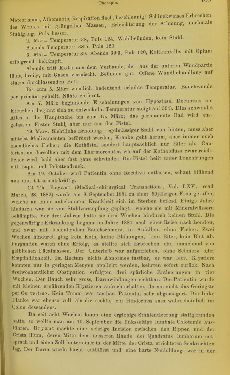 Meteorismns, Athemnoth, Respiration flach, beschleunigt. Schluckweise» Erbrechen des Weines mit grüngelben Massen, Erleichterung der Atlmnmg, nochmals Stuhlgang. Puls besser. 2. März. Temperatur 38, Puls 124. Wohlbefinden, kein Stuhl. Abends Temperatur 38‘5, Puls 120. 3. März. Temperatur 39, Abends 393, Puls 120, Kolikanfälle, mit Opium erfolgreich bekämpft. Abends tritt Koth aus dem Verbände, der aus der unteren Wundpartie läuft, breiig, mit Gasen vermischt. Befinden gut. Offene Wundbehandlung auf einem durchlassenden Bett. Bis zum 5. März ziemlich bedeutend erhöhte Temperatur. Bauchwunde per primam geheilt, Nähte entfernt. Am 7. März beginnende Erscheinungen von Hypostase, Decubitus am Kreuzbein beginnt sich zu entwickeln. Temperatur steigt auf 39-3. Dies schwindet Alles in der Hauptsache bis zum 15. März; das permanente Bad wird aus- gelassen. Fester Stuhl, aber nur aus der Fistel. 19. März. Sichtliche Erholung, regelmässiger Stuhl von hinten, muss aber mittelst Medicamenten befördert werden, Kranke geht herum, aber immer noch abendliches Fieber; die Kothfistel sondert hauptsächlich nur Eiter ab. Cau- terisation derselben mit dem Thermorcauter, worauf der Kothabfluss zwar reich- licher wird, bald aber fast ganz schwindet. Die Fistel heilt unter Touchirungen mit Lapis und Pelottendruck. Am 19. October wird Patientin ohne Rccidive entlassen, schaut blühend aus und ist arbeitskräftig. 12. Th. Bryant (Medical-chirurgical Transactions, Vol. LXV, read March, 28. 1882) wurde am 8. September 1881 zu einer 50jährigen Frau gerufen, welche an einer unbekannten Krankheit sich im Sterben befand. Einige Jahre hindurch war sie von Stuhlverstopfung geplagt, welche sie mit Mineralwässern bekämpfte. Vor drei Jahren hatte sie drei Wochen hindurch keinen Stuhl. Die gegenwärtige Erkrankung begann im Jahre 1881 nach einer Reise nach London, und zwar mit bedeutendem Bauchschmerz, in Anfällen, ohne Fieber. Zwei Wochen hindurch ging kein Koth, keine Blähungen, kein Eiter, kein Blut ab. Purgantien waren ohne Erfolg, es stellte sich Erbrechen ein, manchmal von gelblichen Fäcalmassen. Der Unterleib war aufgetrieben, ohne Schmerz oder Empfindlichkeit. Im Rectum nichts Abnormes tastbar, er war leer. Klystiere konnten nur in geringen Mengen applicirt werden, kehrten sofort zurück. Nach dreiwöchentlicher Obstipation erfolgten drei spärliche Entleerungen in vier Wochen. Der Bauch sehr gross, Darmwindungen sichtbar. Die Patientin wurde mit kleinen ernährenden Klystieren aufrechterhalten, da sie nicht das Geringste per Os vertrug. Kein Tumor war tastbar. Patientin sehr abgemagert. Die linke Flanke war ebenso voll als die rechte, ein Hinderniss sass wahrscheinlich im Colon descendens. Da seit acht Wochen kaum eine ergiebige Stnhlentleerung stattgefunden hatte, so wollte man am 10. September die linksseitige lumbale Colotomie aus- führen. Bryant machte eine schräge Incision zwischen den Rippen und der Crista ilium, deren Mitte dem äusseren Rande des Quadratus lumborum ent- sprach und einen Zoll hinter einer in der Mitte der Crista errichteten Senkrechten lag. Der Darm wurde leicht entblösst und eine harte Neubildung war iu der