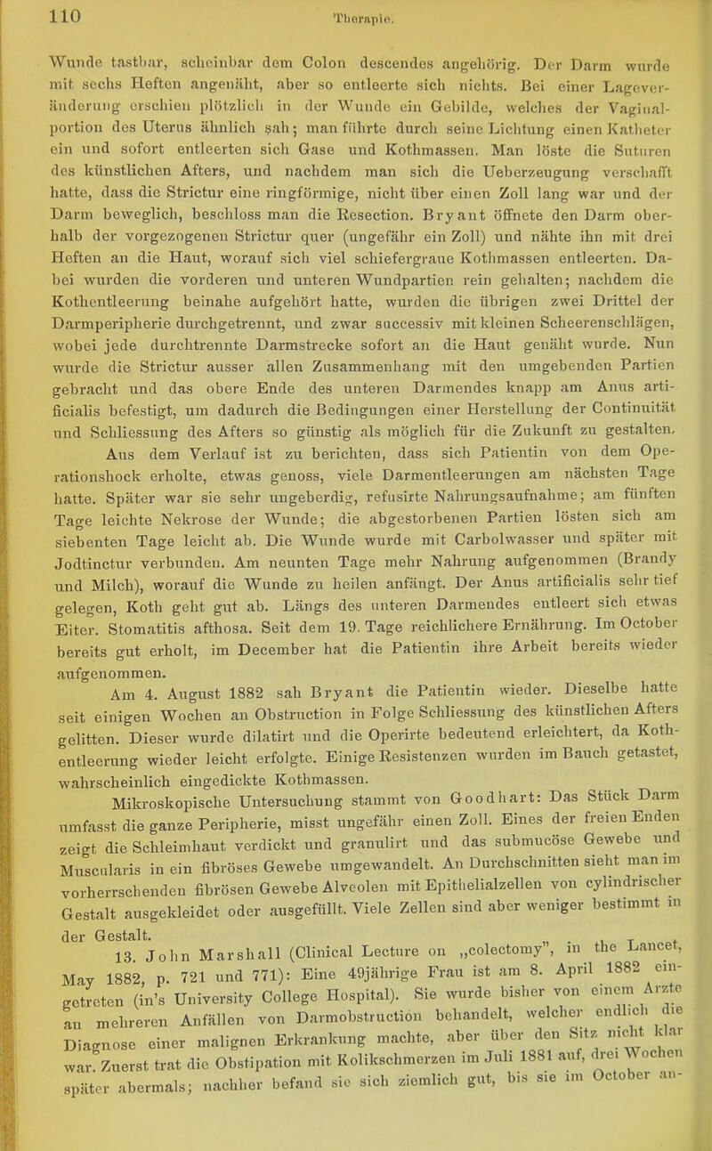 ’l'horapio. Wunde tastbar, scheinbar dem Colon deseendes an gehörig. Der Darm wurde mit sechs Hofton angemilit, aber so entleerte sich nichts. Bei einer Lagever- änderung erschien plötzlich in der Wunde ein Gebilde, welches der Vaginal- portion des Uterus ähnlich 9ah; man führte durch seine Lichtung einen Katheter ein und sofort entleerten sich Gase und Kothmassen. Man löste die Suturen des künstlichen Afters, und nachdem man sich die Ueberzeugung verschafft hatte, dass die Strictur eine ringförmige, nicht über einen Zoll lang war und der Darm beweglich, beschloss man die Resection. Bryant öffnete den Darm ober- halb der vorgezogenen Strictur quer (ungefähr ein Zoll) und nähte ihn mit drei Heften an die Haut, worauf sich viel schiefergraue Kothmassen entleerten. Da- bei wurden die vorderen und unteren Wundpartien rein gehalten; nachdem die Kotlientleerung beinahe aufgehört hatte, wurden die übrigen zwei Drittel der Darmperipherie durchgetrennt, und zwar successiv mit kleinen Scheerenschlägen, wobei jede durchtrennte Darmstrecke sofort an die Haut genäht wurde. Nun wurde die Strictur ausser allen Zusammenhang mit den umgebenden Partien gebracht und das obere Ende des unteren Darmendes knapp am Anus arti- ficialis befestigt, um dadurch die Bedingungen einer Herstellung der Continuität und Schliessung des Afters so günstig als möglich für die Zukunft zu gestalten. Aus dem Verlauf ist zu berichten, dass sich Patientin von dem Ope- rationshock erholte, etwas genoss, viele Darmentleerungen am nächsten Tage hatte. Später war sie sehr ungeberdig, refusirte Nahrungsaufnahme; am fünften Tage leichte Nekrose der Wunde; die abgestorbenen Partien lösten sich am siebenten Tage leicht ab. Die Wunde wurde mit Carbolwasser und später mit Jodtinctur verbunden. Am neunten Tage mehr Nahrung aufgenommen (Brandy und Milch), worauf die Wunde zu heilen anfängt. Der Anus artificialis sehr tief gelegen, Kotli geht gut ab. Längs des unteren Darmendes entleert sich etwas Eiter. Stomatitis afthosa. Seit dem 19. Tage reichlichere Ernährung. Im Octobei bereits gut erholt, im December hat die Patientin ihre Arbeit bereits wieder aufgenommen. Am 4. August 1882 sah Bryant die Patientin wieder. Dieselbe hatte seit einigen Wochen an Obstruction in Folge Schliessung des künstlichen Atters gelitten. Dieser wurde dilatirt und die Operirte bedeutend erleichtert, da Koth- entleerung wieder leicht erfolgte. Einige Resistenzen wurden im Bauch getastet, wahrscheinlich eingedickte Kothmassen. Mikroskopische Untersuchung stammt von Goodhart: Das Stuck Darm umfasst die ganze Peripherie, misst ungefähr einen Zoll. Eines der freien Enden zeigt die Schleimhaut verdickt und granulirt und das submucöse Gewebe und Muscularis in ein fibröses Gewebe umgewandelt. An Durchschnitten sieht man im vorherrschenden fibrösen Gewebe Alveolen mit Epithelialzellen von cyhndnscher Gestalt ausgekleidet oder ausgefüllt. Viele Zellen sind aber weniger bestimmt m der Gestalt. . . T 13. John Marshall (Clinical Lecture ou „colectomy , in the Lance, May 1882 p. 721 und 771): Eine 49jährige Frau ist am 8. April 1882 ein- getreten (in’s University College Hospital). Sie wurde bisher von einem Arzte an mehreren Anfällen von Darmobstructiön behandelt, welcher endlich die Diagnose einer malignen Erkrankung machte, aber über den Sitz nie it < •» war. Zuerst trat die Obstipation mit Kolikschmerzen im Juli 1881 auf, drei M oc e später abermals; nachher befand sie sich ziemlich gut, bis sie im October an-