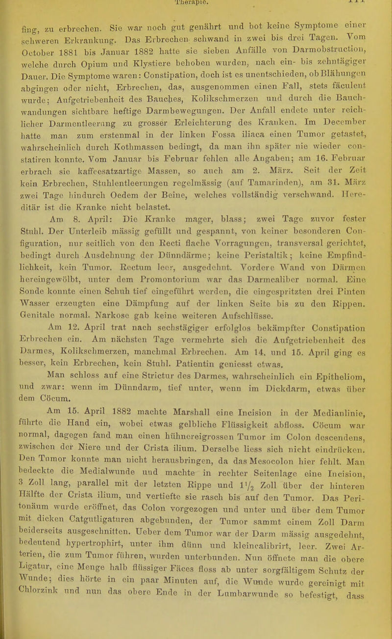 fing', zu erbrechen. Sie war noch gut genährt und bot keine Symptome einer schweren Erkrankung. Das Erbrechen schwand in zwei bis drei Tagen. Vom October 18S1 bis Januar 1S82 hatte sie sieben Anfälle von Darmobstruction, welche durch Opium und Klystiere behoben wurden, nach ein- bis zehntägiger Dauer. Die Symptome waren: Constipation, doch ist es unentschieden, ob Blähungen abgingen oder nicht, Erbrechen, das, ausgenommen einen Fall, stets fäculent wurde; Aufgctriebenheit des Bauches, Kolikschmerzen und durch die Bauch- wandungen sichtbare heftige Darmbewegungen. Der Anfall endete unter reich- licher Darmentleerung zu grosser Erleichterung des Kranken. Im Deeember hatte man zum erstenmal in der linken Fossa iliaca einen Tumor getastet, wahrscheinlich durch Kothmassen bedingt, da man ihn später nie wieder con- statiren konnte. Vom Januar bis Februar fehlen alle Angaben; am 16. Februar erbrach sie kaffeesatzartige Massen, so auch am 2. März. Seit der Zeit kein Erbrechen, Stuhlentleerungen regelmässig (auf Tamarinden), am 31. März zwei Tage hindurch Oedem der Beine, welches vollständig verschwand. Here- ditär ist. die Kranke nicht belastet. Am 8. April: Die Kranke mager, blass; zwei Tage zuvor fester Stuhl. Der Unterleib mässig gefüllt und gespannt, von keiner besonderen Con- figuration, nur seitlich von den Recti flache Vorragungcn, transversal gerichtet, bedingt durch Ausdehnung der Dünndärme; keine Peristaltik; keine Empfind- lichkeit, kein Tumor. Rectum leer, ausgedehnt. Vordere Wand von Därmen hereingewölbt, unter dem Promontorium war das Darmcalibcr normal. Eine Sonde konnte einen Schuh tief eingeführt werden, die ein gespritzten drei Pinten Wasser erzeugten eine Dämpfung auf der linken Seite bis zu den Rippen. Genitale normal. Narkose gab keine weiteren Aufschlüsse. Am 12. April trat nach sechstägiger erfolglos bekämpfter Constipation Erbrechen ein. Am nächsten Tage vermehrte sich die Aufgctriebenheit des Darmes, Kolikschmerzen, manchmal Erbrechen. Am 14. und 15. April ging es besser, kein Erbrechen, kein Stuhl. Patientin gcniesst etwas. Man schloss auf eine Strictur des Darmes, wahrscheinlich ein Epitheliom, und zwar: wenn im Dünndarm, tief unter, wenn im Dickdarm, etwas über dem Cöcum. Am 15. April 1882 machte Marshall eine Ineision in der Medianlinie, führte die Hand ein, wobei etwas gelbliche Flüssigkeit abfloss. Cöcum war normal, dagegen fand mau einen hühnereigrossen Tumor im Colon descendens, zwischen der Niere und der Crista ilium. Derselbe liess sich nicht eindriieken. Den Tumor konnte man nicht herausbringen, da das Mesocolon hier fehlt. Man bedeckte die Medialwunde und machte in rechter Seitenlage eine Incision, 8 Zo11 lanS> parallel mit der letzten Rippe und l>/2 Zoll über der hinteren Hälfte der Crista ilium, und vertiefte sie rasch bis auf den Tumor. Das Peri- tonäum wurde eröffnet, das Colon vorgezogen und unter und über dem Tumor mit, dicken Catgutligaturen abgebunden, der Tumor sammt einem Zoll Darm beiderseits ausgeschnitten. Ueber dem Tumor war der Darm mässig ausgedehnt, bedeutend hypertrophirt., unter ihm dünn und kleincalibrirt, leer. Zwei Ar- terien, die zum Tumor führen, wurden unterbunden. Nun öffnete man die obere Ligatur, eine Menge halb flüssiger Fäces floss ab unter sorgfältigem Schutz der Wunde; dies hörte in ein paar Minuten auf, die Wunde wurde gereinigt mit Chloizink und nun das obere Ende in der Lumbarwunde so befestigt, dass