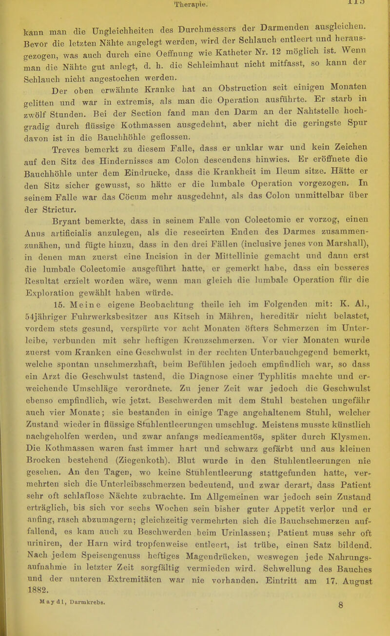 X X O kann man die Ungleichheiten des Durchmessers der Darmenden ausgleichen. Bevor die letzten Nähte angelegt werden, wird der Schlauch entleert und heraus- gezogen, was auch durch eine Oeffnung wie Katheter Nr. 12 möglich ist. Wenn man die Nähte gut anlegt, d. h. die Schleimhaut nicht mitfasst, so kann der Schlauch nicht angestochen werden. Der oben erwähnte Kranke hat an Obstruction seit einigen Monaten gelitten und war in extremis, als man die Operation ausführte. Er starb in zwölf Stunden. Bei der Section fand man den Darm an der Nahtstelle hoch- gradig durch flüssige Kothmassen ausgedehnt, aber nicht die geringste Spur davon ist in die Bauchhöhle geflossen. Treves bemerkt zu diesem Falle, dass er unklar war und kein Zeichen auf den Sitz des Hindernisses am Colon descendens hinwies. Er eröffnete die Bauchhöhle unter dem Eindrücke, dass die Krankheit im Ileum sitze. Hätte er den Sitz sicher gewusst, so hätte er die lumbale Operation vorgezogen. In seinem Falle war das Cöcum mehr ausgedehnt, als das Colon unmittelbar über der Strictur. Bryant bemerkte, dass in seinem Falle von Colectomie er vorzog, einen Anus artificialis anzulegen, als die resecirten Enden des Darmes zusammen- zunähen, und fügte hinzu, dass in den drei Fällen (inclusive jenes von Marshall), in denen man zuerst eine Incision in der Mittellinie gemacht und dann erst die lumbale Colectomie ausgeführt hatte, er gemerkt habe, dass ein besseres Resultat erzielt worden wäre, wenn man gleich die lumbale Operation für die Exploration gewählt haben würde. 15. Meine eigene Beobachtung theile ich im Folgenden mit: K. AL, 54jähriger Fuhrwerksbesitzer aus Kitsch in Mähren, hereditär nicht belastet, vordem stets gesund, verspürte vor acht Monaten öfters Schmerzen im Unter- leibe, verbunden mit sehr heftigen Kreuzschmerzen. Vor vier Monaten wurde zuerst vom Kranken eine Geschwulst in der rechten Unterbauchgegend bemerkt, welche spontan unschmerzhaft, beim Befühlen jedoch empfindlich war, so dass ein Arzt die Geschwulst tastend, die Diagnose einer Typlilitis machte und er- weichende Umschläge verordnete. Zu jener Zeit war jedoch die Geschwulst ebenso empfindlich, wie jetzt. Beschwerden mit dem Stuhl bestehen ungefähr auch vier Monate; sie bestanden in einige Tage angehaltenem Stuhl, welcher Zustand wieder in flüssige Stuhlentleerungcn umschlug. Meistens musste künstlich nachgeholfen werden, und zwar anfangs medicamentös, später durch Klysmen. Die Kothmassen waren fast immer hart und schwarz gefärbt und aus kleinen Brocken bestehend (Ziegenkotli). Blut wurde in den Stuhlentleerungen nie gesehen. An den Tagen, wo keine Stuhlentleerung stattgefunden hatte, ver- mehrten sich die Unterleibsschraerzen bedeutend, und zwar derart, dass Patient sehr oft schlaflose Nächte zubrachte. Im Allgemeinen war jedoch sein Zustand erträglich, bis sich vor sechs Wochen sein bisher guter Appetit verlor und er anfing, rasch abzumagern; gleichzeitig vermehrten sich die Bauchschmerzen auf- fallend, es kam auch zu Beschwerden beim Urinlassen; Patient muss sehr oft uriniren, der Harn wird tropfenweise entleert, ist trübe, einen Satz bildend. Nach jedem Speisengenuss heftiges Magendrücken, weswegen jede Nahrungs- aufnahme in letzter Zeit sorgfältig vermieden wird. Schwellung des Bauches und der unteren Extremitäten war nie vorhanden. Eintritt am 17. August 1882. May dl, Darmkrebs. 8