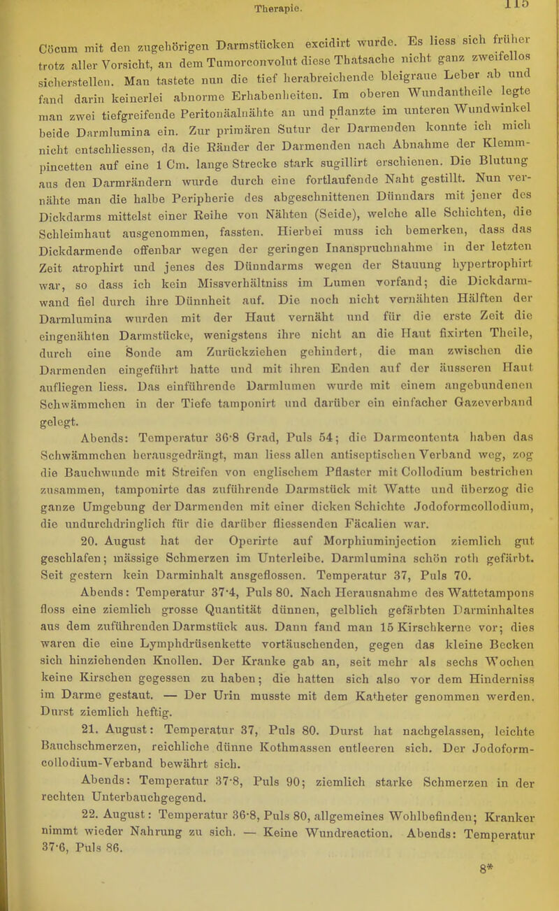 HO Cöcum mit den zugehörigen Darmstücken excidirt wurde. Es Hess sich früher trotz aller Vorsicht, an dem Tumorconvolut diese Thatsaclie nicht ganz zweifellos sicherstellen. Man tastete nun die tief herabreichende bleigraue Leber ab um fand darin keinerlei abnorme Erhabenheiten. Im oberen Wundantheile legte man zwei tiefgreifende Peritonäalnähte an und pflanzte im unteren Wundwinkel beide Darmlumina ein. Zur primären Sutur der Darmenden konnte ich mich nicht entschliessen, da die Ränder der Darmenden nach Abnahme der Klemm- pincetten auf eine 1 Cm. lange Strecke stark sugillirt erschienen. Die Blutung aus den Darmrändern wurde durch eine fortlaufende Naht gestillt. Nun vei- nähte man die halbe Peripherie des abgeschnittenen Dünndars mit jener des Dickdarms mittelst einer Reihe von Nähten (Seide), welche alle Schichten, die Schleimhaut ausgenommen, fassten. Hierbei muss ich bemerken, dass das Dickdarmende offenbar wegen der geringen Inanspruchnahme in der letzten Zeit atrophirt und jenes des Dünndarms wegen der Stauung liypertropliirt war, so dass ich kein Missverhältnis im Lumen vorfand; die Dickdarm- wand fiel durch ihre Dünnheit auf. Die noch nicht vernähten Hälften der Darmlumina wurden mit der Haut vernäht und für die erste Zeit die eingenähten Darmstücke, wenigstens ihre nicht an die Haut fixirten Theile, durch eine Sonde am Zurückziehen gehindert, die man zwischen die Darmenden eingeführt hatte und mit ihren Enden auf der äusseren Haut aufliegen Hess. Das einführende Darmlumen wurde mit einem angebundenen Schwämmchen in der Tiefe tamponirt und darüber ein einfacher Gazeverband gelegt. Abends: Temperatur 36‘8 Grad, Puls 54; die Darmc.ontenta haben das Schwämmchen herausgedrängt, man Hess allen antiseptischen Verband weg, zog die Bauchwunde mit Streifen von englischem Pflaster mit Collodium bestrichen zusammen, tamponirte das zuführende Darmstück mit Watte und überzog die ganze Umgebung der Darmenden mit einer dicken Schichte Jodoformcollodium, die undurchdringlich für die darüber fliessenden Fäcalien war. 20. August hat der Operirte auf Morphiuminjection ziemlich gut, geschlafen; mässige Schmerzen im Unterleibe. Darmlumina schön roth gefärbt. Seit gestern kein Darminhalt ansgeflossen. Temperatur 37, Puls 70. Abends: Temperatur 37-4, Puls 80. Nach Herausnahme des Wattetampons floss eine ziemlich grosse Quantität dünnen, gelblich gefärbten Darminhaltes aus dem zuführenden Darmstück aus. Dann fand man 15 Kirschkerne vor; dies waren die eine Lymphdrüsenkette vortäuschenden, gegen das kleine Becken sich hinziehenden Knollen. Der Kranke gab an, seit mehr als sechs Wochen keine Kirschen gegessen zu haben; die hatten sich also vor dem Hinderniss im Darme gestaut. — Der Urin musste mit dem Katheter genommen werden. Durst ziemlich heftig. 21. August: Temperatur 37, Puls 80. Durst hat nachgelassen, leichte Bauchschmerzen, reichliche dünne Kotlimassen entleeren sich. Der Jodoform- collodium-Verband bewährt sich. Abends: Temperatur 37'8, Puls 90; ziemlich starke Schmerzen in der rechten Unterbauchgegend. 22. August: Temperatur 36-8, Puls 80, allgemeines Wohlbefinden; Kranker nimmt wieder Nahrung zu sich. — Keine Wundreaction. Abends: Temperatur 37-6, Puls 86. 8*