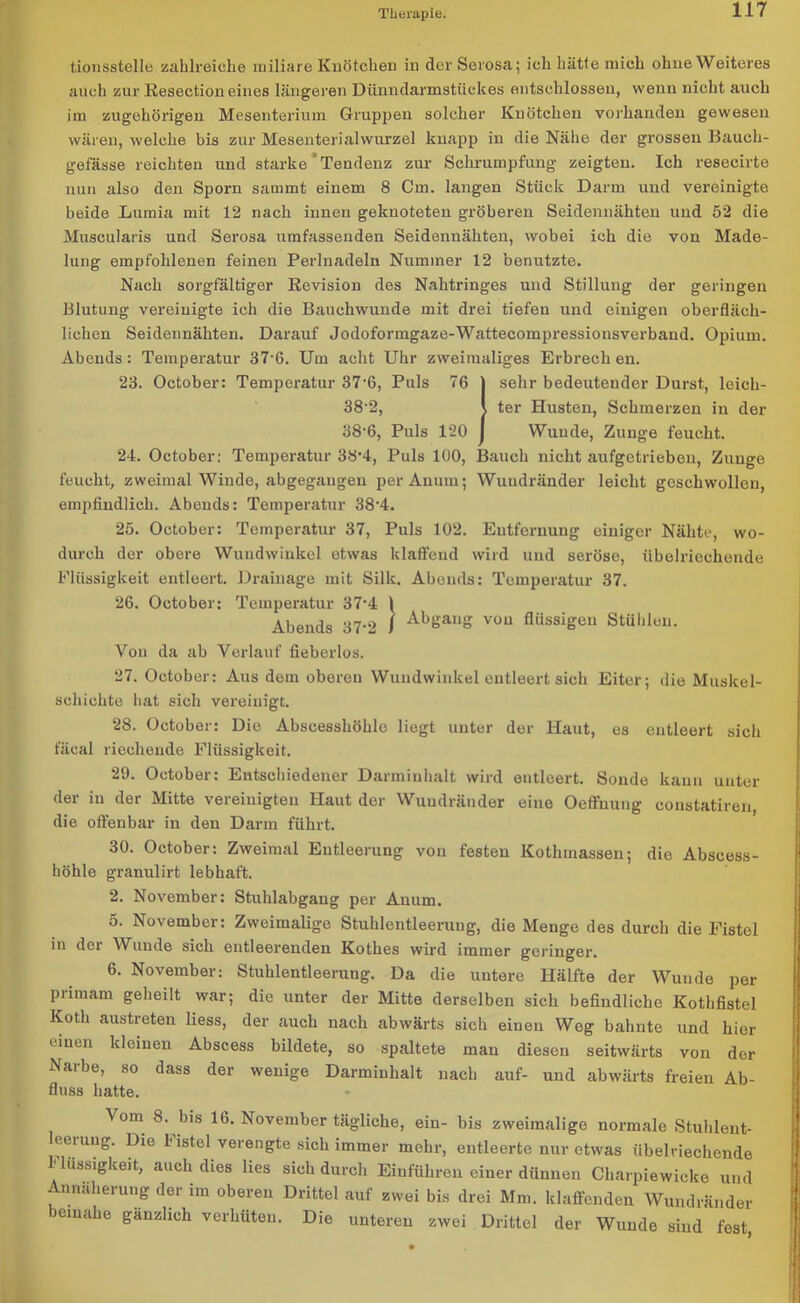 tionsstelle zahlreiche miliare Knötchen in der Serosa; ich hätte mich ohne Weiteres auch zur Eesection eines längeren Dünndarmstückes entschlossen, wenn nicht auch im zugehörigen Mesenterium Gruppen solcher Knötchen vorhanden gewesen wären, welche bis zur Mesenterialwurzel knapp in die Nähe der grossen Baueh- gefässe reichten und starke Tendenz zur Schrumpfung zeigten. Ich resecirte nun also den Sporn sammt einem 8 Cm. langen Stück Darm und vereinigte beide Lumia mit 12 nach innen geknoteten gröberen Seidennähten und 52 die Muscularis und Serosa umfassenden Seidennähten, wobei ich die von Made- lung empfohlenen feinen Perlnadeln Nummer 12 benutzte. Nach sorgfältiger Revision des Nahtringes und Stillung der geringen Blutung vereinigte ich die Bauchwunde mit drei tiefen und einigen oberfläch- lichen Seidennähten. Darauf Jodoformgaze-Wattecompressionsverband. Opium. Abends: Temperatur 37-ß. Um acht Uhr zweimaliges Erbrech en. 23. October: Temperatur 37-6, Puls 76 sehr bedeutender Durst, leich- 38‘2, , ter Husten, Schmerzen in der 38-6, Puls 120 Wunde, Zunge feucht. 24. October; Temperatur 38-4, Puls 100, Bauch nicht aufgetriebeu, Zunge feucht, zweimal Winde, abgegangen perAnnm; Wuudränder leicht geschwollen, empfindlich. Abends: Temperatur 38‘4. 25. October: Temperatur 37, Puls 102. Entfernung einiger Nähte, wo- durch der obere Wundwinkel etwas klaffend wird und seröse, übelriechende Flüssigkeit entleert. Drainage mit Silk. Abends: Temperatur 37. 26. October: Temperatur 37‘4 1 Abends 37-2 I AbSanS vou flüssigen Stühlen. Von da ab Verlauf fieberlos. 27. October: Aus dem oberen Wundwinkel entleert sich Eiter; die Muskel- schichte hat sich vereinigt. 28. October: Die Abscesshöhlo liegt unter der Haut, es entleert sich fäcal riechende Flüssigkeit. 29. October: Entschiedener Darminhalt wird entleert. Sonde kann unter der in der Mitte vereinigten Haut der Wuudränder eine Oeffnung eonstatiren, die offenbar in den Darm führt. 30. October: Zweimal Entleerung von festen Kothinassen; die Abseess- höhle granulirt lebhaft. 2. November: Stuhlabgang per Auum. 5. November: Zweimalige Stuhlentleerung, die Menge des durch die Fistel in der Wunde sich entleerenden Kothes wird immer geringer. 6. November: Stuhlentleerung. Da die uutere Hälfte der Wunde per primam geheilt war; die unter der Mitte derselben sich befindliche Kothfistel Koth austreten liess, der auch nach abwärts sich einen Weg bahnte und hier einen kleinen Abscess bildete, so spaltete man diesen seitwärts von der Narbe, so dass der wenige Darminhalt nach auf- und abwärts freien Ab- fluss hatte. Vom 8. bis 16. November tägliche, ein- bis zweimalige normale Stuhlent- leerung. Die Fistel verengte sich immer mehr, entleerte nur etwas übelriechende ' Bissigkeit, auch dies lies sich durch Einführen einer dünnen Charpiewicke und Annäherung der im oberen Drittel auf zwei bis drei Mm. klaffenden Wundränder beinahe gänzlich verhüten. Die unteren zwei Drittel der Wunde sind fest,